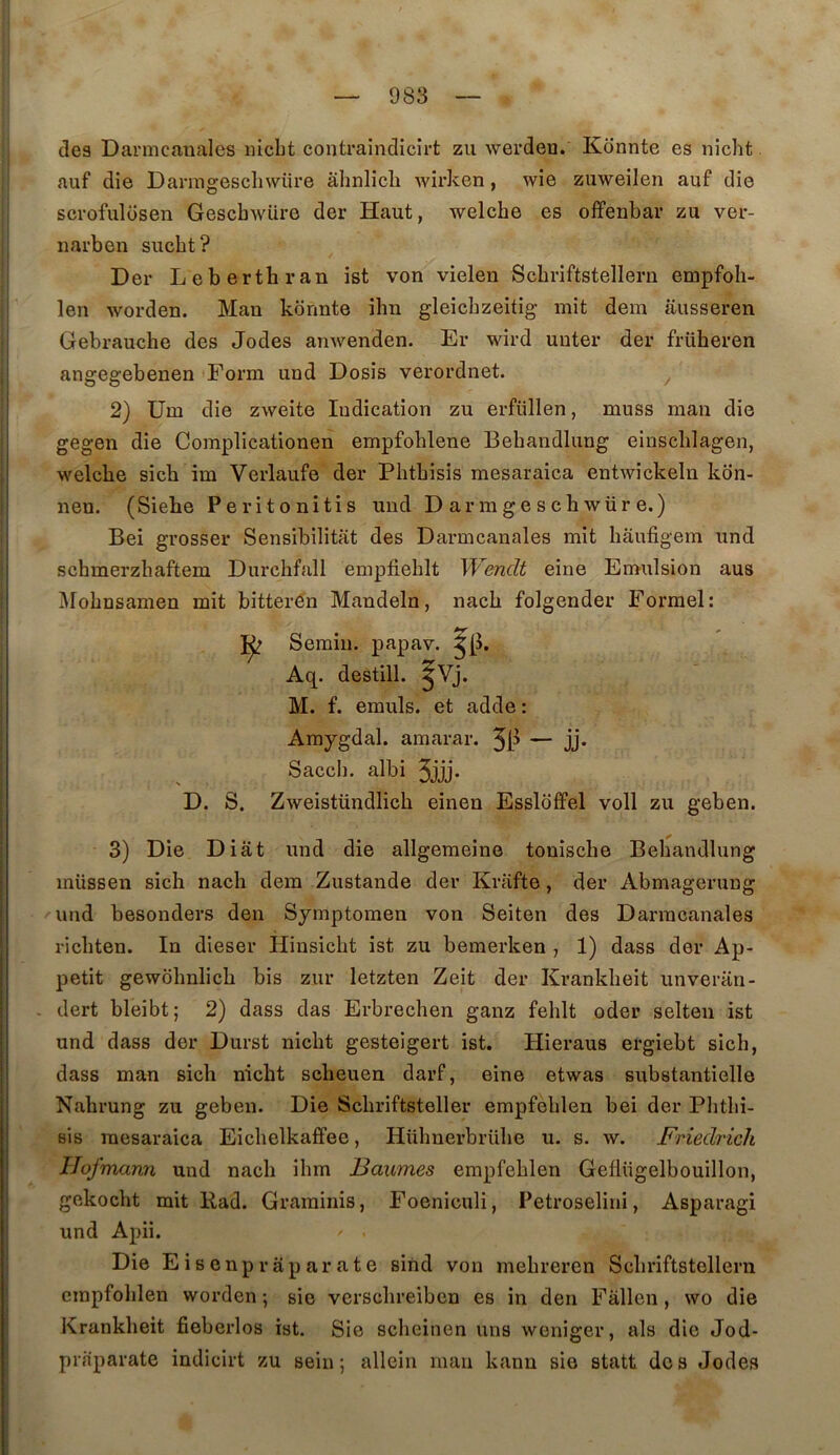 des Darmcanales iiicbt contraindicirt zu werdeu. Konnte es nicht auf die Darmgesclnvüre àhnlicli wirken, wie zuweilen auf die scrofulosen Gescbwiire der Haut, welcbe es offenbar zu ver- iiai’ben sucbt? Der Lebertbran ist von vielen Scbriftstellern empfoh- len worden. Man konnte ihn gleicbzeitig mit dem ausseren Gebrauche des Jodes anwenden. Er wird uuter der früheren angegebenen Form und Dosis verordnet. ^ 2) Um die zweite Indication zu erfüllen, muss man die gegen die Complicationen empfoblene Bebandlung einscblagen, welcbe sicb im Verlaufe der Pbtbisis mesaraica entwickeln kon- nen. (Siehe Peritonitis und Darmgeschwüre.) Bel grosser Sensibilitat des Darmcanales mit bâufigem und scbmerzbaftem Durchfall empfieblt Wenclt eine Emulsion aus i\robnsamen mit bitterô'n Mandela, nacb folgender Formel: Semin. papav. Aq. destin. ^Vj. M. f. emuls. et adde : Amygdal. amarar. — jj* Saccb. albi 3jjj* D. S. Zweistündlich einen Esslbffel voll zu geben. 3) Die Diât und die allgemeine tonische Bebandlung müssen sicb nacb dem Zustande der Krafte, der Abmagerung 'und besonders den Symptomen von Seiten des Darmcanales ricbten. In dieser Hiusicbt ist zu bemerken , 1) dass der Ap- pétit gewbbnlicb bis zur letzten Zeit der Krankbeit unveran- . dert bleibt; 2) dass das Erbrecben ganz feblt oder selteii ist und dass der Durst nicbt gesteigert ist. Hieraus ergiebt sicb, dass man sicb nicbt scbeuen darf, eine etwas substantielle Nabrung zu geben. Die Scbriftsteller empfoblen bei der Pbtbi- sis mesaraica Eicbelkaffee, Hübnerbrübe u. s. w. Friedrich Hofmann und nacb ibm ISaumes empfeblen Geflügelbouillon, gekocht mit Rad. Graminis, Foeniculi, Petroselini, Asparagi und Apii. Die Eisenprâparate sind von mebreren Scbriftstellern empfoblen worden ; sie versebreiben es in den Fâllen, wo die Krankbeit fieberlos ist. Sie sebeinen uns weniger, als die Jod- pifiparate indicirt zu sein; allein mau kann sie statt des Jodes