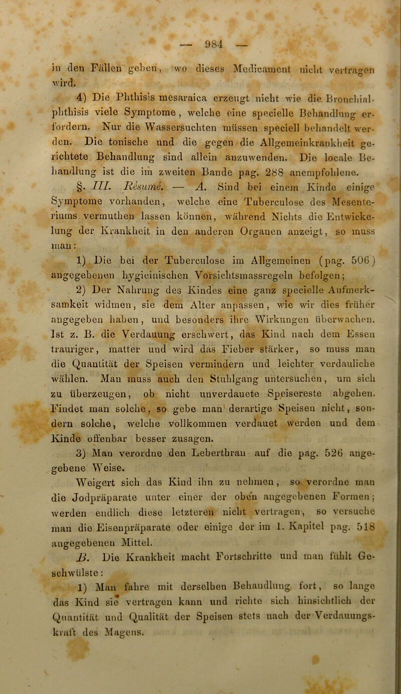 în clen Fallen gehen, wo dieses Médicament niclit vertrao-en O Avird. 4) Die Phthisis mesaraica erzeugt niebt Avie die Broneliial- phtbisis viele Symptôme, welcbe eine specielle Bebandlung er- fordern. Nur die Wassersuebten raüssen speciell bebandelt w'er- den. Die tonisebe und die gegen die Allgemeinkrankbeit ge- riebtete Bebandlung sind allein anzuwenden. Die locale Be- bandlung ist die im zweiten Bande pag. 288 anempfoblene. §• ITI. Résumé. — A. Sind bei einem Kinde einige Symptôme vorhanden, welcbe eine Tuberculose des Mesente- riums vermutben lassen kdnnen, wabrend Nicbts die Entwicke- lung der Krankbeit in den andereu Organen anzeigt, so muss nian : 1) Die bei der Tuberculose im Allgemeinen (pag. 506) angegebenen bygieiniseben Vorsicbtsmassregeln befolgen; 2) Der Nabrung des Kindes eine ganz specielle Aufmerk- samkeit widmen, sie dem Alter anpassen, wie wir dies früber augegebeu baben, und besonders ibre Wirkungen überwaeben. Ist z. B. die Verdauung ersebwert, das Kind nacb dem Essen trauriger, matter und wird das Fieber starker, so muss man die Quautitat der Speisen vermindern und leiebter verdauliebe wablen. Man muss aucb den Stublgang untersueben, ura sicb zu überzeugen, ob niebt unverdauete Speisereste abgeben. Findet man solcbe, so gebe man' derartige Speisen niebt, son- dern solcbe, welcbe vollkommen verdauet werden und dem Kinde offenbar besser zusagen. 3) Man verordne den Lebertbrau auf die pag. 526 ange- gebene Weise. Weigert sicb das Kind ibn zu nebmen , so verordne man die Jodpraparate unter einer der oben angegebenen Formen ; werden endlicb diese letzteren niebt vertragen, so versuebe man die Eisenpraparate oder einige der ira 1. Kapitel pag. 518 angegebenen Mittel. B. Die Krankbeit macbt Fortsebritto und man füblt Ge- scbwülste : 1) Man fabre mit derselben Bebandlung fort, so lange dîis Kind sie vertragen kann und ricbte sicb binsicbtlicb der Quantitiit und Qualitat der Speisen stets nacb der Verdauungs- kral’t des Magens.