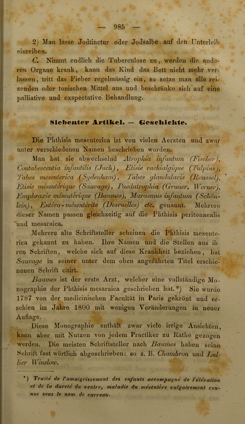 2) Man lasse Jodtinctur oder Jodsalbe auf den Unterleib einreiben. C. Nimmt endlicli die Tuberculose zu , werden die ande- ren Organe krank, kann das Kind das Bett nicbt mehr ver- lassen, tritt das Fieber regelmassig ein, so setze man aile rei- zenden oder tonischen Mittel aus und bescbrânke sicli auf eine palliative und exspectative Behandlung. ISielieiitei* Artifeel. — Crescliicltte. Die Pbthisis mesenterica ist von vielen Aerzten und zwar unter verschiedenen Namen beschrieben worden. Man bat sie abwechselnd Atroplda infantwn (Fischer), Cüutabescentia infantilis (Juch), Etisie rachialgique (Tulpius), y'abes mesenterica (Sydenham), l^ahes glandularis (Roussel)^ Etisie mésentérique (Sauvage), Paedatrophia (Gruner, Werner), Empliraxie mésentérique (Baumes), Marasmus infantum (Schôn- Idn), Entéro-mésentérite (Desruelles) etc. genannt. Melirere dieser Naraen passen gleichzeitig auf die Pbthisis peritonaealis und mesaraica. Mebrere alte Schriftsteller scheinen die Pbthisis mesente- rica gekannt zu baben. Ibre Nameu und die Stellen aus ib- ren Schriften, welche sich auf diese Krankbeit bezieheu , liât Sauvage in seiner unter dem oben angefübrten Titel erscbie- nenen Scbrift citirt. Baumes ist der erste Arzt, welcber eine vollstandige Mo- nographie der Pbthisis mesaraica gescbrieben bat.*) 8ie wurde 1787 von der mediciniscben Facultât in Paris gekrdnt und er- schien im Jabre 1800 mit wenigen Verândevungen in neuer Auflage. Diese Monographie entbalt zwar viele irrige Ansicbten, kann aber mit Nutzeii von jedem Practiker zu Ratbe gezogen werden. Die meisten Schriftsteller nacb Baumes baben seine Sclirift fast wdrtlicb abgescbrieben: so z. B. Chambron und Jjxd- lier Winslow. *) Traité de l'amaigrissement des enfaïUs accompagné de l'élévation et de la dureté du. ventre, maladie du mésentère vulgairement con- nue sous le 7tom de carreau^