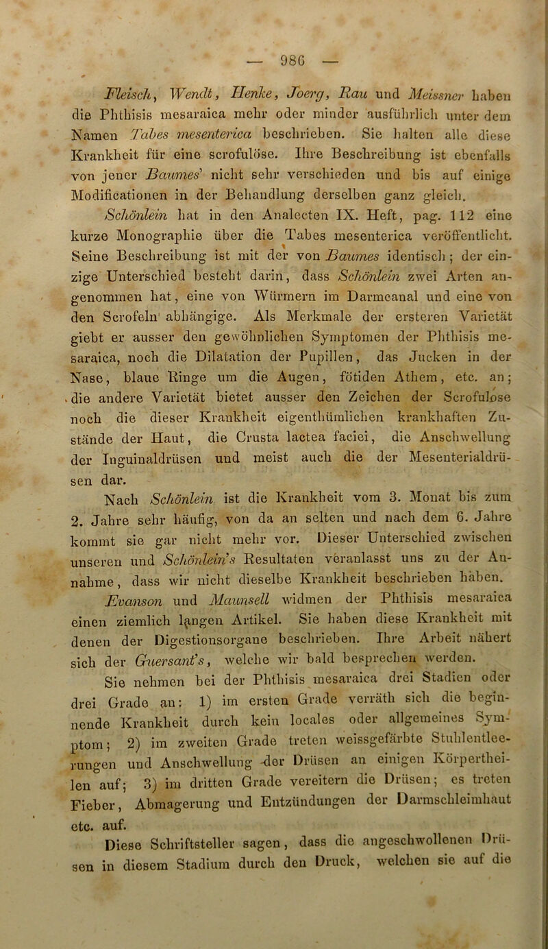 98G Fleisch^ Wendt, Herike, Joerg, Rau und Meissnev liaben die Phtbîsis mesaraica melir oder minder ausführlich untcr dem Kamen Tabes mesenterica beschrieben. Sie lialten aile diese Krankbeit für eine scrofulose. Ihre Bescbreibung ist ebenfalls von jener Baumes' niclit sehi* verschieden nnd bis auf einige Modificationen in der Bebandlung derselben ganz gleicli. Schônlein bat in den Analccten IX. Heft, pag. 112 eine kurze Monographie über die Tabes mesenterica veroffentlicbt. Seine Bescbreibung ist mit der von Baumes identiscli ; der ein- zige Unterscbied bestebt darin, dass Schônlein zwei Arten an- genommen bat, eine von Würmern im Darmcanal und eine von den Scrofeln abbangige. Als Merkmale der ersteren Varietat giebt er ausser den gewobnlicbeu Symptomen der Pbtbisis me- saraica, nocb die Dilatation der Pupillen, das Jucken in der Nase, blaue Hinge um die Augen, fotiden Atbem, etc. an; V die andere Varietat bietet ausser den Zeicben der Scrofulose nocb die dieser Krankbeit eigentbümlicben krankbaften Zu- stande der Haut, die Crusta lactea faciei, die Anscbwellung der Inguinaldrüsen und meist aucb die der Mesenterialdrü- sen dar. Nacb Schônlein ist die Krankbeit vora 3. Monat bis zum 2. Jabre sebr baubg, von da an selten und nacb dem 6. Jabre kommt sie gar nicbt mebr vor. Dieser Unterscbied zwiscben unseren und Schônlein’s Resultaten véraulasst uns zu der An- nabme, dass wir nicbt dieselbe Krankbeit bescbrieben bâben. Bvanson und Alaunsell widraen der Pbtbisis mesaraica einen ziemlicb l^ngen Artikel. Sie baben diese Krankbeit mit denen der Digestionsorgane bescbrieben. Ibre Arbeit nâbert sicb der Guersant’s, welcbe wir bald besprecbeu werden. Sie nehmen bei der Pbtbisis mesaraica diei Stadien odei drei Grade au: 1) im ersten Grade verratb sicb die begîu- nende Krankbeit durcb kein locales oder allgeraeines Sy’^m- ptom ; 2) im zweiten Grade treten weissgefârbte Stublentlee- rungen und Anscbwellung -der Drüsen an einigeu Korpertbei- len auf; 3) im dritten Grade vereitcrn die Drüsen; es treten Fieber, Abraagerung und Eiitzündungen der Darmscbleimbaut etc. auf. Diese Scbriftsteller sagen, dass die angescbwollenen Drü- sen in diesem Stadiura durcb den Druck, welcben sie auf die
