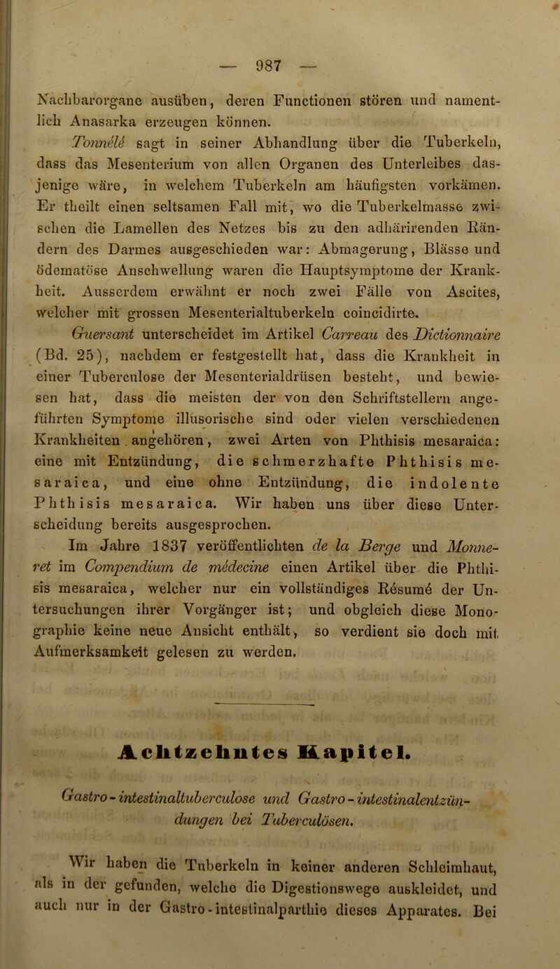 Naclibarorgane ausüben, deren Functionen storen und nament- licb Anasarka erzeugen konnen. Tonnélé sagt in seiner Abhandlung über die Tuberkeln, dass das Mesenterium von allen Organen des Unterleibes das- jenige wàre, in •welchem Tuberkeln am bâufigsten vorkaraen. Er theilt einen seltsamen Fall mit j wo die Tuberkelmasse zwi- schen die Lamellen des Netzes bis zu den adliârirenden Eân- dern des Darmes aiisgeschieden war : Abmagerung, Blâsse und bdematbse Anschwellung waren die Hauptsymptome der Krank- beit. Ausserdem erwabnt er nocb zwei Falle von Ascites, welcber mit grossen Mesenterialtuberkeln coincidirte. Gniersant unterscbeidet im Artikel Carreau des Dictionnaire (Bd. 25), nacbdem er festgeslellt bat, dass die Krankbeit in einer Tuberculose der Mesenterialdrüsen bestebt, und bewie- sen bat, dass die meisten der von den Scbriftstellern ange- führten Symptôme illusoriscbe sind oder vielen verscbiedenen Krankbeiten angeboren, zwei Arten von Pbtbisis mesaraica: eine mit Entzündung, die scbmerzbafte Pbtbisis me- saraica, und eine ohne Entzündung, die indolente Pbtbisis mesaraica. Wir baben uns über diese ünter- scbeidung bereits ausgesprocben. Im Jabre 1837 veroffentlicbten de la Berge und Monne- ret ira Compendium de médecine einen Artikel über die Pbtbi- sis mesaraica, welcber nur ein vollstandiges Résumé der Un- tersucbungen ibrer Vorgânger ist; und obgleicb diese Mono- graphie keine neue Ansicbt entbalt, so verdient sie docb mit Aufmerksamkeit gelesen zu werden, Aclitzeliutes Kapitel* Castro - intestinaltuherculose und Castro - intestinalentzün- dungen hei J'uherculôsen, Wir baben die Tuberkeln in keiner anderen Scbleimbaut, als in der gefunden, welcbe die Digestionswege auskleidet, und aucb nur in der Gastro-inteslinalpartbie dieses Apparates. Bei