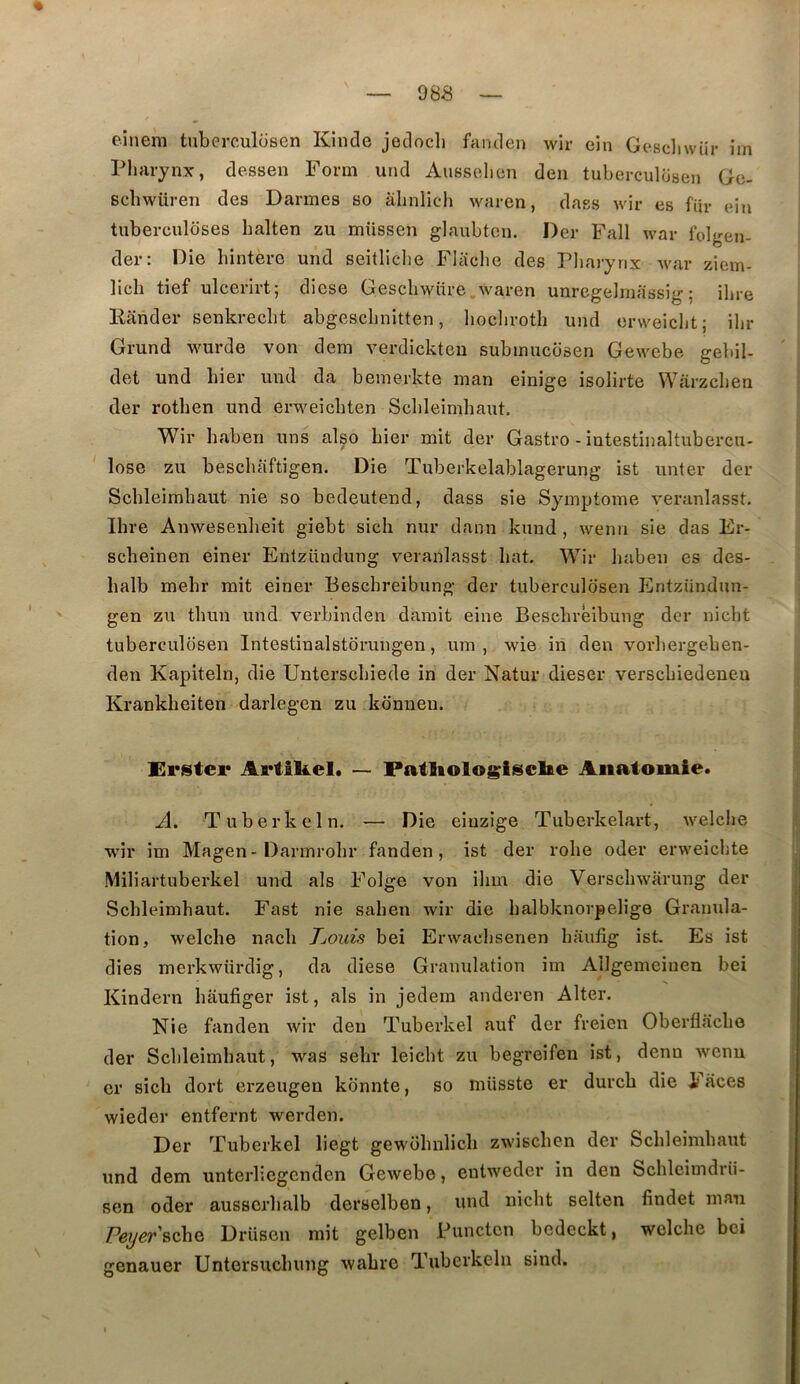 « — 988 — einem taberculosen Kinde jedocli fanden wir oin Gesdiwür îm Pliarynx, dessen Form und Aussolien deii tuberculüsen Ge- scbwüren des Darmes so àlinlich waren, dass wir es fur eiu tuberculoses halten zu müssen glaubten. Der Fall war folgen- der: Oie hintere und seitliche Fliiche des Pharynx Avar ziem- llch tief ulcerirt; diese Gescliwüre.waren unrcgelrnassig5 ihre Kander senkrecht abgeschnitten, hocliroth und erweiclit; ilir Grand wurde von dem verdickteu submucdsen Gewebe gebil- det und hier und da bemerkte man einige isolirte VVarzchen der rothen und erweicbten Schleimhaut. Wir haben uns also hier mit der Gastro - iutestinaltubercu- lose zu beschaftigen. Die Tuberkelablagerung ist unter der Schleimhaut nie so bedeutend, dass sie Symptôme veranlasst. Ihre Anwesenheit giebt sicli nur dann kund, wenn sie das Er- scheinen einer Entzündung veranlasst hat. Wir haben es des- balb mehr mit einer Beschreibung der tuberculdsen Entziindun- gen zu thun und verbinden damit eine Beschreibung der nicht tuberculosen Intestinalstdrungen, um , wie in den vorhergeben- den Kapiteln, die Unterschiede in der Natur dieser verschiedeneu Krankheiten darlegen zu konueu. Erstei* Artikel. — Patliologisclfte Anatomie. A. Tuberkeln. — Die eiuzige Tuberkelart, welche wir im Magen - Darmrohr fanden, ist der robe oder erweicbte Miliartuberkel und als Folge von ihm die Verscbwarung der Schleimhaut. Fast nie sahen wir die balbknorpelige Granula- tion, welche nach TjOuis bei Erwachsenen haufig ist. Es ist dies merkwiirdig, da diese Granulation îm Allgemeinen bei Kindern haufiger ist, als in jedem anderen Alter. Nie fanden wir den Tuberkel auf der freien Oberflache der Schleimhaut, was sehr leicht zu begreifen ist, denn wenn cr sich dort erzeugen kbnnte, so müsste er durch die i aces wieder entfernt werden. Der Tuberkel liegt gewohnlich zwischen der Schleimhaut und dem unterliegenden Gewebe, eutweder in den Schleimdrü- sen oder ausserhalb derselben, und nicht selten findet man Pe^er'BchQ Drüsen mit gelben Punctcn bedeckt, welche boi genauer Untersuchung wahrc Tuberkeln sind.