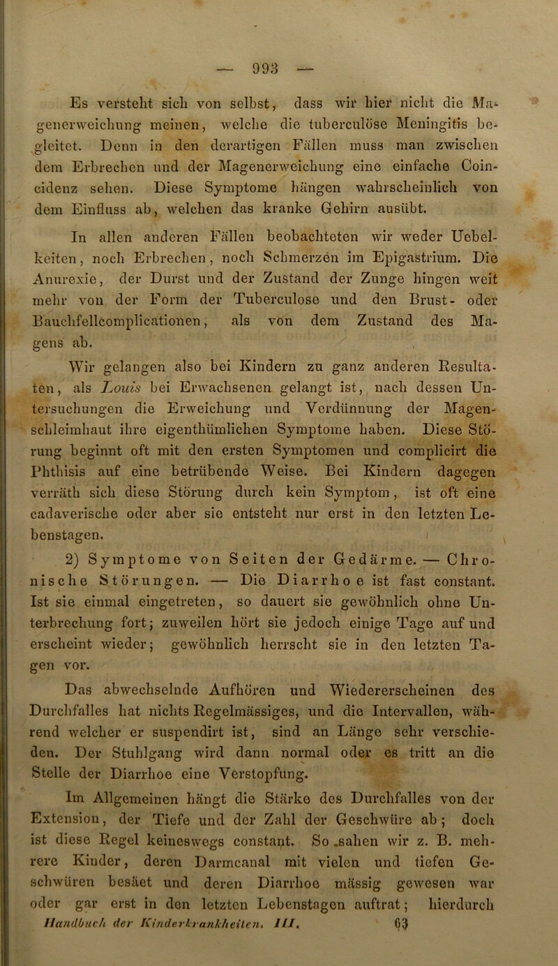 Es versteht sicli von selbst, dass wii* hier niclit die Ma*- genenveicliung meinen, welche die tuberculose Meningitis be- gleitet. Demi in den derartigen Fallen rauss man zwischen dem Erbrechcn und der Magenenveicbung eine einfache Coin- cidenz selien. Diese Symptôme bangen wabrscbeînlich von dem Einfluss ab, welcben das kranke Gehirn ausübt. In allen anderen Fallen beobacbteten wir weder Uebel- keiten, nocb Erbrecben, nocb Scbmerzén im Epigastrium. Die Anurexie, der Durst und der Zustand der Zunge hingen weit mebr von der Form der Tuberculose und den Brnst- oder Baucbfellcomplicationen, als von dem Zustand des Ma- gens ab. Wir gelangen also bei Kindern zu ganz anderen Resulta- ten, als Louis bei Erwachsenen gelangt ist, uacb dessen Un- tersuchungen die Erweicbung und Verdünnung der Magen- scbleimbaut ibre eigentbümlicben Symptôme baben. Diese Sto- rung beginnt oft mit den ersten Symptomen und complicirt die Phtbisis auf eine betrübende Weise. Bei Kindern dagegen verratb sich diese Storung durcb kein Symptom, ist oft eine cadaveriscbe oder aber sie entsteht nur erst in den letzten Le- benstagen. ( 2) Symptôme von Seiten der Gedârme. — Chro- nische Storungen. — Die Diarrhoe ist fast constant. Ist sie einmal eingetreten, so dauert sie gewobnlich obno Un- terbrecbung fort; zuweilen bort sie jedoch einige Tage auf und erscbeint wieder; gewobnlich herrscbt sie in den letzten Ta- gen vor. Das abwecbselnde Aufhoren und Wiedererscbeinen des Durcbfalles bat niclits Regelraassiges, und die Intervallen, wâb- rend welcber er suspendirt ist, sind an Lange sebr verscbie- den. Der Stublgang wird dann normal oder es tritt an die Stelle der Diarrhoe eine Verstopfung. ' Im Allgemeinen bangt die Starke des Durcbfalles von der Extension, der Tiefe und der Zabi der Gescbwüre ab ; docb î ist diese Regel keineswegs constant. So .saben wir z. B. meb- I rere Kinder, deren Darmcanal mit vielen und tiefen Ge- scbwüren bcsiiet und deren Diarrhoe massig gcwcsen war oder gar erst in don letzten Lebenstagen auftrat ; bierdureb Ilandbuch der Kiîiderlrankheilen. ///. Ç3