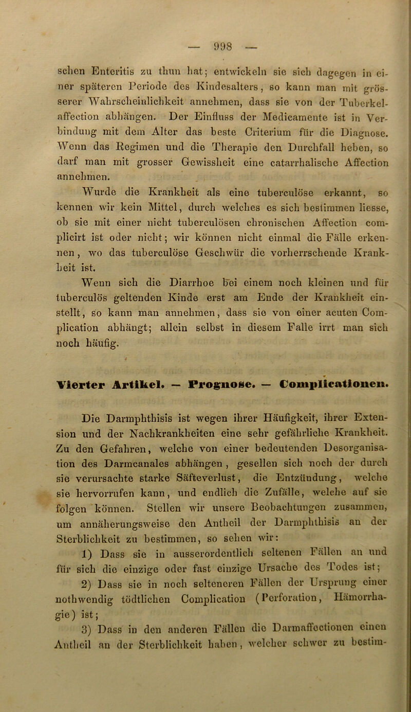 sclien Enteritis zu tlmn liât; entwickeln sie sich clagegcn in ei- ner spateren Période des Kindesalters, so kann man mit grds- serer WaLrsclieinlichkeit annelmien, dass sie von der Tuberkel- affection abliangen. Der Einfluss der Medicamente ist in Ver- bindung mit dem Alter das beste Critérium für die Diagnose. Wenn das Regimen und die Thérapie den Durchfall heben, so darf man mit grosser Gewissheit eine catarrhalische Affection annehmen. Wurde die Krankheit als eine tuberculose erkannt, so kennen wir kein Mittel, durch welches es sich bestimmen liesse, ob sie mit einer nicht tuberculbsen chronischen Affection com- plicirt ist oder nicht ; wir konnen nicht einmal die Falle erken- nen , wo das tuberculose Geschwür die vorherrschende Krank- Leit ist. Wenn sich die Diarrhoe bei einem noch kleinen und für tubercules geltenden Kinde erst am Ende der Krankheit ein- stellt, so kann man annehmen, dass sie von einer acuten Com- plication abhângt; allein selbst in diesem Falle irrt man sich noch haufig. m Vierter Artikel. — Pro^uose. — Complicatioueii. Die Darmphthisis ist wegen ihrer Hâufigkeit, ihrer Exten- sion und der Nachkrankheiten eine sehr gefahrliche Krankheit. Zu den Gefahren, welche von einer bedeutenden Désorganisa- tion des Darmcanales abhangen , gesellen sich noch der durch sie verursachte starke Safteverlust, die Entzündung, welche sie hervorrufen kann, und endlich die Zufâlle, welche auf sie folgen konnen. Stellen wir unsere Beobachtungon zusammen, um anuâherungsweise den Antheil der Darmphthisis an der Sterblichkeit zu bestimmen, so sehen wir: 1) Dass sie in ausserordentlich seltenen Fallon an und für sich die einzige oder fast eiuzige Ursache des Todes ist; 2) Dass sie in noch selteneren Fallen der Ursprung einer nothwendig tcidtlichen Complication (Perforation, Hamorrha- gie) ist; 3) Dass in den anderen Fallen die Darmaffectionen einen Antheil an der Sterblichkeit haben , welcher schwer zu bestim-