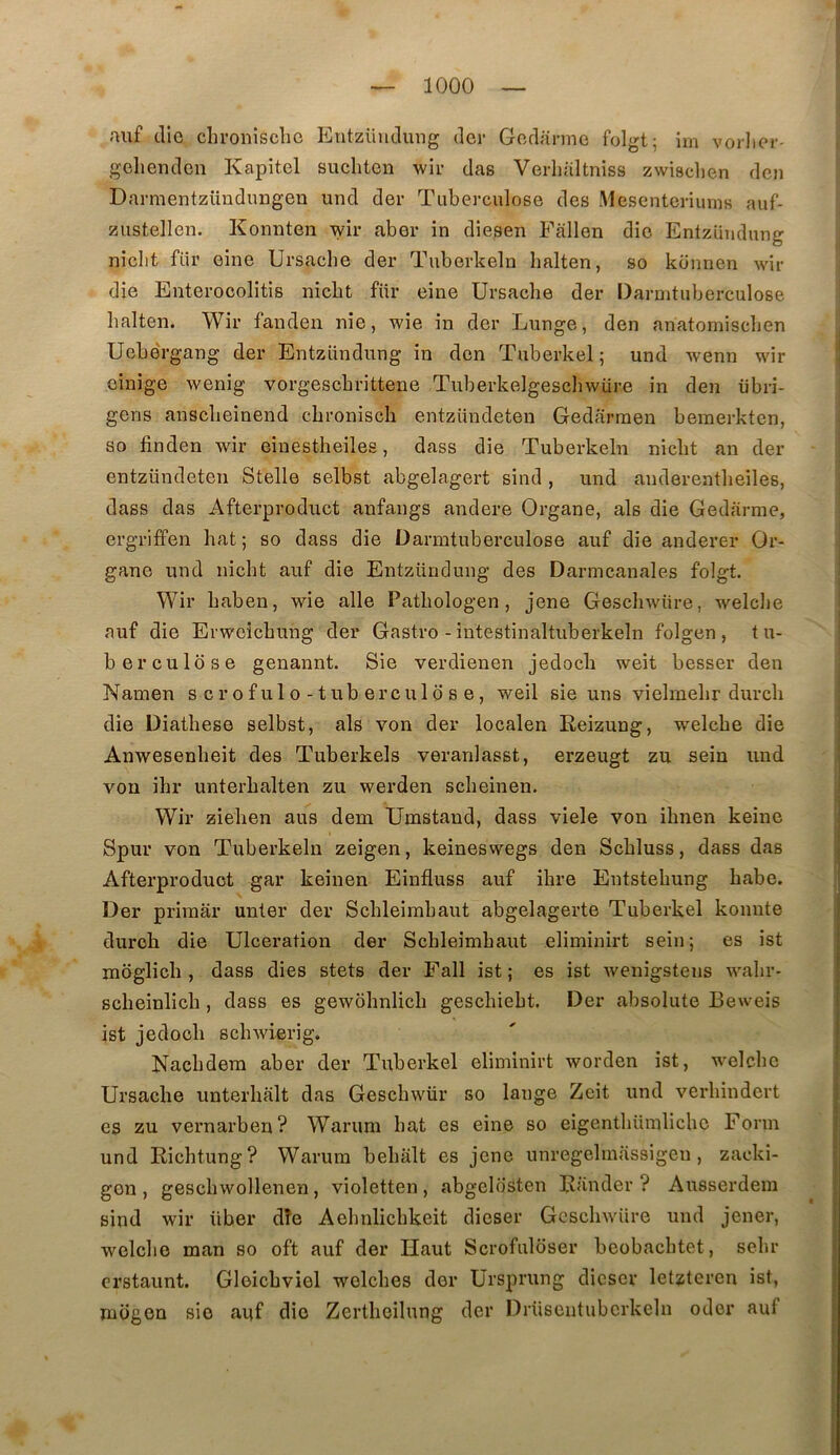 auf elle chroniscliG Eutzüudung (1er Gorlarme folgt; im vorliei-' gehendon Kapitel suchten wir das Verlialtniss zwischen den Darmentzüudnrigen und der Tuberculose des Mesenteriurns auf- zustellen. Kormten wir aber in diesen Fallen die Entzündung niclit fur eine Ursacbe der Tuberkelu lialten, so künnen wir die Enterocolitis niebt für eine Ursacbe der Darmtuberculose balten. Wir fanden nie, wie in der Lunge, den anatomiseben Uebe'rgang der Entzündung in den Tuberkel ; und wenn wir cinige wenig vorgesebrittene Tuberkelgescbwüre in den übri- gens ansebeinend ebroniseb entzündeten Gedarmeu bemerkten, so finden wir einestbeiles, dass die Tuberkelu niebt an der entzündeten Stelle selbst abgelagert sind , und auderentbeiles, dass das Afterproduct anfangs andere Organe, als die Gedarme, ergrilfen bat; so dass die Darmtuberculose auf die anderer Or- gane und niebt auf die Entzündung des Darmcanales folgt. Wir baben, wie aile Patbologen, jene Gescbwüre, welcbe auf die Erweîcbung der Gastro -intestinaltuberkeln folgen , tu- berculose genannt. Sie verdienen jedoeb weit besser den Namen scrofulo-tuberculose, weil sie uns vielmebr dureb die Diatbese selbst, als von der localen Eeizung, welcbe die Anwesenbeit des Tuberkels veranlasst, erzeugt zu sein und von ibr unterbalten zu werden sebeinen. Wir zieben ans dem Umstand, dass viele von ibnen keine Spur von Tuberkeln zeigen, keineswegs den Scbluss, dass das Afterproduct gar keinen Einfluss auf ibre Entstebung babe. Der primar unter der Scbleimbaut abgelagerte Tuberkel komite durob die Ulcération der Scbleimbaut eliminirt sein; es ist moglicb , dass dies stets der Fall ist ; es ist wenigstens wabr- scbeinlicb , dass es gewobnlicb gesebiebt. Der absolute Beweis ist jedoeb scbwierig. Nacbdera aber der Tuberkel eliminirt worden ist, welcbe Ursacbe unterbalt das Gescbwür so lange Zeit und verbindert es zu vernarben? Warum bat es eine so eigentbümlicbe Form und Riebtung? Warum bebalt es jene unregelmassigeu, zacki- gen , gescbwollenen , violetten , abgelosten Rander ? Ausserdem sind wir über dîe Ael)ulicbkeit dieser Gescbwüre und jener, welclie man so oft auf der Haut Scrofuloser beobacbtet, sclir orstaunt. Gleiebviel welcbes der Ursprung dieser letzteren ist, mcigeu sio auf die Zertbeilung der Drüsentubcrkeln oder auf