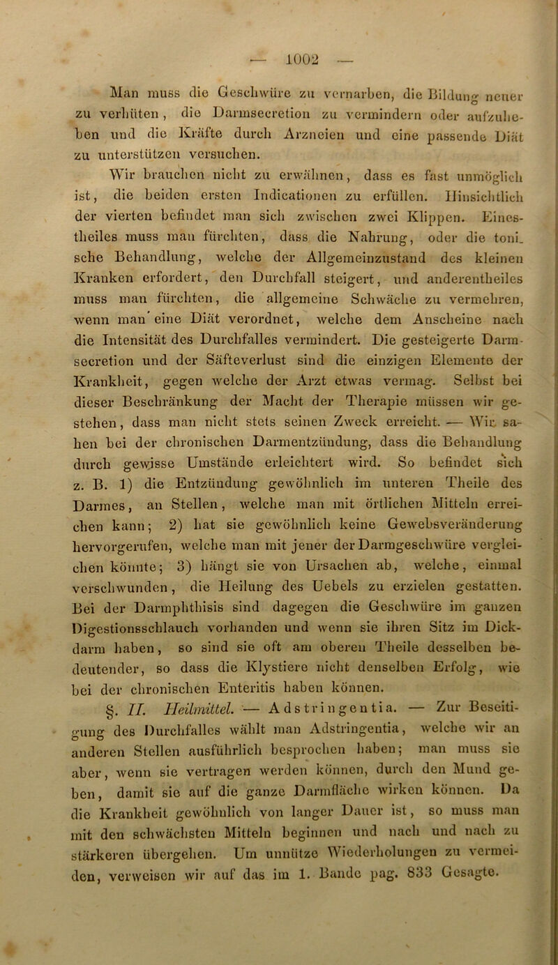 Man muss die Gesehwüi-e zu vcrnarben, die Bilduug ncner zu verlittten , die Darmsecretion zu vermindeni odei- aufzulje- ben und die Kriifte durch Arzncien und cine passende Diafc zu iinterstützeii versnclien. Wir brauclien nicbt zu erwabnen, dass es fast unmoglich ist, die beiden crsten Indicationen zu erfüllen. IJiiisicbtlicb der vierten befindet man sicli zwisclicn zwci Klippen. Eines- tbeiles muss man fürcliten, dass die Nabrung, oder die toni. sche Behandlung, Avelcbe der Allgemeinzustaiid des kleineu Kranken erfordert, den Durcbfall steigert, und anderentbeiles muss man fürcbten, die allgemeine Scliwâcbe zu vermebreu, wemi man eine Diat verordnet, welcbe dem Anscbeine nacb die Intensitât des Durcbfalles vermindert. Die gesteigerte Darra- sécrétion und der Safteverlust sind die einzigen Elemente der Krankbeit, gegen Avelcbe der Arzt etwas vermag. Selbst bei dieser Bescbrânkung der Maclit der Tberapie miissen wir ge- stehen, dass man nicbt stets seinen Zweck erreicbt. — Wir, sa- ben bei der cbroniscben Darmentzüudung, dass die Behandlung durcb gewjsse Umstande erleicbtert wird. So befindet sicb Z. B. 1) die Entzüudung gewbbnlich im unteren Tbeile des Darmes, an Stellen, welcbe man mit ortlichen Mitteln errei- cben kann ; 2) bat sie gcwobnlicb keine Gew'^ebsveranderung bervorgerufen, welcbe man mit jener der Darragescbwüre verglei- cben kônnte; 3) bangt sie von Ursacben ab, welcbe, eiiunal vcrscbwunden, die Heilung des Uebels zu erzielen gestatten. Bei der Dannpbtbisis sind dagegeu die Gescbwüre im gauzen Digestionsscblaucb vorbanden und wenn sie ibren Sitz im Dick- darm baben, so sind sie oft am oberen Tbeile desselben be- deutender, so dass die Klystiere nicbt denselben Erfolg, wie bei der cbroniscben Enteritis baben kônnen. §. IL Heilmittel. — A ds tri n gen tia. — Zur Beseiti- gung des Durcbfalles wablt man Adstringentia, welcbe wir an anderen Stellen ausfübrlicb besprocbcn baben; man muss sie aber, wenn sie vertragen werden konnen, durcb den Mund ge- ben, damit sie auf die ganze Darniflacbe wirkcn konnen. Da die Krankbeit gewbbulicb von langer Dauer ist, so muss man mit den scbwâcbsten Mitteln beginnen und nacb und nacb zu starkeren übergeben. Um uniiütze Wiederbolungen zu vermci- den, verweisen wir auf das im 1. Bande pag. 833 Gesagto.