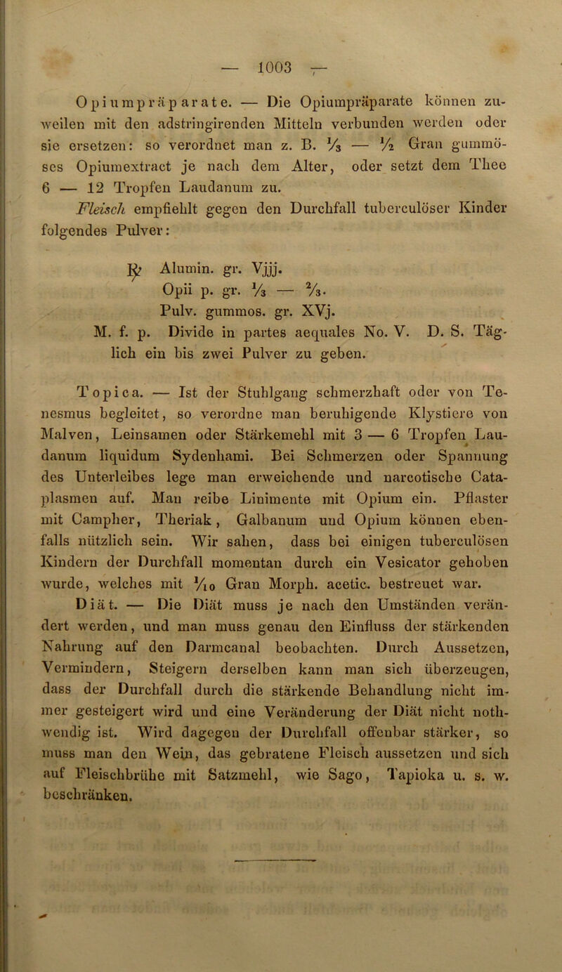 O P i U rap r iip ar a t e. — Die Opiumpraparate konnen zu- Aveilen mit den adstringirenden Mitteln verbunden wcrden oder sie ersetzen: so verordnet man z. B. Vs — V2 Grau gummo- ses Opiuuiextract je nach dem Alter, oder setzt dem Tliee 6 — 12 Tropfeu Laudanum zu. Fleiscli empfiehlt gegen den Durcbfall tuberculdser Kinder folgendes Pulver: Alumin. gr. Vjjj. Opii p. gr. Vs — Vs. Pulv. gummos. gr. XVj. M. f. p. Divide in partes aequales No. V. D. S. Tâg* lich ein bis zwei Pulver zu geben. Topica. — Ist der Stuhlgang schmerzhaft oder von Te- nesmus begleitet, so verordne man beruhigende Klystiere von Malven, Leinsamen oder Starkemebl mit 3 — 6 Tropfen Lau- danum liquidum Sydenliami. Bei Sclimerzen oder Spannung des Unterleibes lege man erweichende und narcotiscbe Cata- plasmen auf. Mau reibe Linimente mit Opium ein. Pflaster mit Campher, Theriak, Galbanum und Opium konnen eben- falls nützlich sein. Wir salien, dass bei einigen tuberculosen Kindern der Durcbfall momentan durcb ein Vesicator gehoben wurde, welches mit %o Gran Morph. acetic. bestreuet war. Diât. — Die Diât muss je nacb den Umstânden veran- dert werden, und man muss genau den Einfluss der starkenden Nabrung auf den Darmcanal beobacbten. Durcb Aussetzen, Vermindern, Steigern derselben kann man sicb überzeugen, dass der Durcbfall durcb die starkende Bebandlung nicbt ira- mer gesteigert wird und eine Veranderung der Diât nicbt notb- wcndig ist. Wird dagegen der Durcbfall offenbar stârker, so muss man den Weln, das gebratene Fleiscb aussetzen und sicb auf Fleiscbbrübe mit Satzmebl, wie Sago, Tapioka u. s. w. bcscbrânken.