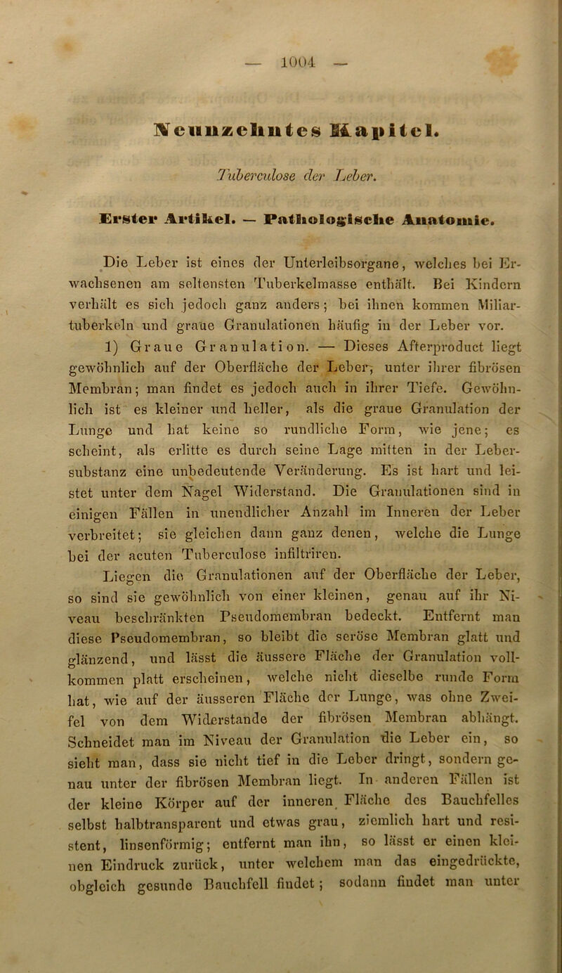 Ixiberculose der Tuebcr. Ersiei* Ariikel. — Patlioloifisclie Anatomie. ^Die Leber ist eines (1er Unlerleibsorgane, welclies bei Er- wacbsenen am seltensten Tuberkelmasse entbiilt. Bel Kindcrn verlifilt es sicb jecloch ganz anders ; bei ilinen kommen Miliar- tuberkeln and graue Granulationen baufig iii der Leber vor. 1) Graue Granulation. — Dieses Afterproduct liegt gewdbnlicb auf der Oberflâche der Leber^ unter iljrer fibrosen Membran ; man findet es jeclocb aucb in ilirer Tiefe. Gewdhn- licli ist es kleiner und beller, als die graue Granulation der Lunge und bat keine so rundlicbe Form, wie jene; es scbeint, als erlitte es durcb seine Lage raitten in der Leber- substanz eine unbedeutende Veranderung. Es ist bart und lei- stet unter dem Nagel Widerstand. Die Granulationen sind in einigen Fallen in unendlicber Anzabl im Inneren der Leber verbreitet; sie gleicben daim ganz denen, welcbe die Lunge bei der acuten Tuberculose infiltriren. Liegen die Granulationen auf der Oberflacbe der Leber, so sind sie gewdbnlicb von einer kleinen, genau auf ibr Ni- veau bescbrankten Pseudomembran bedeckt. Entfernt man diese Pseudomembran, so bleibt die serdse Membran glatt und glanzend, und lasst die jiussere Flacbe der Granulation voll- kommen platt erscbeinen, welcbe nîcbt dieselbe runde Form bat, wie auf der ausseren Flacbe der Lunge, was obne Zwei- fel von dem Widerstande der fibrdsen Membran abbangt. Sebneidet man im Niveau der Granulation ^ie Leber ein, so siebt man, dass sie niebt tief in die Leber dringt, sondern ge- nau unter der fibrdsen Membran liegt. In anderen Fallen ist der kleine Kdrper auf der inneren, Flacbe des Baucbfellcs selbst balbtransparent und etwas grau, ziemlicb bart und rési- stent, linsenfdrmig ; entfernt man ibn, so lâsst er einen klci- nen Eindruck zurück, unter welcbem man das eingedrückte, obgleich gesundo Baucbfell findet ; sodanu findet man unter