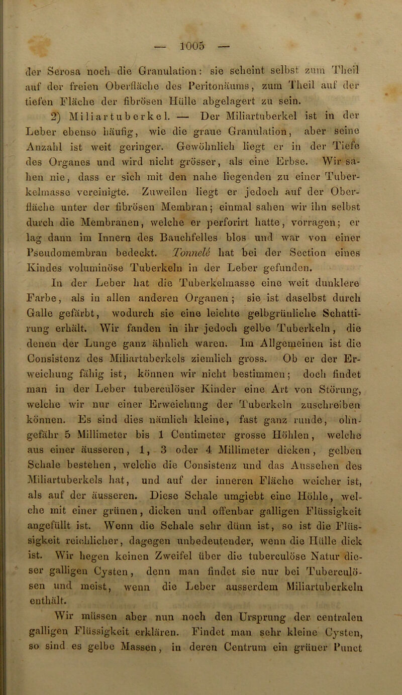 (1er Serosa noch clio Granulation: sie sclieint selbst znm Tlieil auf der freien Oberflaclie des Peritonaums, ziim Tlieil auf der tiel’en Flacbe der fibrosen Hülle abgelagert zu sein. 2) M i li a r t U b e r k e 1. — Der Miliartuberkel ist in der Leber ebenso liaiifig, wie die graiie Granulation, aber seine Anzabl ist weit geringer. Gewolmlicli liegt er in der Tiefe des Organes und wird nicbt grosser, als eine Erbse. Wir sa- lien nie, dass er sicli mit den nabe liegenden zu einer Tuber- kelinasse vereinigte. Zmveilen liegt er jedocb auf der Ober- flacbe unter der fibrosen Mernbran; einmal sahen wir ilm selbst durch die Membranen, welche er perforirt batte, vorragen ; er lag dann im Inneru des Baucbfelles blos und war von einer Pseudouiembran bedeckt. Tonnelé bat bei der Section eines Kindes voluminose Tuberkeln in der Leber gefunden. In der Leber bat die Tuberkelmasse eine weit dunklere Farbe, als in allen anderen Organen ; sie ist daselbst durcb Galle gefârbt, wodurcb sie eine leicbte gelbgrüulicbe Scbatti- rung erbâlt. Wir fanden in ibr jedocb gelbe Tuberkeln, die denen der Lunge ganz abnlicb waren. Iiu Allgenieinen ist die Consistenz des Miliartuberkels ziemlicb gross. Ob er der Er- weicbiing fabig ist, konnen wir nicbt bestimmen; docli findet man in der Leber tuberculoser Kinder eine Art von Stdrung, welcbe wir nur einer Erweicbung der Tuberkeln zuscbreiben konnen. Es sind dies uamlicb kleine, fast ganz runde, obn- gefabr 5 Milliraeter bis 1 Centinjeter grosse Hoblen, welcbe aus einer ausseren, 1, 3 oder 4 Millimeter dicken, gelben Scbale besteben, Avelcbe die Consistenz und das Ausseben des Miliartuberkels bat, und auf der inneren Flacbe weicber ist, als auf der ausseren. Diese Scbale umgiebt eine Hoble, wel- cbe mit einer grüuen, dicken und offenbar galligen Fliissigkeit angefüllt ist. Wenn die Scbale sobr dünn ist, so ist die Fliis- sigkeit reicblicber, dagegen unbedeutender, wenn die Hülle dick ist. Wir begen keinen Zweifel übcr die tuberculose Natur die- sor galligen Cysten, demi man findet sie nur bei Tuberculo- sen und meist, wenn die Leber ausscrdem Miliartuberkeln eutbalt. Wir miissen aber nun nocb den Ursprung der centraleu galligen FlUssigkeit erklaren. Findet man sebr kleine Cysten, so sind es gelbe Massen, in deren Centrum ein griiner Punct