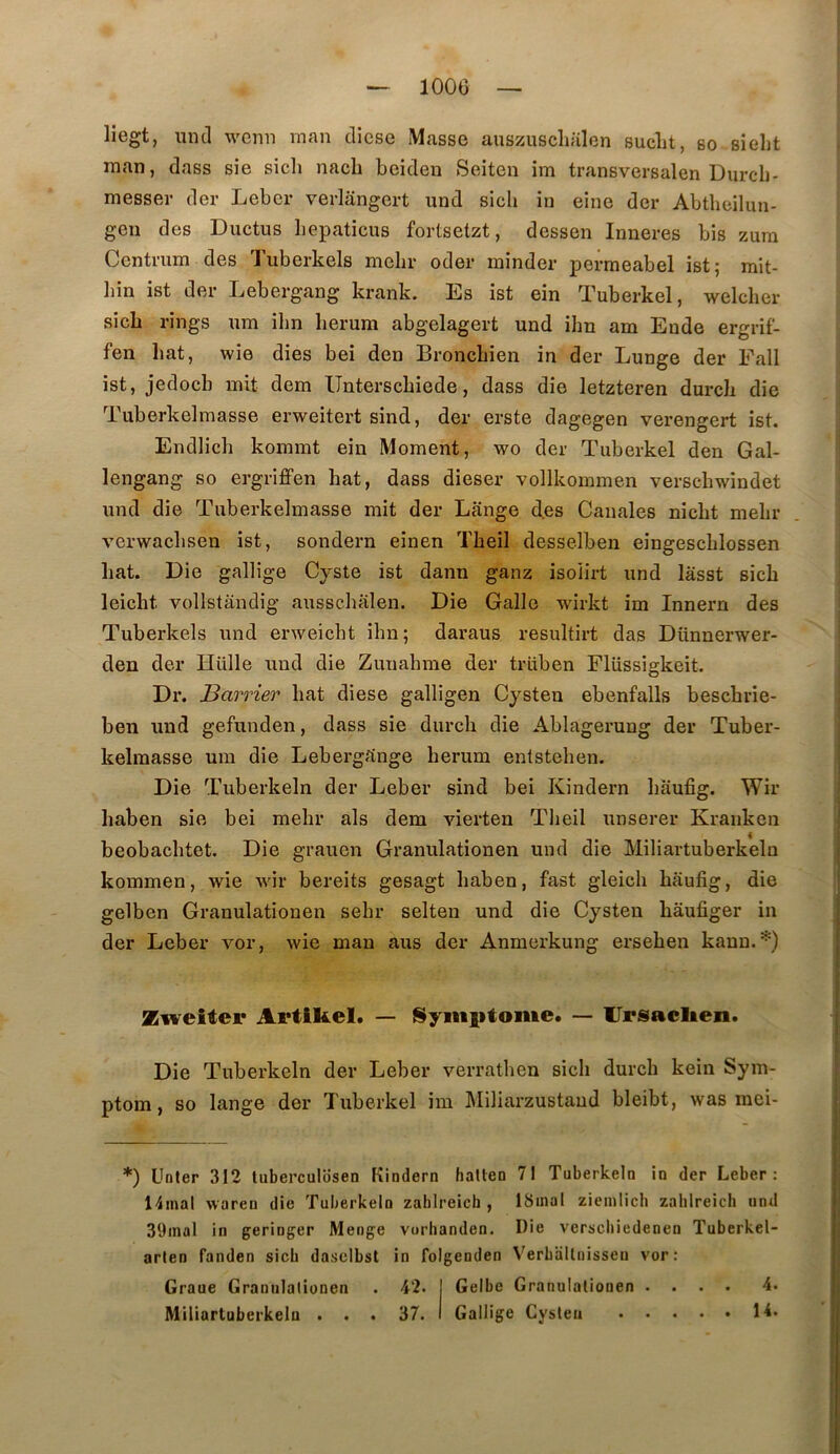 liegt, miel wenn man cliese Masse auszuscluilen sucLt, so sielit man, dass sie sich nacb beideu Seiten im transversalen Dureb- messer der Leber verlangert und sicb in eine der Abtbeiluu- gen des Ductus bepaticus fortsetzt, dessen Inneres bis zura Centi'um des Tuberkels mebr oder minder permeabel ist; mit- ])in ist der Lebergang krank. Es ist ein Tuberkel, welcber sicb rings nm ilm berum abgelagert und ibn am Ende ergrif- [ fen bat, wie dies bei den Bronebien in der Lunge der Fall ist, jedoeb mit dem Untersebiede, dass die letzteren dureb die Tuberkelmasse erweitert sind, der erste dagegen verengert ist. ^ Endlicb kommt ein Moment, wo der Tuberkel den Gai- s lengang so ergriffen bat, dass dieser vollkommen verscbwindet j und die Tuberkelmasse mit der Lange clés Canales niebt mebr . ! verwaebsen ist, sondern einen Tbeil desselben eingescblossen I bat. Die gallige Cyste ist dann ganz isoiirt und lâsst sicb - leiebt vollstandig ausscbalen. Die Galle wirkt im Innern des | Tuberkels und enveiebt ibn; daraus resultirt das Dünnerwer- den der Hülle und die Zuuabme der trüben Flüssigkeit. | Dr. Barrier bat diese galligen Cysten ebenfalls besebrie- | ben und gefunden, dass sie dureb die Ablagerung der Tuber- j kelmasse um die Lebergrtnge berum entsteben. Die Tuberkeln der Leber sind bei Kindern baufig. Wir baben sie bei mebr als dem vierten Tbeil unserer Kranken [ beobacbtet. Die grauen Granulationen und die Miliartuberkeln ‘ kommen, wie wir bereits gesagt baben, fast gleicb baufig, die gelben Granulationen sebr seiten und die Cysten bâufiger in der Leber vor, wie man ans der Anmerkung erseben kann.*) ■ Zweiter Artikel. — i^yitiiitoiiie. — Urisaclieii. Die Tuberkeln der Leber verratben sicb dureb kein Sym- ptom, so lange der Tuberkel im Miliarzustaud bleibt, was mei- *) Unter 312 tuberculosen Kindern hatten 71 Tuberkeln in der Leber: 14mal waren die Tuberkeln zahlreich , ISinal ziemlicli zahlreich und 39inal in geringer Menge vorhanden. Die verscliiedenen Tuberkel- arlen fanden sicb dasclbst in folgenden Verballnisseu vor: Graue Grannlalionen . 42. j Gelbe Granulationen .... 4. Miliartuberkeln . . . 37. I Gallige Cysten 14.