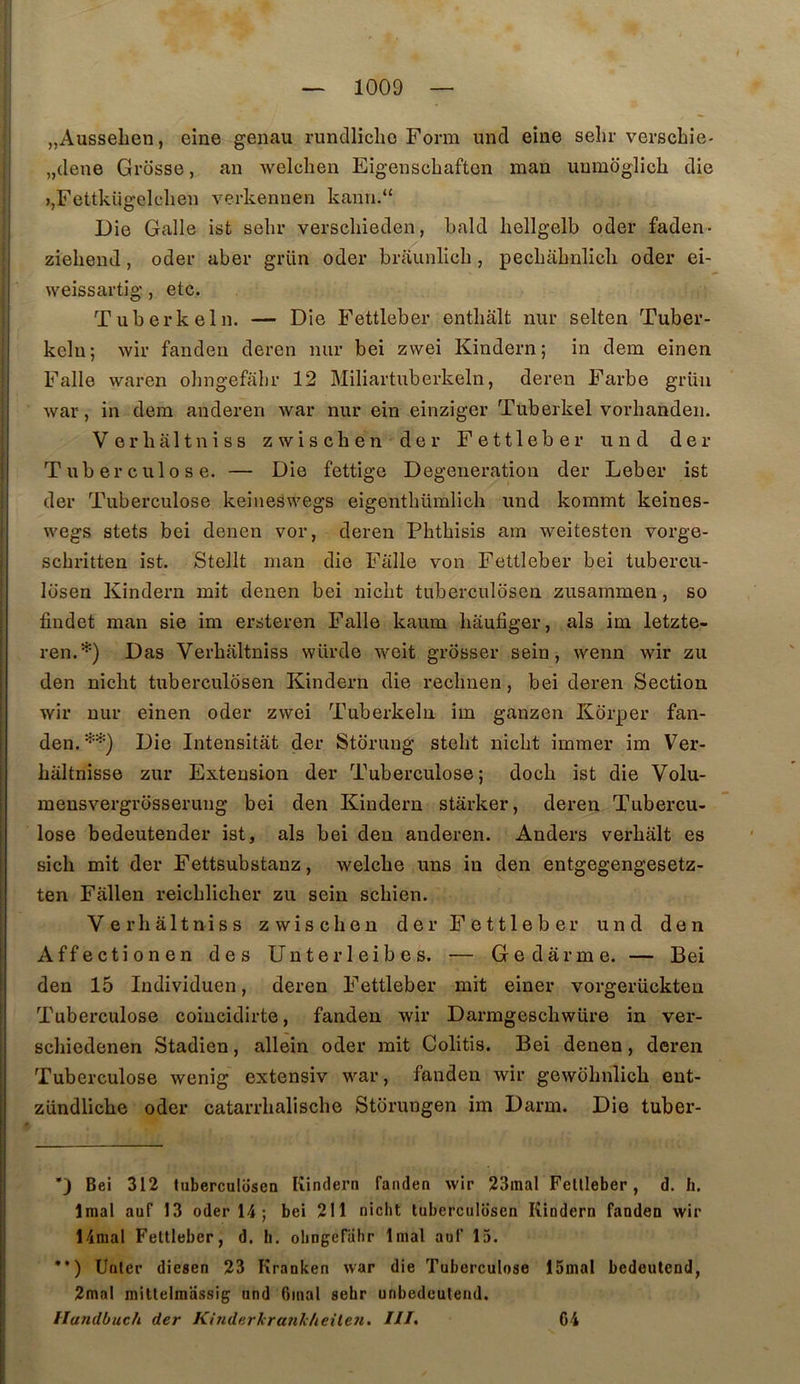 jjAussehen, eine genau rundliclio Form und eine sehr verscbie- „dene Grosse, an welchen Eigeiiscbaften man uumdglich die i,Fettkii2:elcbeu verkennen kann.“ Die Galle isfc sebr verscbieden, bald bellgelb oder faden- ziebend, oder aber grün oder braunlicb , pecbabnlicli oder ei- weissartig , etc. Tuberkeln. — Die Fettleber entbâlt nur selten Tuber- kelu; wir fanden deren mir bei zvvei Kindern; in dem einen Falle waren obngefabr 12 Miliartuberkeln, deren Farbe grüii war, in dem anderen war nur ein einziger Tuberkel vorbanden. Ve r h ait n iss zwischen der Fettleber und der Tuberculose. — Die fettige Degeueration der Leber ist der Tuberculose keineswegs eigentbümlich und kommt keines- wegs stets bei denen vor, deren Pbtbisis am weitesten vorge- scbritten ist. Stellt man die Faite von Fettleber bei tubercu- losen Kindern mit denen bei nicbt tuberculosen zusammen, so findet man sie im ersteren Falle kaum baufiger, als im letzte- ren.*) Das Verbaltniss würde weit grosser sein, wenn wir zu den nicbt tuberculosen Kindern die recbnen, bei deren Section wir nur einen oder zwei Tuberkeln im ganzen Kdrper fan- den.^'*) Die Intensitât der Stdrung stebt nicbt immer im Ver- baltnisse zur Extension der Tuberculose; docb ist die Volu- mensvergrosserung bei den Kindern stàrker, deren Tubercu- lose bedeutender ist, als bei den anderen. Anders verbalt es sicli mit der Fettsubstanz, welcbe uns in den entgegengesetz- ten Fâllen reicblicher zu sein scbien. Verbaltniss zwiscben der Fettleber und den Affectionen des Unterleibes. — Gedârme. — Bei den 15 Individuen, deren Fettleber mit einer vorgerückten Tuberculose coincidirte, fanden wir Darmgescbwüre in ver- scbiedenen Stadien, allein oder mit Colitis. Bei denen, deren Tuberculose wenig extensiv war, fanden wir gewobnlicb ent- zündliche oder catarrbaliscbe Storungen im Darm. Die tuber- D Bei 312 tuberculosen Kindern fanden wir 23mal Fettleber, d. h. Iraal auf 13 oder 14; bei 211 nicbt tuberculosen Kindern fanden wir 14mal Fettleber, d. h. obngefabr Imal auf 15. •’) Unter diesen 23 Kranken war die Tuberculose 15mal bedeutend, 2mal mittelmassig und Ginal sehr unbedeutend. Handbuch der KinderkranJc/ieile7i. Ht, 64