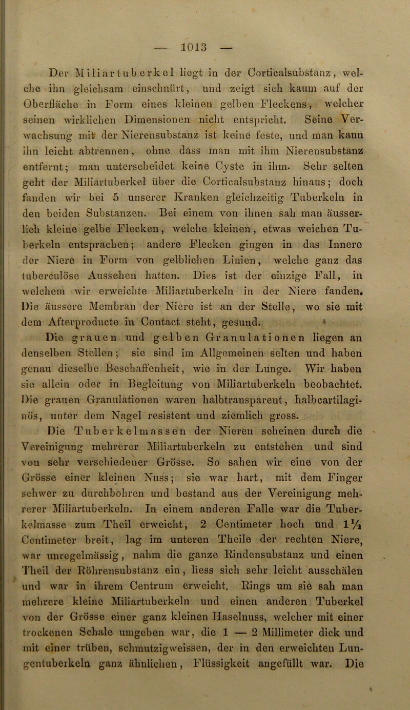 Der iliar tub erkel liegt ia cler Corticalsubstanz, wel- clie ilm gleicLsara einsclinürt, und zeigt sicli kaiim aiif der Oberflache in Fovm eines kleinen gelben Fleckens, welcber seinen wirkliclien Dimensionen nidit entspricht. Seine Ver- ■wachsiing mit der Nierensubstanz ist keine feste, nnd man kann ilm leicht abtrennen, obne dass man mit ihm Nierensubstanz entfernt; man uuterscbeidet keine Cyste in ihm. Sehr selten geht der Miliartiiberkel über die Corticalsubstanz hinaus; doch fanden wir bei 5 unserer Kranken gleiclizeitig Tuberkeln in den beiden Substanzen. Bei einem von ihnen sah man ausser- llcli kleine gelbe Flecken, welclie kleinen, etwas weicben Tu- berkeln entspracben ; audere Flecken gingen in das Innere der Niere in Form von gelblichen Linien, welche ganz das tuberculose Ausseheu hatten. Dies ist der einzige Fall, in welchem wir erweichte Miliartuberkeln in der Niere fanden. Die âussere Membran der Niere ist an der Stella, wo sie mit dem Afterproducte in Contact steht, gesund. * Die g r a U e n und gelben Granulationen liegen an denselben Stcllen ; sie sind im Allgemeinen selten und haben gcnau dieselbe Beschaffenheit, wie in der Lunge. Wir haben sie allein oder in Begleltung von Miliartuberkeln beobachtet. Die grauen Granulationen waren halbtransparent, halbcartilagi- nos, unter dem Nagel résistent und ziemlicli gross. Die T ub er k e 1 m a s s e n der Niereu scheinen durch die Vereinigung mehrerer Miliartuberkeln zu entstehen und sind vou sehr verschiedener Grosse. So sahen wir eine von der Grosse einer kleinen Nuss; sie war hart, mit dem Finger schwer zu durchbohren und bestand aus der Vereinigung meh- rerer Miliartuberkeln. In einem anderen Falle war die Tuber- kelmasse zum Theil erweicht, 2 Centimeter hoch und iVa Ccntimeter breit, lag im unteren Theile der rechten Niere, war unrcgelmassig, nahm die ganze Rindensubstanz und einen Theil der Rohrensubstanz ein , liess sich sehr leicht ausschalen und war in ihrem Centrum erweicht. Rings uin sie sah man mehrere kleine Miliartuberkeln und einen anderen Tuberkel von der Grosse einer ganz kleinen Ilaselnuss, welcber mit einer trockenen Schale umgeben war, die 1 — 2 Millimeter dick und mit einer trüben, schmutzigweissen, der in den erweichteu Lun- gcntuberkeln ganz iihnlichen, Flüssigkeit angefüllt war. Die
