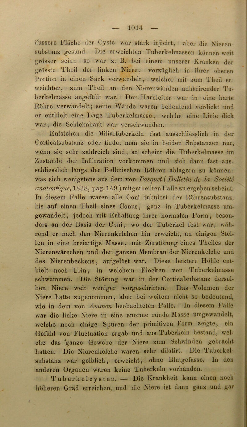 aussci’G Flaclio cler Cystc war stark injicirt, aber die Nieren- substanz gesund. Die erweiditcn Tuberkelmasscn konnen weit grosse!’ sein ; so war z. B. bei einem unserer Kranken der grosste Tlieil der linkcn Niere, vorzüglicb in ilirer oberen j^ortion in einen Sack verwandelt, welcher mit zum Tlieil er- weieliter, zum Tlieil an den Nierenwanden adliarirender Tu- berkelmasse angefüllt war. Der Harnleiter war in eine liarte Bdlire verwandelt; seine Wande waren bedeutcnd verdickt und er entlnelt eine Lage Tiiberkelmasse, welclie eine Linie dick war; die Scbleimbaut war verscliwundeii. Entstehen die Miliartüberkeln fast ausscliliesslicli in der Corticalsubstanz oder findet man sie in beiden Substanzen nur, wenn sie sebr zahlreicli sind, so sclieint die Tuberkelmasse im Zustande der Infiltration vorkommeii und sieli dann fast aus- schliesslich lèings der Bellinîschen Rdliren ablagern zu kdnnen : was sich wenigstens aus dem von Pasquet {Bulletin de la Société anatonfique, 1838, pag. 149 ) mitgetbeiltenFaile zu ergelaen sclieint. In diesera Falle waren aile Coni tubulosi der Rolirensubstanz, bis auf einen Theil eines Conus, ganz in Tuberkelmasse um- gewandelt, jedocb mit Erbaltung ihrer norraalen Form, beson- ders an der Basis der Coni, wo der Tuberkel fest war, wàli- rend er nach den Nierenkelchen liin erweicbt, an einigen Stel- len in eine breiartige Masse, mit Zerstdrung eines Tbeiles der Nierenwârzcben und der ganzen .\lembran der Nierenkelcbe und des Nierenbeckens, aufgeldst war. Diese letztere Hdble ent- bielt nocb ürin, in welcbem Flockeu von Tuberkelmasse scbwammen. Die Stdrung war in der Corticalsubstanz dersel- ben Niere weit weniger vorgescbritten. Das Volumen der Niere batte zugGnoramen, aber bei weitem niclit so bedeutend, wie in dem von Ammon beobacbteten Falle. In diesera Falle war die linke Niere in eine enorrae runde Masse umgewandelt, welcbo nocb einige Spuren der primitiven korm zeigte, ein Gefübl von Fluctuation ergab und aus Tuberkcln bestand, wel- cbe das ganze Gewebe der Niere zum Scbwinden gebracbt batten. Die Nierenkelcbe waren sebr dilatirt. Die Tuberkel- substanz war gelblicb, erweicbt, obne Blutgefasse. In don arideren Organen waren keiue Tuberkcln vorbauden. Tuberkelcysteu. — Die Kraukboit kann einen nocb büliercn Grad erreicben, und die Niere ist dann ganz und gar