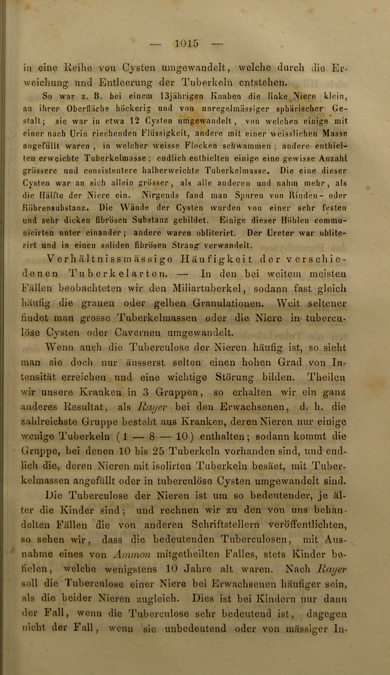 in eine Reihe von Cysten umgewandelt, welche diirch die Er- weichuug und Entleerung der Tuberkeln entstehen. So w!»r Z. B. bei einein ISjiihrigen Ktiaben die lioke ]Viere klein, an ihrer Oberfliiche hockerig und von unregelmassiger spharisclier Ge- » stalt; sie war in etwa 12 Cyslen umgewandelt, von welchen einige mit eincr nach ürin riechenden Fliissigkeit, andere mit einer weisslichen Masse angefüllt waren , in welcher weisse Flocken scliwammen ; andere enthiel- len erweiclite Tuberkelmasse ; endlicli enlhielten einige eine gewisse Anzahl grossere und consistentere halberweichte Tuberkelmasse. Die eine dieser Cysten war an sich allein griisser, als aile anderen und nahm melir, als die Halfte der Niere ein. Nirgends fand man Sptiren von Rinden- oder Rührensubstanz. Die Wande der Cysten wurden von einer sehr festen und sehr dicken fibrosen Substanz gebildet. Einige dieser Holilen commu- nicirten unter einander ; andere waren obliterirt. Der üreter war oblite- rirt und in einen soliden fibrosen Strang verwandelt. Verhâltnissmassige Hâufigkeit der verseliie- denen Tu b er k e 1 ar t e n. — In den bei weitem meisten Fallen beobacbteten wir den Miliartuberkel, sodann fast gleich liiinfig die grauen oder gelben Granulationen. Weit seltener lindet man grosse Tuberkelraassen oder die Niere in tubercu- lose Cysten oder Caverneu umgewandelt. Wenn auch die Tuberculose der Niereu haufig ist, so sielit man sie docl» uur ausserst selten einen holien Grad von In- tensitat erreichen und eine wichtige Storung bilden. Theilen wir unsere Kranken in 3 Gruppen, so erbalten Avir ein ganz anderes Résultat, als Rayer bei den Erwachsenen, d. h. die zablreichste Gruppe bestebt aus Kranken, derenNieren nur einige Avenige Tuberkeln (1 — 8 — 10) enthalten ; sodann koramt die Gruppe, bei denen 10 bis 25 Tuberkeln vorhanden sind, und end- lich die, deren Nieren mit isolirten Tuberkeln besaet, mit Tuber- kelmassen angefüllt oder in tuberculose Cysten umgewandelt sind. Die Tuberculose der Nieren ist ura so bedeiitender, je âl- ter die Kinder sind; und rechnen Avir zu den von uns beban- delten Fallen die von anderen Scliriftstellern verôffentlicliten, 80 sehen wir, dass die bedeutenden Tuberculosen, mit Aus-  nahme eines von Aminon mitgetbeilten Falles, stets Kinder bo- fielen, Avelcbe Avenigstens 10 Jalire ait Avaren. Nach Rayer soll die Tuberculose einer Niere bei Erwaclisenen baufiger sein, als die beider Nieren zugleicb. Dies ist bei Kindern nur daim der Fall, Avenn die Tuberculose sehr bedeutend ist, dagegen niebt der Fall, wenu sie unbedeutend oder von nuissiger In-