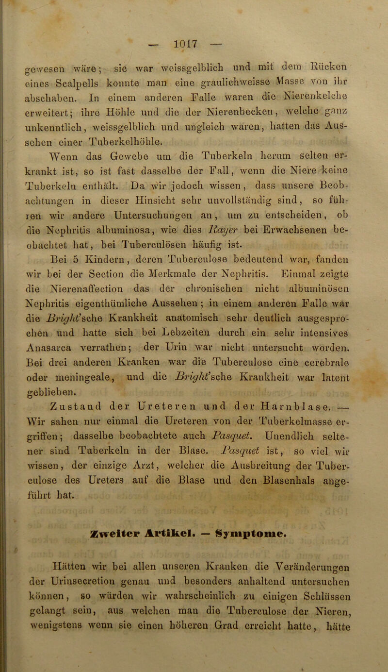 gcwesen ware ; sie war wcissgelblicb und mit dem Rücken eincs Scalpells konnte man eine graulichweisse Masse von ibr abschaben. In einem anderen Falle waren die Nierenkelcbe erweitei’t; ibre Hbble und die der Nierenbecken, welcbe ganz unkenntlicb, weissgelblicb und ungleicb waren, batten das Aus- seben eiuer Tuberkelbohle. Wenn das Gewebe um die Tuberkeln Iierum selten er- krankt ist, so ist fast dasselbe der Fall, wenn die Niere keine Tuberkeln entbalt. Da wir jedocb wissen , dass unsere Beob- aditungen in dieser Hinsicbt sebr unvollstandig sind, so füb- ren wir andere Untersucbungen an, um zu entscheiden, ob die Nepbritis albuminosa, wie dies Rayer bei Erwacbsenen be- obacbtet bat, bei Tuberculosen bâufig ist. Bei 5 Kindern, deren Tuberculose bedeutend war, fanden wir bei der Section die Merkmale der Nepbritis. Einmal zeigte die Nierenaffection das der cbroniscben nicbt albuminosen Nepbritis eigentbümlicbe Ausseben ; in einem anderen Falle war die Bright’&o\\Q Krankbeit anatomiscb sebr deutlicb ausgespro- cben und batte sicb bei Lebzeiten durcir ein sebr intensives Anasarca verratben ; der Urin war nicbt untersucbt worden. Bei drei anderen Kranken war die Tuberculose eine cerebrale oder meningeale, und die BrigJit’BchQ Krankbeit war latent geblieben. Zustand der Ureteren und der Harnblase. — Wir saben nur einmal die Ureteren von der Tuberkelmasse er- griffen ; dasselbe beobacbtete aucb Pasquet. Unendlicb selte- ner sind Tuberkeln in der Blase. Pasquet ist, so viel wir wissen, der einzige Arzt, welcber die Ausbreitung der Tuber- culose des Ureters auf die Blase und den Blasenbals ange- fübrt bat. Ziveltei* Artikel. — î$yiti|itoiiie. Hatten wir bei allen unseren Kranken die Vcranderungen der Urinsecretiou genau und besonders anbaltend untcrsucben konnen, so würden wir wabrscbeinlicb zu cinigen Scblüssen golangt soin, ans welcben man die Tuberculose der Nieren, wenigstens wenn sie einen bbbercn Grad crreicbt batte, biitte I
