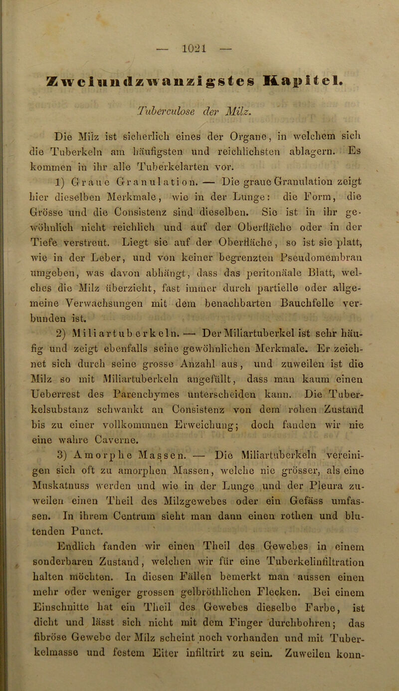 Zwciiiiiclzwau^igisteis Kapitel* Tuberculose der MHz. Die Milz ist siclierlich eines der Organe, in welcliem sich die Tuberkeln am l)anfigsten und reiclilichsten ablagern. Es kommen in ilir aile Tuberkelarten vor. 1) Graue Granulation.— Die graue Granulation zeigt Lier dieselbeu Merkmale, wie in der Lunge: die Form, die Grosse und die Consistenz slnd dieselben. Sic ist i'n ihr ge- wblmlich nicht reicblich und auf der Oberflacbe oder in der Tiefe verstreut. Liegt sie auf der Oberriache, so ist sie platt, wie in der Leber, und von keiner begrenzteu Pseudomembran umgeben, was davon abhangt, dass das peritonaalo Blatt, wel- cbes die Milz überzielit, fast iininer durch partielle oder allge- meine Verwachsungen mit dera benacLbarten Bauclifelle ver- bunden ist. 2) M i 1 i a r t U b e r k e 1 n. — Der Miliartuberkel ist selir liaii- fig und zeigt ebenfalls seine gewôhnlichen Merkmale. Er zeicli- net sich durcli seine grosso Anzahl ans, imd zuweilen ist die Milz so mit xVliliartuberkeln angefüllt, dass man kaum eineu Ueberrest des Parenchymes unterscheiden kann. Die Tuber- kelsubstanz schwankt an Consistenz von dem rolien Zustand bis zu eiuer vollkommneu Erweichung; doch fanden wir nie eine wahre Caverne. 3) Amorphe Ma s s en. — Die Miliartuberkeln vereini- gen sich oft zu amorphen Massen, welche nie grosser, als eine Mnskatiiuss werden und wie in der Lunge und der Pleura zu- weilen einen Theil des Milzgewebes oder ein Gefass umfas- sen. In ihrem Centrum sieht man dann eineu rotheu und blu- tenden Pnnet. Endlich fanden wir einen Theil des Gewebes in einem sonderbaren Zustand, welchen wir fiir eine Tuberkelinliltration halten mochten. In diesen Fàllen bemerkt man aussen einen mehr oder weniger grossen gelbrothlichen Flecken. Bei einem Einschnitte hat ein Theil des Gewebes dieselbo Farbe, ist dicht und lasst sich nicht mit dem Finger durchbohren ; das fibrose Gewebc der Milz scheint noch vorhanden und mit Tuber- kelmasso und festem Eiter infiltrirt zu sein. Zuweilen koun-