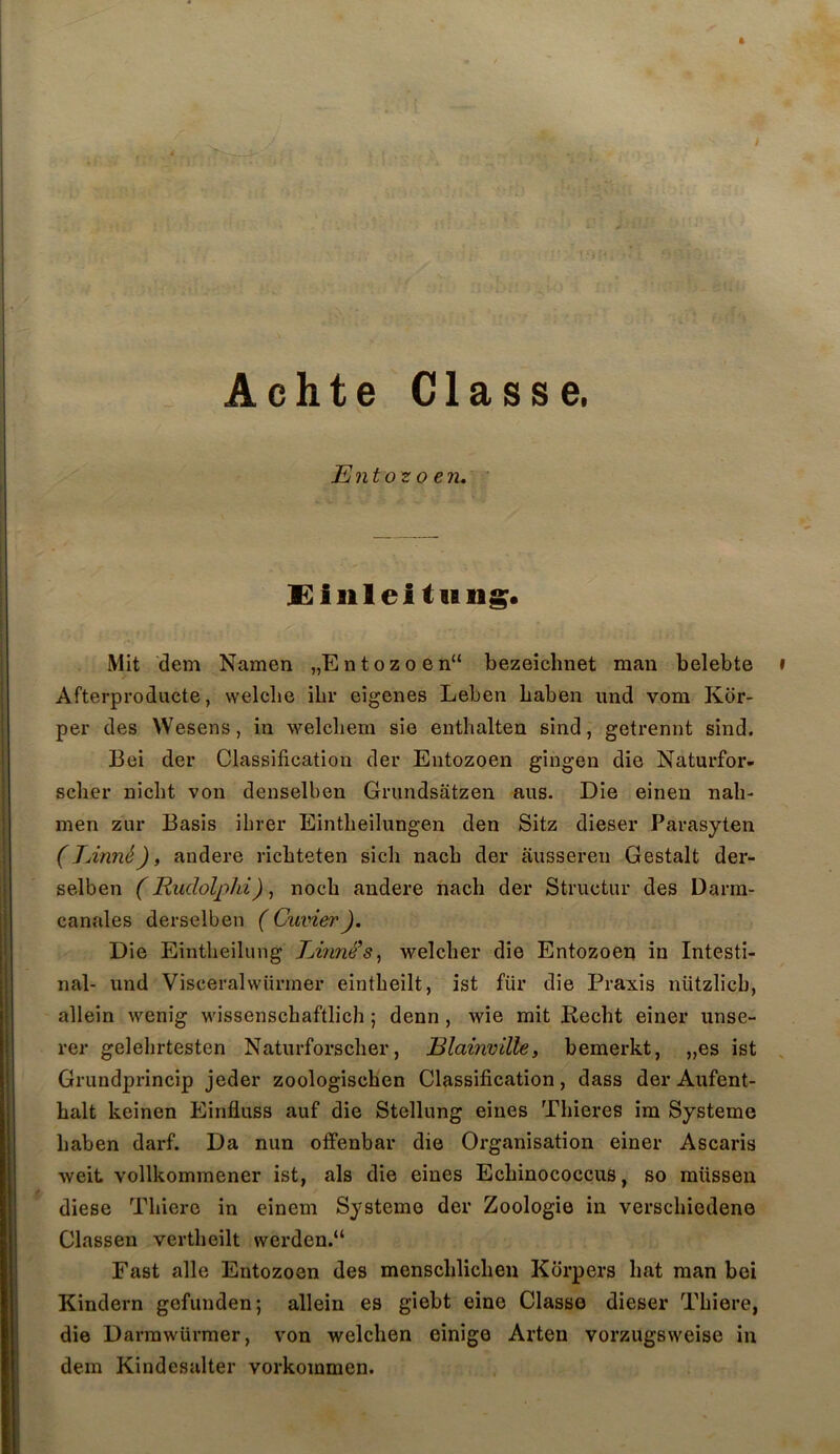 ft Achte Classe. Ento^0 en. Eililei tiing. Mit dem Namen „E n t o z o e n“ bezeichnet maii belebte Afterproducte, welclie ilir eîgenes Leben baben iind v.om Kdr- per des Wesens, in welcliem sie enthalten sind, getrennt sind. Bei der Classification der Entozoen gingen die Naturfor- scher nicbt von denselben Gnmdsâtzen ans. Die einen nali- men zur Basis ibrer Eintbeilungen den Sitz dieser Parasyten (lÂnné), andere ricbteten sicb nacb der ausseren Gestalt der- selben (Rudolphi), nocb andere nacb der Structur des Darra- canales derselben ( Cuvier). Die Eintbeilung Emné’s, welcber die Entozoen in Intesti- nal- iind Viscéralwürmer eintbeilt, ist für die Praxis nützlicb, allein wenig wissenscbaftlich ; denn , wie mit Recbt einer unse- rer gelebrtesten Naturforscber, Blainville, bemerkt, „es ist Grundprincip jeder zoologiscHen Classification, dass der Aiifent- balt keinen Einfluss auf die Stellung eines Tbieres im Système baben darf. Da nun offenbar die Organisation einer Ascaris weit vollkommener ist, als die eines Ecbinococcus, so müssen diese Tbiere in einem Système der Zoologie in verscbiedene Classen vertbeilt werden.“ Fast aile Entozoen des menscblicben Korpers bat man bei Kindern gefunden; allein es giebt eine Classe dieser Tbiere, die Darrawürmer, von welcben einige Arten vorzugsweise in dem Kindesalter vorkommen.