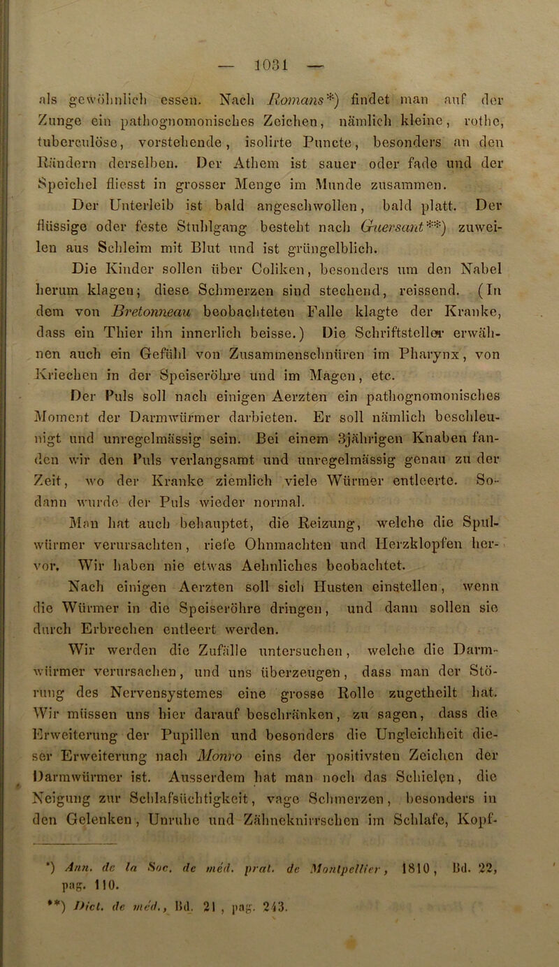 nls gcwoliiilicli essen. Nach Romans''^) findet man anf dor Zunge ein patliognomonisches Zeiclien, niimlicli kleine, rotlic, tuberculose, vorsteliende, isolirte Puncte, besonders an den Randern derselben. Der Athem ist sauer oder fade imd der Speicbel fliesst in grosser Menge im Munde zusammen. Der Unterleib ist bald angescbwollen, bald platt. Der düssige oder feste Stulilgang bestelit nacli Gaersant''^''’^) zuwei- len aus Sclileim mit Elut und ist grüngelblich. Die Kinder sollen iiber Coliken, besonders um den Nabel herum klagen; diese Schmerzen sind stechend, reissend. (In dem von Bretonneau beobacliteten Falle klagte der Kranke, dass ein Tbier ibn innerlicli beisse.) Die Schriftstellca’ envali- nen auch ein Gefülil von Zusammenscbnüren im Pharynx, von Kriecben in der Speiserobre und im Magen, etc. Der Puis soll nacb einigen Aerzten ein patliognomonisclies I\Ioment der Darmviirmer darbieten. Er soll namlicb bescbleu- nigt und unregelmassig sein, Bei einem Sjabrigen Knaben fan- den wir den Puis verlangsamt und unregelmassig genau zu der Zeit, wo der Kranke ziemlich viele Würmer entleerte. So- dann wurde dej’ Puis wieder normal. Mau bat aucb beliauptet, die Reizung, welcbe die Spul- wiii’mer verursacbten , riefe Obnmacliten und Herzklopfen ber- vor. Wir baben nie etwas Aebnlicbes beobacbtet. Nacb einigen Aerzten soll sicli Husten einstellen, wenn die Würmer in die Speiserobre dringen, und dann sollen sie dureb Erbrecben entleert vverden. Wir werden die Zufiille untersueben, welcbe die Darm- würmer verursacben, und uns überzeugen, dass man der Sto- riing des Nervensystemes eine grosse Rolle zugetbeilt bat. Wir miissen uns hier darauf besebranken, zu sagen, dass die Erweiterung der Pupillen und besonders die Ungleicbbeit die- ser Erweiterung nacb Monro eins der positivsten Zeieben der Darrawürmer ist. Ausserdem bat man nocli das Scbielçn, die Neigung zur SclilafsUcbtigkeit, vage Sclnnerzen, besonders in den Gelenken , Unrube und Zalinekniirscbcn im Scblafe, Kopf- *) Ati7i. de la Hue, de méd, prat. de Montpellier, 1810, Bd. 22, paç. 110. **) Dicl. de méd., Bd. 21 , paj?. 213.