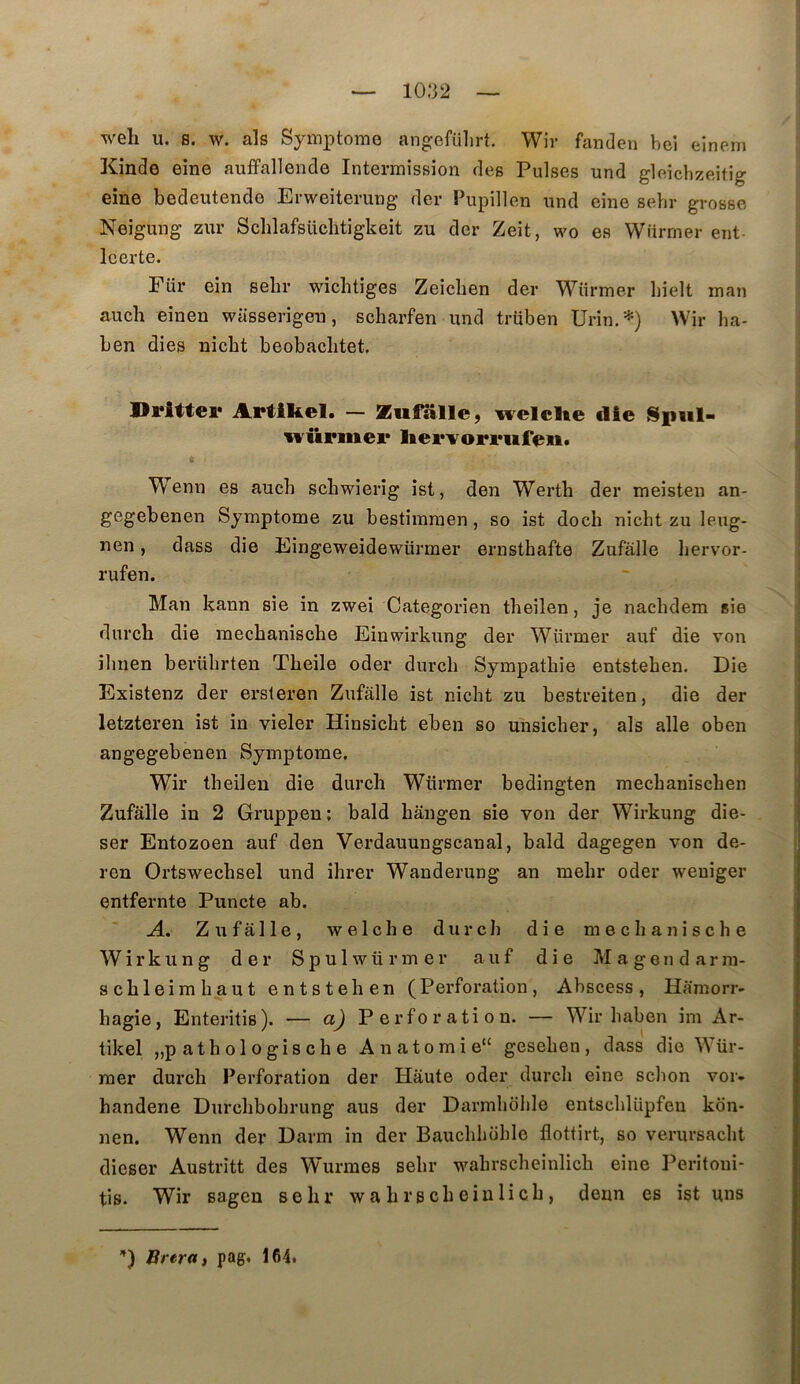 weli U. s. w. als Symi^tomo angefülirt. Wir fanden beî eineni Kinde eine auffallende Intermission des Puises und gleichzeitig eine bedeutende Erweiterung der Pnpillen und eine sehr grosse Neigung zur Schlafsüclitigkeit zu der Zeit, wo es Wiirmer ent Icerte. Für ein sehr wichtiges Zeicben der Wiirmer hielt man auch einen wasserigeu, scharfen und trüben Urin.'-^) Wir ha- ben dies nicbt beobaclitet. Driftei* Artikel. — Ziifalle, welcUe die würinei* Wenn es auch scbwierîg ist, den Werth der meisten an- gegebenen Symptôme zu bestimmen, so ist doch nicbt zu leug- nen, dass die Eingeweidewiirmer ernsthafte Zufâlle liervor- rufeu. Man kann sie in zwei Categorien tbeilen, je nacbdem sie durch die mecbanische Einwirkung der Wiirmer auf die von ibnen berührten Tbeile oder durch Sympathie entstehen. Die Existenz der ersteren Zufalle ist nicht zu bestreiten, die der letzteren ist in vieler Hinsicht eben so unsicher, als aile oben angegebenen Symptôme. Wir tbeilen die durch Wiirmer bedingten mechanischen Zufâlle in 2 Gruppen; bald hângen sie von der Wirkung die- ser Entozoen auf den Verdauungscanal, bald dagegen von de- ren Ortswechsel und ihrer Wanderung an mehr oder weuiger entfernte Puncte ab. A. Z 11 f â 11 e , w e 1 c h e durch die mecbanische Wirkung der Spulwürmer auf die Magendarm- schleimh.aut entstehen (Perforation, Abscess, Hâmorr- hagie, Enteritis). — a) Perforation. — Wir haben im Ar- tikel „p ath ol ogis ch e Anatomie” gesehen, dass die Wür- raer durch Perforation der Haute oder durch eine schon vor- handene Durchbohrung aus der Darmhdhle entschlüpfeu kon- nen. Wenn der Darm in der Bauchhohle flottirt, so verursacht dieser Austritt des Wurmes sehr wahrscheinlich eine Peritoui- tis. Wir sagen sehr wahrscheinlich, denn es ist uns
