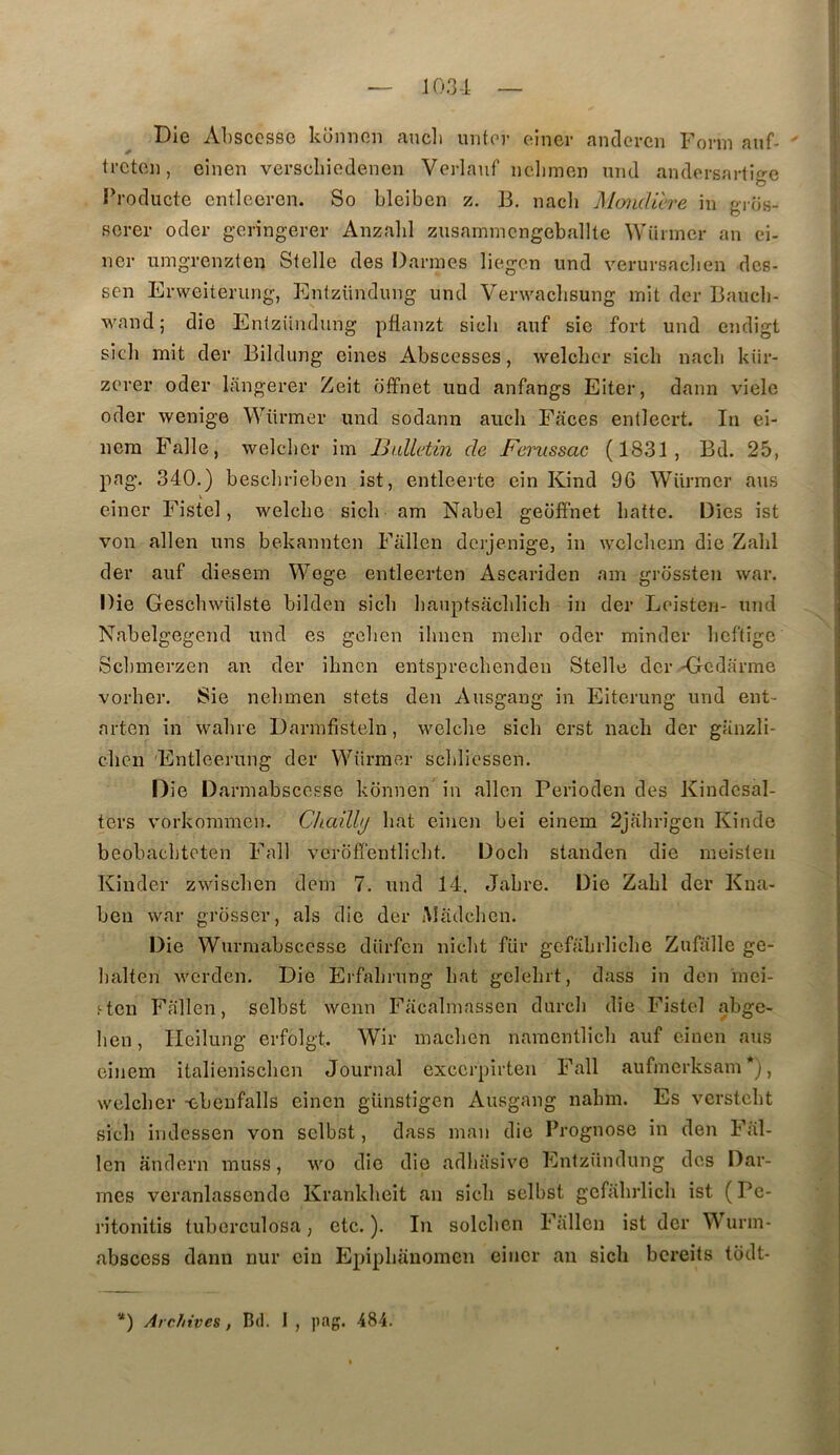 Die Absccsso konnon ancli uritor oiner andercn Fovm auf- trctc]i, einen verscliiodenen Verlauf iidimen und andorsarlige Producte entlecren. So bleiben z. B. nach Mondière in gros- serer oder geringerer Anzalil zusammcngeballte Wiinncr an ci- ncr umgrenzten Stelle des Darmes liegcn und verursaclien dcs- scn Erweiterung, Enlzündnng und Venvaclisung mit der Baucli- Mmnd; die Entzündung pflanzt sicli auf sic fort und cndigt sicb mit der Bildung eines Abscesses, welcbcr sicb nacb kiir- zcrer oder langerer Zeit offnet und anfangs Eiter, dann vicie oder wenige Würmer und sodann aucli Faces entleert. In eî- nem Falle, welclier im Ih.dletin de Femssac (1831, Bd. 25, pag. 340.) besclirieben ist, entleerte ein Kind 96 Würmer ans V einer Fistel, welcbe sicb am Nabel geoffnet batte. Oies ist von allen uns bekanntcn Fallen dcrjenige, in wclcbem die Zabi der auf diesem Wege entleerten Ascariden am grossten war. Die Gescbwülste bilden sicb banptsacblicb in der Loisten- mid Nabelgegend und es gclien ibncn mebr oder minder bcftige Scl)merzen an der ibncn entsprecbenden Stelle der -Gedarme vorber. Sie nebmen stets den Ausgang in Eiterung und ent- arten in wabre Darmfisteln, welcbe sicb erst nach der glinzli- clicn Entleerung der Würmer scblicssen. Oie Darmabscesse konnen in allen Perioden des Kindcsal- ters vorkoraracn. Chcdlhj bat einen bei einem 2jabrigcn Kinde bcobacbtoten Fall verofî’entlicbt. Docb standen die meislen Kinder zwiscben dem 7. und 14. Jabre. Die Zabi der Kna- ben war grosser, als die der Aladcbcn. Die Wurmabscesse dürfcn nicbt für gcfabrlicbe Zufïille ge- balten werden. Die Ei'fabrung bat gclebrt, dass in den inei- f ten Fallen, selbst wenn Facalmassen durcb die Fistel abge- ben, Ilcilung erfolgt. Wir macben namentlicli auf einen ans einem italieniscben Journal exccrpirten Fall aufmerksam *), welcber -ebenfalls einen günstigen Ausgang nabm. Es verstcbt sicb indessen von selbst, dass man die Prognose in den Fal- len andern muss, wo die die adliiisivc Entzündung des Dar- mes veranlassendo Kranklieit an sicb selbst gcfabrlicb ist (Pc- ritonitis tuberculosa, etc.). In solcben Fallen ist der \\'urm- abscess dann nur ein Epipbanomen einer an sicb bcreits todt- *) Archives, Btl. 1 , pag. 484.