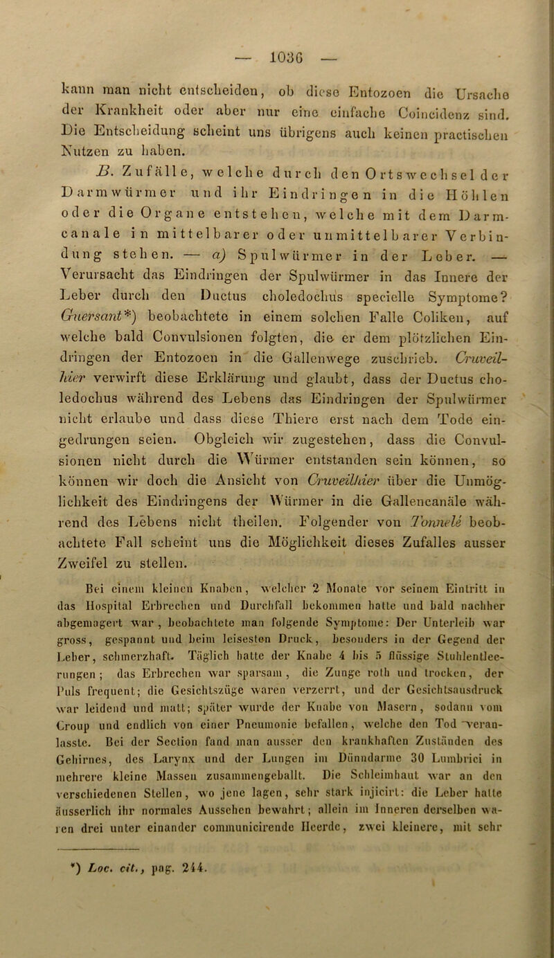 103G kann man niclit entscheideu, oh dicse Entozoen die Ursaclie der Krankheit oder aber iiur eiric eiufaclje Coincidenz sind. Die Entscbeidung sclieint uns übrigens auch keinen practiscben Niitzen zu Ijaben. Ziiffille, welclie durcli denOrtswecliselder D arm würmev utid ilir Eindringen in die Holilen oder die Organe entstehen, welclie mit dem Darm- c a n a 1 e in m i 11 e 1 b ar e r oder u n m i 11 e 1 b a r e r V c r b i n- dung stehen. — a) S p u 1 w ü r m e r in der L e b e r. — Verursacht das Eindringen der Spulwürmer in das Innere der Leber durcli den Ductus clioledocbus specielle Symptôme? GuersanV^) beobacbtete in einem solchen Faite Coliken, auf welclie bald Convulsionen folgten, die er dem plotzlicben Ein- dringen der Entozoen in die Gallenwege zuscbrieb. Cruveil- hle.r verwirft diese Erklaruiig und glaubt, dass der Ductus cho- ledocbus wâlirend des Lebens das Eindringen der Spulwürmer nicbt erlaube und dass diese Thiere erst nach dem Tode ein- gedrungen seien. Obgleich wir zugesteben, dass die Convul- sionen niclit durcb die Würmer entstanden sein konnen, so konnen wir docli die Ansiclit von Cruveilhier über die Uimiog- licbkeit des Eindringens der Würmer in die Gallencanale wali- rend des Lêbens nicbt tlieilen. Folgender von TonneU beob- acLtete Fait scheint uns die Mogliclikeit dieses Zufalles ausser Zweifel zu stellen. Bei eîneni kleiiicn Knaben, welclier 2 Monate vor seinem Einlritt in das Hospital Erbrechcn und Durclifall bekommea batte uiid bald nacbher abgeniagert war , beobacbtete inan foigende Symptôme: Der Unterleib war gross, gespannt und beim leiseston Druck, besonders in der Gegend der Eeber, scbmerzhaft. Taglich batte der Knabe 4 liis ô flüssige Slulilenüee- rungen ; das Erbrcchen war sparsam , die Zunge rolb und trocken, der Buis frequent; die Gesichtszüge waren verzerrt, und der Gesichlsausdruck war leidend und matt; spater wurde der Knabe von Masern, sodann voiu Croup und endlich von einer Pneumonie befallen, welclie den Tod weran- lasstc. Bei der Section fand inan ausser den krankliaftcn Zustanden des Gebirnes, des Larynx und der Lungen im Diinndarme 30 Lumbrici in mehrere kleine Masseu zusammengeballt. Die Scbleimbaut war an den versebiedenen Stellen, wo jene lagen, selir stark injicirt: die Leber batte ausserlicli ihr normales Ausschen bewabrt ; allein iin Inneren derselben v a- len drei unter einander communicireude Ilcerdc, rwei kleinerc, mil schr