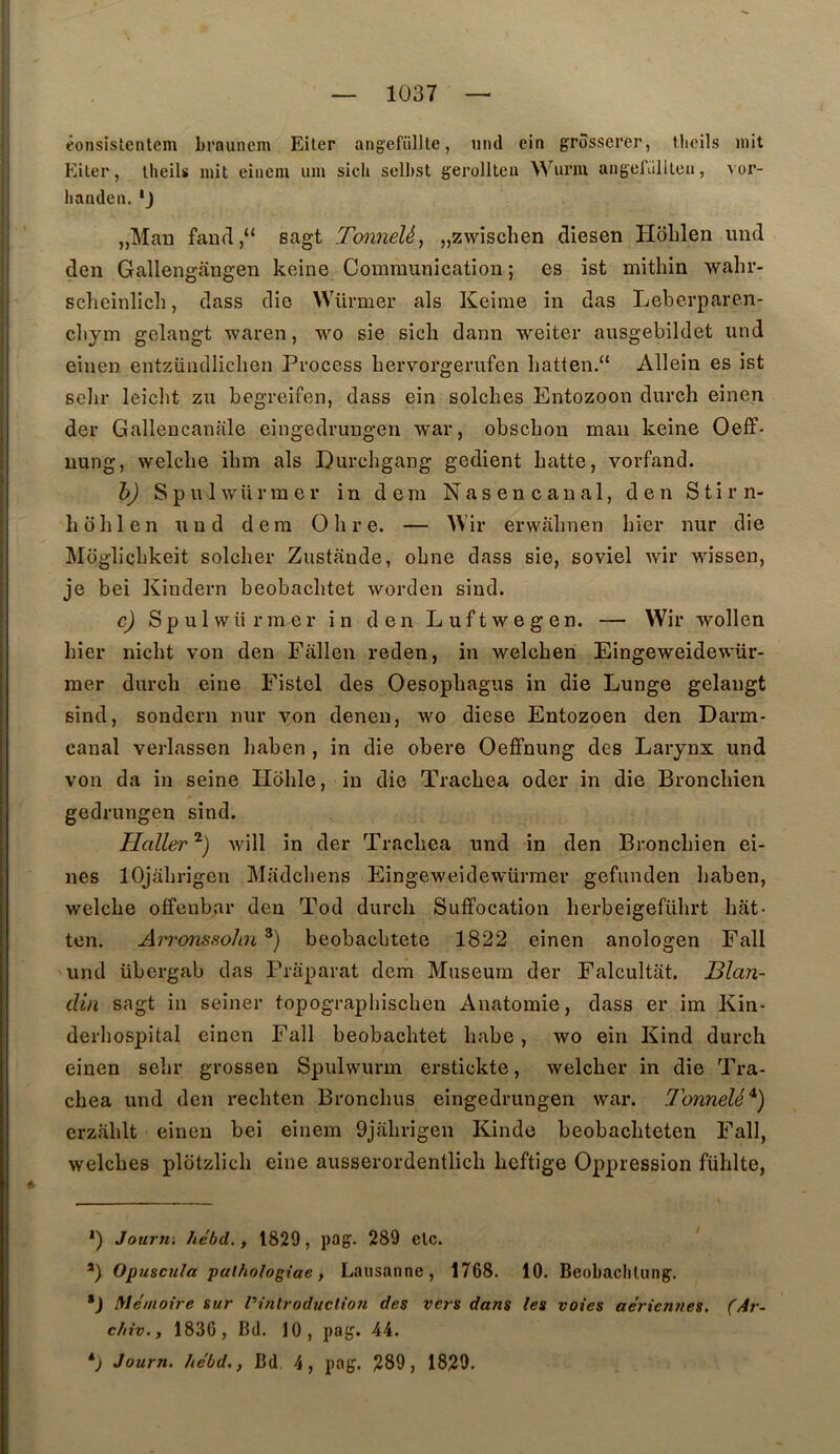 fonsistentem brauncm Eiler angefiiDle, und ein grôsserer, tlioils mit Eiler, llieils mit eiiicm um sich sclhst gerollten Wiiriu angefiilllca, vor- lianden. * *J jjMau fau(l,“ sagt Tonnelé^ „zwischen diesen HoLlen mid den Gallengângen keine Communication ; es ist mithin wahr- sclieinlich, dass die Würmer als Keime in das Leberparen- cbym gelangt waren, wo sie sich dann weiter ausgebildet und eiiien entzündliclien Process bervorgerufen liatfen.“ Allein es ist selir leiclit zu begreifen, dass ein solches Entozoon durch einen der Gallencanale eingedrungen war, obscbon man keine Oeff- uung, welcbe ibm als Durchgang gedient batte, vorfand. h) SpU 1 würmer in dem Nas en canal, den Stirn- b obi en und dera O b r e. — AVir erwabnen hier nur die Moglicbkeit solcber Zustânde, obne dass sie, soviel wir wissen, je bei Kindern beobacbtet worden sind. c) Spulwürmcr in den Luftwegen. — Wir wollen hier nicbt von den Fallen reden, in welcben Eingeweidewür- mer durcb eine Eistel des Oesopbagus in die Lunge gelangt sind, sondern nur von denen, vm diese Entozoen den Darm- canal verlassen haben , in die obéré Oeffnung des Larynx und von da in seine Iloble, in die Tracbea oder in die Broncbien gedrungen sind. Haller Avill in der Tracbea und in den Broncbien ei- nes lOjabrigen Madcbens Eingeweidewürraer gefunden baben, welcbe offenbar den Tod durcb Suffocation berbeigefübrt bât- ton. An'onssohn *) beobacbtete 1822 einen anologen Fall und übergab das Prâparat dem Muséum der Falcultât. Blan- din sagt in seiner topograpiiiscben Anatomie, dass er im Kin- derbospital einen Fall beobacbtet babe, wo ein Kind durch einen sebr grossen Spulwurm erstickte, welcber in die Tra- cbea und den recbten Broncbus eingedrungen war. Tonnelé^) crzâblt einen bei einem 9jâbrigen Kinde beobacbteten Fall, welcbes plotzlicb eine ausserordentlicb bcftige Oppression füblte. *) Journ-, hébd. , 1829, pag. 289 etc. *) Opuscula paihologiae, Lausanne, 1768. 10. Beobaclilung. *J Mémoire sur Vinlroduclioii des vers dans les voies aériennes. (Ar- chiv., 1836, Bd. 10, pag. 44. Journ. hébd., Bd 4, pag. 289, 1829.
