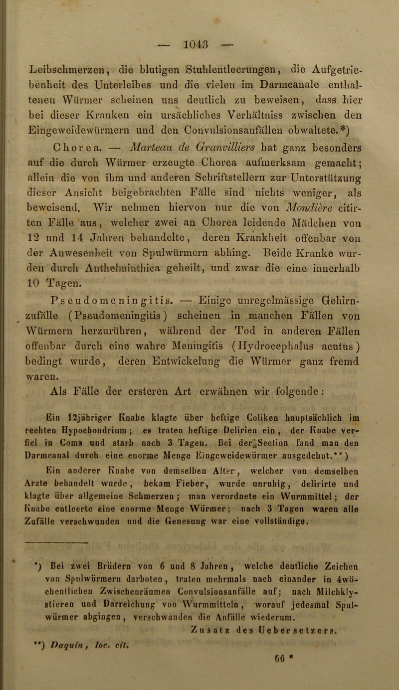 Leibscbmerzen, die blutigen Stulilentleerungen, die Aufgetrie- benbeit des Unterleibes und die vielen im Darmcanale entbal* teueii VVürmer sclieinen uns deutlich zu beweisen, dass hier bei dieser Krankeu ein ursacblicbes Verhâltniss zwischen den Eingeweidewürmern und den Convulsionsanfallen obwaltete.*) Cborea. — Marteau de Granvilliers bat ganz besonders auf die durcb Würraer erzeugte Cborea aufmerksam gemacbt; allein die von ibra und anderen Scbriftstellem zur Unterstützung dieser Ansicbt beigebracbten Fâlle sind nicbts weniger, als beweisend. Wir nebmen biervon nur die von Mondière citir- ten Falle ans, welcber zwei an Cborea leidende Madcben von 12 und 14 Jabren bebandelte, deren Kranklieit offenbar von der Anwesenbeit von Spulwürmern abbing. Beide Kranke wur- den durcb Anthelmintbica gebeilt, und zwar die eine innerbalb 10 Tagen. Pseudomeningitis. — Einige unregelmassige Gebirn* zufalle (Pseudomeningitis) sclieinen in manchen Fâllen von Würmern berzurühren, wâbrend der Tod in anderen Fâllen ofFenbar durcb eine wabre Meningitis ( Hydrocepbalus acutus ) bedingt wurde, deren Entwickelung die Würmer ganz fremd waren. Als Fâlle der ersteren Art erwâbnen wir folgende : Eia 12jabriger Knabe klagte über hebige Goliken bauplsacblich im rechtea Hypocboiidriiim ; es traten beftige Delirien eia , der Koabe ver- fiel ia Coma und slarb nach 3 Tagen. Bei der^Sectioa fand maa den Darmcanal durcb eine enorme Menge Eingeweidewürmer ausgedebut.*’) Ein anderer Knabe von demselben Aller, welcher von demselben Arzle behandelt wurde, bekam Fieber, wurde unrnbig, delirirte und klagle über alJgeraeine Schmerzen j inan verordnele ein Wurmmitlel; der Knabe entleerle eine enorme Menge Würmer; nach 3 Tagen waren aile Zufalle verschwunden und die Genesung war eine vollstandige. *) Bei zwei Brüdern von 6 und 8 Jabren, welcbe deullicbe Zeichen von Spnlwiirmern darboten , tralen mehrmals nach einander in 4wo- chentlicben Zwischenraumen Convulsionsanfalle auf; nach Milchkiy- stieren und Darreichung von Wurmmitteln, worauf jedesmal Spul- würmer abgingen , verschwanden die Anfiille wiederura. Zusatz des Ueberselzers. '*) Daquin, loc. cit, 66 »