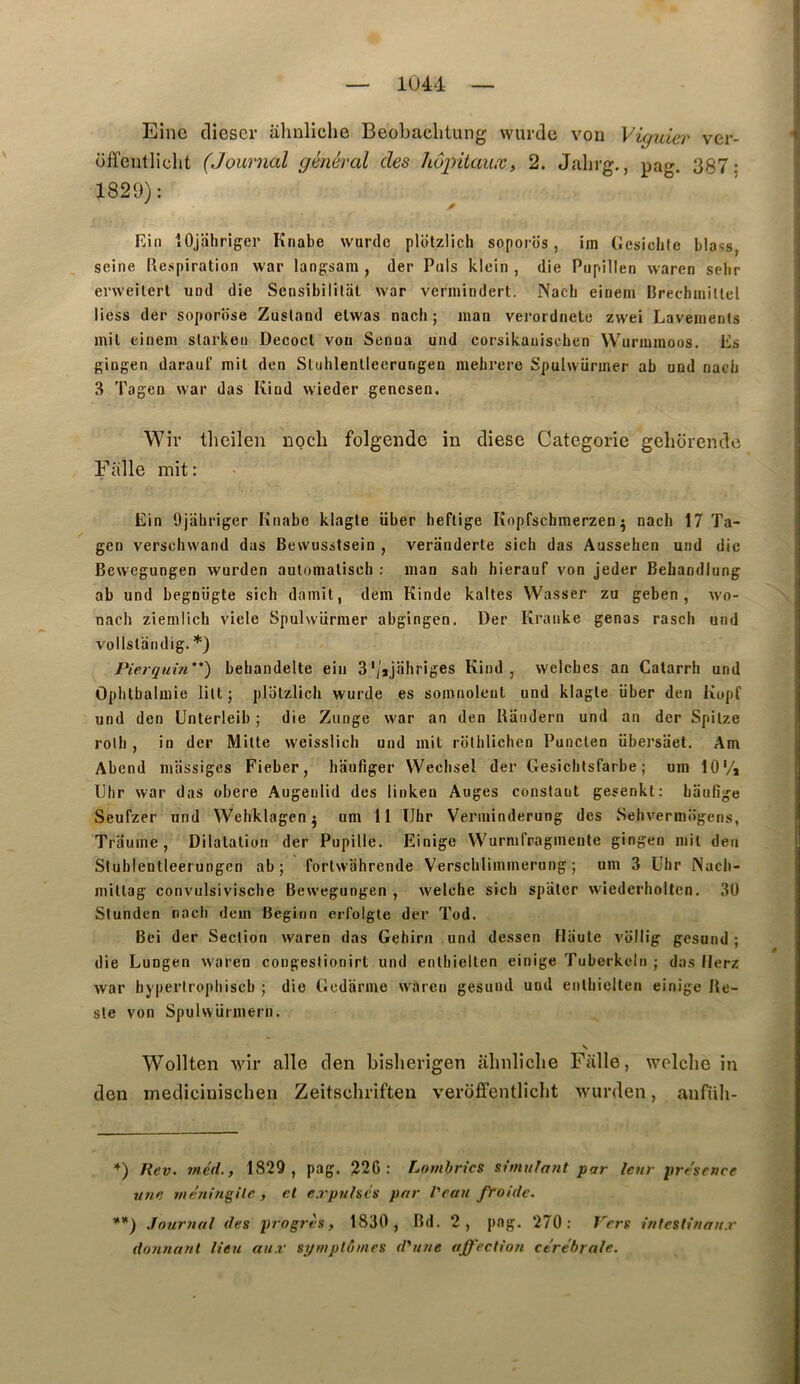 ) _ 1044 — ; I Einc clicser ahnliclie Beobaclitung wurdo von Vùjuier ver- ’ offentliclit (Journal général des hôpitaux, 2. Jahrg,, pag. 387: 1829): fiin îOjaliriger Knabe wurdc plbtzlich soporiis, im Gesicbte blass, i seine Respiration war langsam , (1er Pois klein , die Piipillen waren scbr ; erweilert und die Sensibililat war vermindert. Nacli einem Rrechiniltei i liess der soporiise Zusland elwas nacli ; inan verordnele zwei Lavements I mil einem slarkeu Decocl von Senna und corsikauiscben Wurmmoos. Es gingen darauf mil den Stuhlenlleerungen mebrere Spuhvürmer ab und nacb 3 Tagen war das Kind wieder gencsen. Wir tlicilen uoch folgende in dîese Categorie geliorendc Fiille mit: Ein Ojahriger Knabe klagte über heftige Kopfschmerzen ^ nacb 17 Ta- gen verscbw'and das Bewusstsein , veriinderte sich das Aussehen und die Bewegungen wurden aulomalisch : man sah hierauf von jeder Bebandlung ab und begnügte sich dainit, dem Kinde kaltes Wasser zu geben, wo- ^ nacb ziemlich viele Spulwürmer abgingen. Der Kranke gênas rasch und vollsldtidig. *) Pierguùi''*) bebandelte ein 3'/jjaliriges Kind, welches an Catarrh und Oplitbalmie lilt j platzlicli wurde es somnolent und klagle über den Kopf : und den ünterleib ; die Ziinge war an den Raiidern und an der Spilze j rolh , in der Mille weisslich und mit rothlichen Punclen übersiiet. Am Abend massiges Fieber, haufiger VVecbsel der Gesiclitsfarbe ; um 10‘/i tJlir war das obéré Augenlid des linken Auges constant gesenkt: baufige Seufzer und Wehklagenj uni 11 Ilhr Verminderung des Sehvermogens, Traume, Dilatation der Pupille. Einige Wurmfragmeute gingen mit den i Stublentleerungen ab; fortwahrende Verschliinmerung ; um 3 Uhr Nacli- millag convulsivisclie Bew'egungen , w'elche sich spatcr wiederholtcn. 30 Slunden nach dem Beginn erfolgte der Tod. Bei der Section waren das Gehirii und dessen Haute viillig gesund ; die Lungen waren congeslionirt und enlliiellen einige Tuberkcin ; das flerz war byperlrophiscb ; die Gedarme w’areu gesund und entbicllen einige Re- ste von Spulwürmern. N Wollten wir aile clen bislierigen ahnliclie Fiille, welche in den medicinischen Zeitschriften veroffentlicht wurden, anfiih- Rev. 7n.é(l., 1829, pag. 22G : Lombrics simulant par leur présence une meningile, et expulsés par l'eau froide, **) .loxirnal des progrès, 1830, Bd. 2, pag. 270: l'ers intestinaux donnant lieu aux symptômes d'une affection cérébrale.