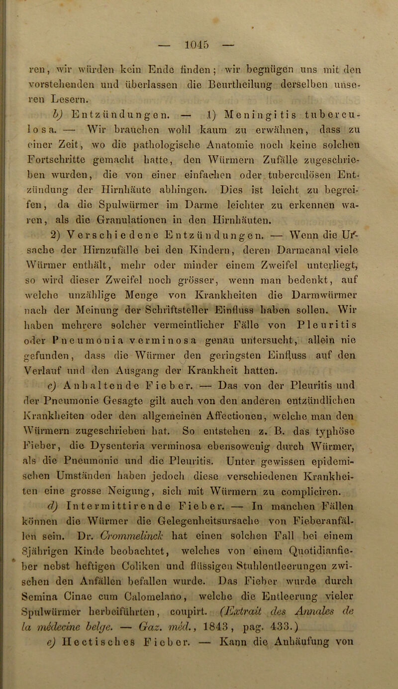 ren, wir würden kcin Enclû fin cl en ; wir begnügen uns mit tien vorsteliemlen und überlassen die Beurtheilung derselben iinse- ren Lesern. h) Entzündungen. — 1) Meningitis tubercu- le s a. — Wir brauchen wolil kaura zu erwalmen, dass zu cîner Zeit, wo die pathologisclie Anatomie nocli keine solclien Fortscbritte gemaclit batte, den AVürmern Zufalle zugescbrie- ben wurden, die von einer einfaehen oder tuberculosen Ent- zündung der Hirnbaute abbingen. Dies ist leicbt zu begrei- fen, da die Spulwürmer im Darme leicbter zu erkennen \va- ren, als die Granulationen in den Hirnbauten. 2) V e r s c b i e d e n e Entzündungen. — Wenn die Ui'- sacbe der Hirnzufalle bei den Kindern, deren Darracanal viele Würraer entbalt, mebr oder minder einem Zweifel unterliegt, so wird dieser Zweifel nocb grdsser, wenn man bedenkt, auf welclie unzalîlige Monge von Krankbeiten die Darmwürmer nacb der Meinung der Sclififtsteller Einfluss baben sollen. Wir baben mebrere solcber vermeintlicber Falle von Pleuritis oder P n e U m O n i a v e r m i n o s a genau untersucbt, allein nie gefunden, dass die Würmer den geringsten Einfluss auf den Verlauf und den Ausgang der Krankheit batten. c) Anb al tende Fie ber. — Das von der Pleuritis und der Pneumonie Gesagte gilt aucb von den anderen entzündlicben Krankbeiten oder den allgemeinen Affectioneu, welcbe man den Würmern zugescbriebon bat. So entstebeu z. B. das typboso Fieber, di& Dyscnteria verminosa ebensoweuig dnrch Würmer, als die Pneumonie und die Pleuritis. Unter gewissen epidemi- sclien Umstanden baben jedocb diese verscbiedenen Krankbei- ten eine grosse Neigung, sicb mit Würmern zu compliciren. cl) In t e r m i tt i r e n d e Fieber. — In mancben Fallen künnen die Würmer die Gelegenbeitsursacbe von Fieberanfal- len sein. Dr. Crommelinck bat einen solcben Fall bei einem Sjabrigen Kinde beobacbtet, welcbes von einem Quotidianfie- ber nebst beftigen Coliken und flüssigen Stublentleerungen zwi- scben den Anfâllcn befallen wurde. Das Fieber wurdo durcli Semina Cinae cum Calornelano, welcbe die Eutleerung vicier Spulwürmer berbcifübrten, coupirt. (Extrait des Annales de la médecine belge. — Gaz. méd., 1843, pag. 433.) ej II e et i s cb es Fieber. — Kann die Anbaufung von