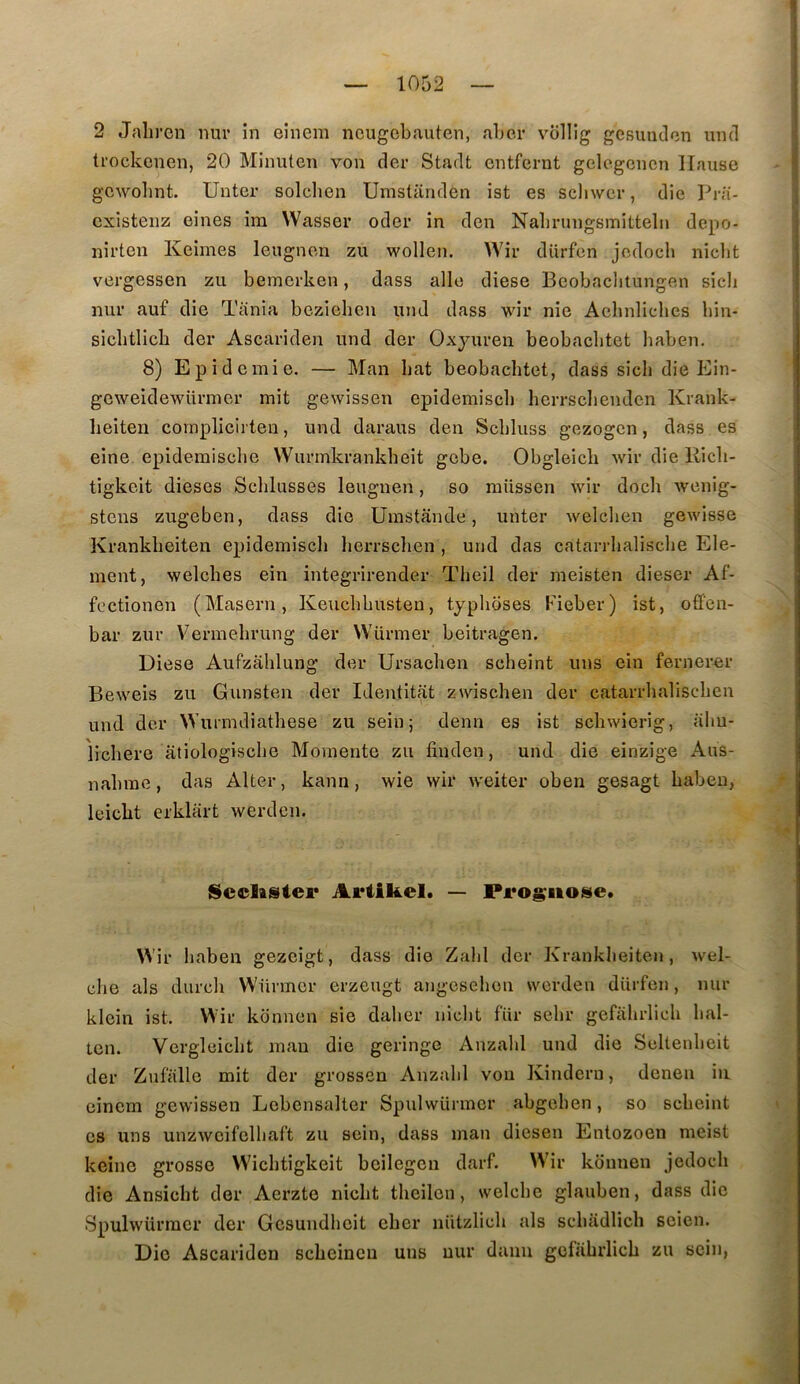 2 Jalii'en nui’ in einem ncugcbauten, aber vbllig gcsundon uml trockenen, 20 Minuten von der Stadt cntfernt gelcgcncn llause gcwolint. Untcr solclien Umstanden ist es scliwcr, die Ib-ii- cxistenz eines im VVasser oder in den Nabningsmitteln depo- nirten Keimes leiignen zu wollen. Wir diirfen jodocb nicbt vergessen zu bemcrken, dass allô diese Beobaclitungen sicli nui’ auf die Tania bezicben und dass wir nie Aebnliches hin- sicbtlicb der Ascariden und der Oxyuren beobacbtet haben. 8) Epidémie, — Man bat beobacbtet, dass sich die Idin- geweidewürmer mit gewissen epidemiscb herrsclienden Krank- heiteii complicirten, und daraus den Scbluss gezogcn, dass es eine epidemisclie VVurmkrankbeit gobe. Obgleicli Avir die Ricb- tigkeit dieses Schlusses leuguen, so müsscn wir dock wenig- stcns zugeben, dass die Umstânde, miter welcben gewisse Krankbeiten epidemiscb berrsclien , und das catarrbaliscbe Elé- ment, welcbes ein integrirender Tbeil der meisten dieser Af- fcctionen (Maseru, Keucbbusteu, typboses Fieber) ist, offen- bar zur Vermebrung der VVürmer beitragen. Diese Aufzablung der Ursacben scbeint uns ein fernereir Beweis zu Gunsten der Identitat zwiscben der catarrbaliscben und der \Vuimdiatbese zu sein; demi es ist scbwierig, abu- licbere atiologiscbc Momente zu finden, und die einzige Aus- nabrae, das Alter, kann, wie wir weiter oben gesagt babeu, leicbt erklart werdcn. IScclister Ariikel. — Pi*og;iio^e. Wir baben gezeigt, dass die Zabi der Krankbeiten, wel- cbe als durcb W'ürmer erzeugt angcsebon werden diirfen, mir klein ist. Wir konnen sie daber nicbt fiir sebr gefabrlicb bal- ten. Vergloicbt mau die geringe Anzabl und die Soltenbeit der Zufiille mit der grossen Anzabl von Kinderu, denen iii einem gewissen Lcbensalter Spulwürmcr abgcben, so scbeint es uns unzwcifelbaft zu sein, dass man diesen Entozoen meist keine grosse Wicbtigkeit bcilegen darf. W'ir konnen jedocb die Ansicbt der Aerzte nicbt tbeilen, welcbe glauben, dass die Spulwürmcr der Gesundbeit cbcr lüitzlicb als scbadlicb scien. Die Ascariden scbeineu uns nur daim gefiibrlicb zu sein,