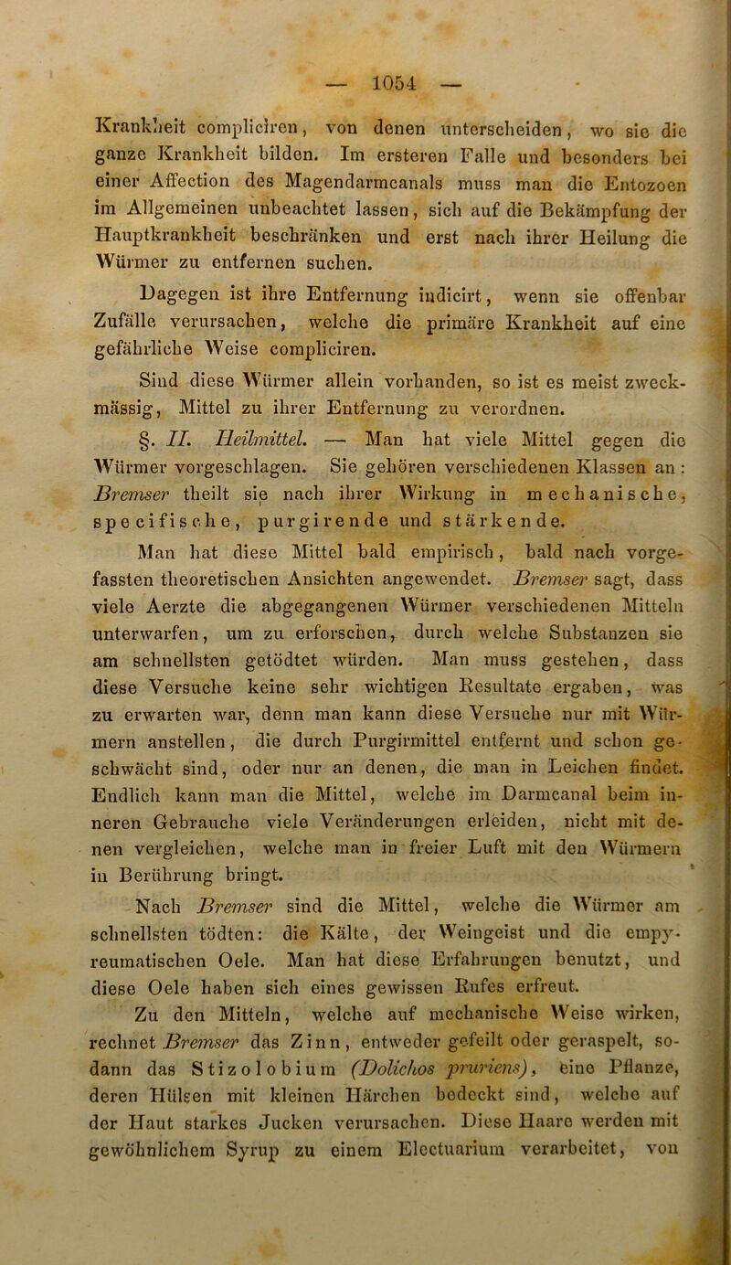 Kranklieit complicircn, von denen unterscheiden, wo sic die ganzc Kranklieit bilden. Im ersteren Falle und besonders bei einer Affection des Magendarmcanals muss man die Entozoen im Allgemeinen nnbeachtet lassen, sicli aiif die Bekampfung der Hauptkraukheit bescbranken und erst nacli ibrer Heilung die Würmer zu entfernen suchen. Dagegen ist ihre Entfernung indicirt, wenn sie offenbar Zufâlle verursacben, welcbe die primare Krankbeit auf eine gefabi’licbe AVeise corapliciren. Sind diese Würmer allein vorbanden, so ist es meist zweck- massig, Mittel zu ibrer Entfernung zu verordnen. §. II. Ileihnittel, — Man bat viele Mittel gegen die AVürmer vorgescblagen. Sie geboren verscbiedenen Klassen an : Bremser tbeilt sie nacb ibrer Wirkung in mecbaniscbe, specifische, purgirende und starkende. Man bat diese Mittel bald empirisch, bald nacb vorge- fassten tbeoretiscben Ansichten angewendet. Bremser sagt, dass viele Aerzte die abgegangenen Würmer verscbiedenen Mitteln unterwarfen, ura zu erforscben, durcb welcbe Substanzen sie am scbuellsten getodtet würden. Man muss gesteben, dass diese Versucbe keine sehr wicbtigen Eesultate ergaben, was zu erwarten ivar, demi man kann diese Versucbe nur mit Wür- mern anstellen, die durcb Purgirmittel entfernt und scbon ge- scbwacbt sind, oder nur an denen, die man in Leicben findet. Endlich kann man die Mittel, welcbe im Darmcanal beim in- neren Gebraucbe viele Veranderungen erlèiden, nicbt mit de- nen vergleicben, welcbe man in freier Luft mit den Würmern in Berübrung bringt. Nacb Bremser sind die Mittel, welcbe die Würmer am sclinellsten tddten: die Kâlte, der Weiugeist und die empy- reumatiscben Oele. Man bat diese Erfahrungeu benutzt, und diese Oele baben sich eines gewissen Eufes erfreut. Zu den Mitteln, welcbe auf mecbaniscbe Weiso wirken, vQchxïQt Bremser das Zinn, entweder gefeilt oder geraspelt, so- dann das Stizolobium (Dolichos p?niriens), feine Pflanze, deren Hülgen mit kleinen Harcben bedeckt sind, welcbe auf der Haut starkes Jucken verursacben. Diese Haarc werden mit gewobnlicbem Syrup zu einem Elcctuarium verarbeitet, vou