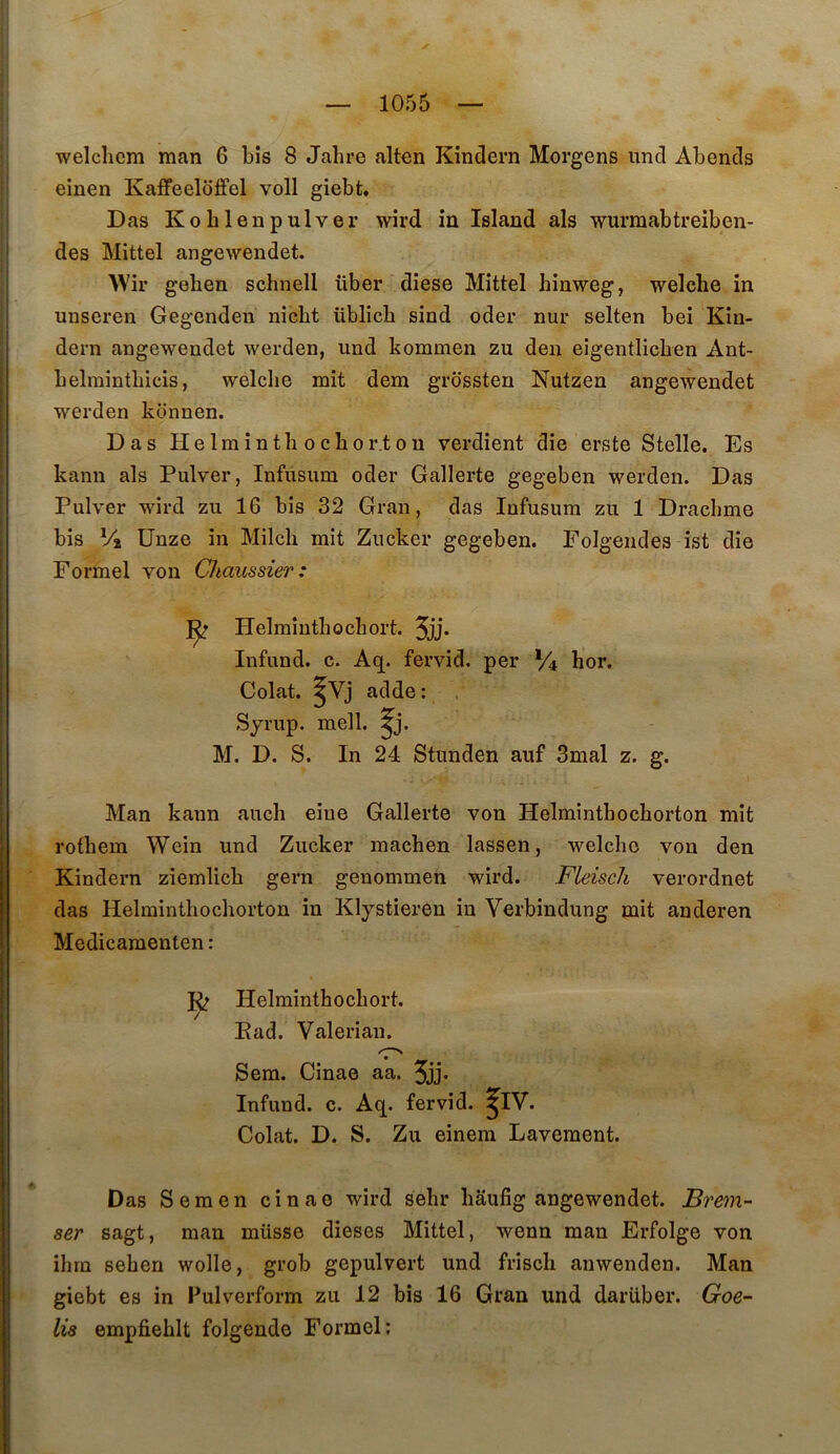 welcliem man 6 bis 8 Jabre alten Kindern Morgens und Abends einen Kaffeeloffel voll giebt, Das Koblenpulver wird in Island als wurmabtreiben- des Mittel angewendet. Wir geben schnell über diese Mittel hinweg, welche in unseren Gegenden nicbt üblicb sind oder nur selten bei Kin- dern angewendet werden, und kommen zu den eigentlicben Ant- belraintbicis, welche mit dem grossten Nutzen angewendet werden konnen. Das Helminthochor.tou verdient die erste Stelle. Es kann als Pulver, Infusum oder Gallerte gegeben werden. Das Pulver wird zu 16 bis 32 Gran, das Infusum zu 1 Drachme bis Vi ünze in Milch mit Zucker gegeben. Folgeudes ist die Formel von CJtaussier: Helminthochort. 5jj* Infund. c. Aq. fervid. per Vi hor. Colat. ^Vj adde : Syrup. mell. ^j. M. D. S. In 24 Stunden auf 3mal z. g. Man kann au ch eine Gallerte von Helminthochorton mit rothem Wein und Zucker machen lassen, welche von den Kindern ziemlich gern genommen wird. FleiscJi verordnet das Helminthochorton in Klystieren in Verbindung mit anderen Medicamenten : 3^ Helminthochort. Ead. Valerian. Sem. Cinae aa. 5jj* Infund. c. Aq. fervid. ^IV. Colat. D. S. Zu einera Lavement. Das Semen cinae wird sehr haufig angewendet. Brem- ser sagt, man müsse dieses Mittel, wenn man Erfolge von ihrn sehen wolle, grob gepulvert und frisch anwenden. Man giebt es in Fulverform zu 12 bis 16 Gran und darüber. Goe- lis empfiehlt folgende Formel: