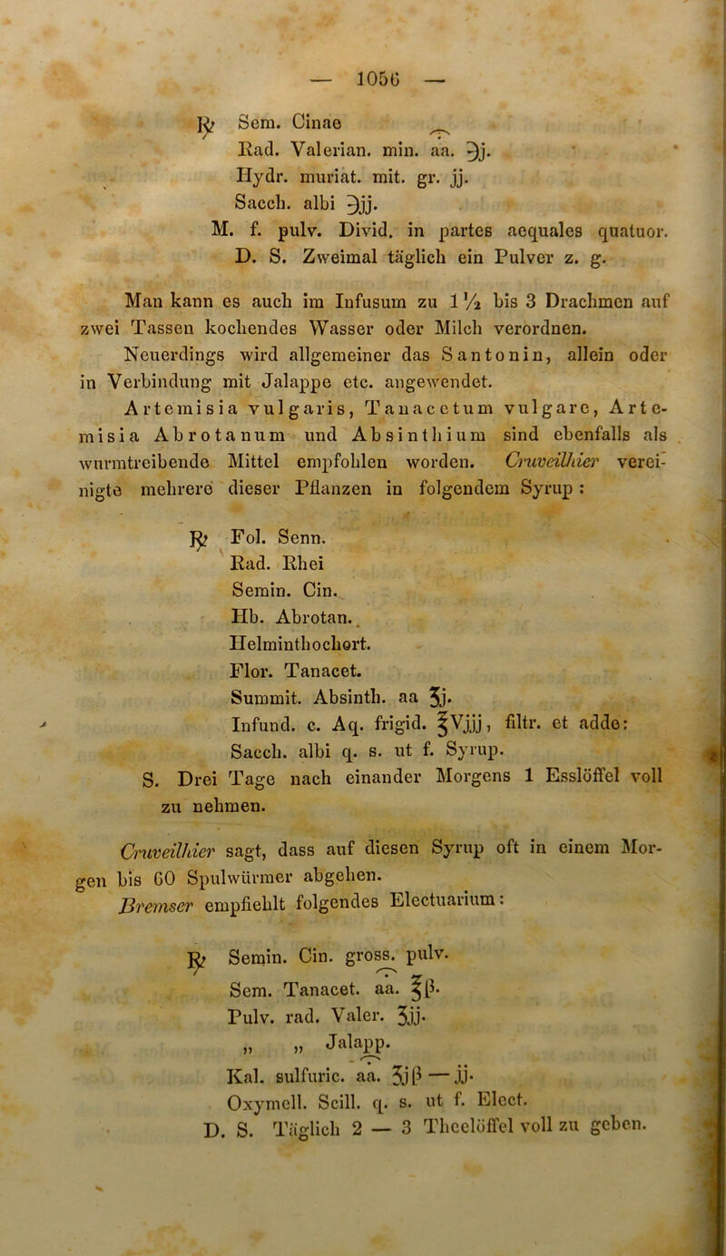 105Ü 1^ Sera. Cinae ^ Ead. Valerian. rain. aa. Hydr. rauriàt. mit. gr. jj. Sacch. albi M. f. pulv. Divîd. in partes aequales quatuor. D. S. Zweimal taglich ein Pulver z. g. Man kann es auch ira Infusum zu 1 Vi bis 3 Draclimen auf zwei Tassen kocliendes Wasser oder Milch verordnen. Neuerdings wird allgeraeiner das Santonin, allein oder in Verbindung mit Jalappe etc. angewendet. Artemisia vulgaris, Tauacctum vulgare, Arte- misia Abrotanum und Absintliiura sind ebenfalls als wurmtreibende Mittel empfoblen worden. Cruveilhier verei- nigte mebrerd dieser Pflanzen in folgendem Syrup : Fol. Senn. ' Rad. Rhei Semin. Cin. Hb. Abrotan., Helminthochort. Flor. Tanacet. Summit. Absinth. aa 5j* Infund. c. Aq. frigid. |Vjjj, filtr. et adde; Sacch. albi q. s. ut f. Syrup. S. Drei Tage nach einander Morgens 1 Essloffel voll zu nehmen. Cruveilhier sagt, dass auf diesen Syrup oft in einem J\Ior- gen bis 60 Spulwürraer abgelien. JBrerïiser empfiehlt folgendes Electuarium : Semin. Cin. gro^ pulv. Sera. Tanacet. aa. Pulv. rad. Valer. 3jj- „ „ Jala^. Kal. sulfuric. aa. 5ji^—JP Oxymell. Scill. q. s. ut f. Elect.