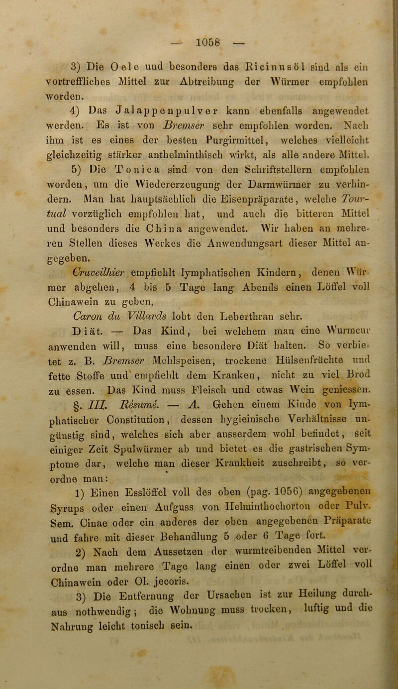 3) Die Oelo und besonders das Ricinusdl sind als ein vortrefflicbes Mittel zur Abtreibung der Würmer empfoblen worden. 4) Das Jalappenpulver kann ebenfalls angewendet werden. Es îst von Bremser sebr empfoblen worden. Nacli ihm ist es eines der besten Purgirmittel, welches vielleiclit gleicbzeitig starker antbelmintliiscli wirkt, als aile andere Mittel. 5) Die Tonica sind von den Scbriftstellern empfoblen worden, nm die Wiedererzeugung der Darmwünner zu verbin- dern. Mau bat bauptsâcblicb die Eisenpraparate, welcbe Tour- tual vorzüglicli empfoblen bat, und aucb die bitteren Mittel und besonders die Cbina angewendet. VVir baben an raebre- ren Stellen dieses Werkes die Anwendungsart dieser Mittel au- gegeben. Ci'uveilliier empfieblt lympbatischen Kindern, denen Wür- mer abgeben, 4 bis 5 Tage lang Abends einen Loffel voll Chînawein zu geben. Caron du Villards lobt den Lebertbrau sebr. Diât. — Das Kind, bei welcbem man eine Wurmcur anwenden will, muss eine besondere Diât balten. So verbie- tet Z. B. Bremser Meblspeisen, trockene Hülsenfrücbte und fette Stoffe und empfieblt dem Krankeu, nicbt zu viel Brod zu essen. Das Kind muss Fleiscb und etwas Wein geniessen. §. IIL Résumé. — A. Geben eiuem Kinde von lyra- pbatiscber Constitution, dessen bygieiniscbe Verbâltnisse uu- günstig sind, welcbes sicb aber ausserdem wobl befiudet, seit einiger Zeit Spulwürmer ab und bietet es die gastrischen Sym- ptôme dar, welcbe man dieser Krankbeit zuscbreibt, so ver- ordne man: 1) Einen Essloffel voll des obeu (pag. 1056) angegebenen Syrups oder einen Aufguss von Helmintbocborton oder Pulv. Sem. Ciuae oder ein anderes der obeu angegebenen Prâparate und fabre mit dieser Bebaudlung 5 oder 6 Tage fort. 2) Nacb dem Aussetzen der wurmtreibenden Mittel ver- ordne man mebrere Tage lang einen oder zwei Loffel voll Cbinawein oder 01. jecoris. 3) Die Entfernung der Ursacben ist zur Heilung durcb- aus notbwendig } die Wobnung muss trocken, luftig und die Nabrung leicbt toniscb sein.