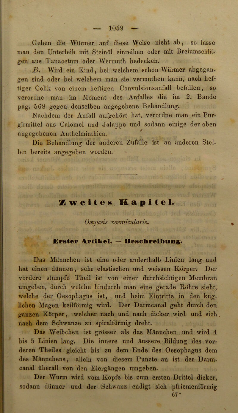 Gehen die Wiirraer auf diese Weise nicht ab, so lasso man den Unterleib mit Steinol einreiben oder mît Breiumschla- gen ans Taiiaçetum oder VVermuth bedecken. S. Wird ein Kiud, bei welcbem scbon Würmer abgegan- gen sind oder bei welcbem man sie vermntlien kann, nacb lief- tiger Colik von einem lieftigen Convulsionsanfall befallen, so verordne man im Moment des Anfalles die im 2. Bande pag. 568 gegen denselben angegebene Behandlung. Nacbdem der Anfall aufgebôrt bat, verordne man ein Pur- girmittel aus Calomel und Jalappe imd sodann einige der oben angegebenen Antbelmintbica. Die Bebandlnng der anderen Zufalle îst an anderen Stel- len bereits angegeben worden. Zwcitei» Hapitel. Oœyuris vermicularis, Erister Artikel. — Besclireibuiift'. Das Mânncben ist eine oder andertbalb Linien lang und bat einen dünnen, sebr elastiscbeu und weissen Kôrper, Der vordere stumpfe Tbeil ist von einer durcbsicbtigen Membran umgeben, durcb vvelcbe bindurcb man eine gerade Robre siebt, welcbe der Oesopbagus ist, und beim Eintritte in den kug- licben Magen keilformig wird. Der Darmcanal gebt durcb den ganzcn Korper, welcber nacb und nacb dicker wird und sicb nacb dem Scbwanze zu spiralformig drebt. Das Weibcben ist grosser als das Mânncben und wird 4 bis 5 Linien lang. Die innere und âussere Bildung des vor- deren Tbeiles gleicbt bis zu dem Ende des Oesopbagus dem des Mânncbens, allcin von diesem Puncto an ist der Darm- canal überall von don Eiergângen umgeben. Der Wurra wird vom Kopfe bis zum ersten Drittel dicker, sodann dünner und der Scbwanz endigt sicb pfriemenformig G7*