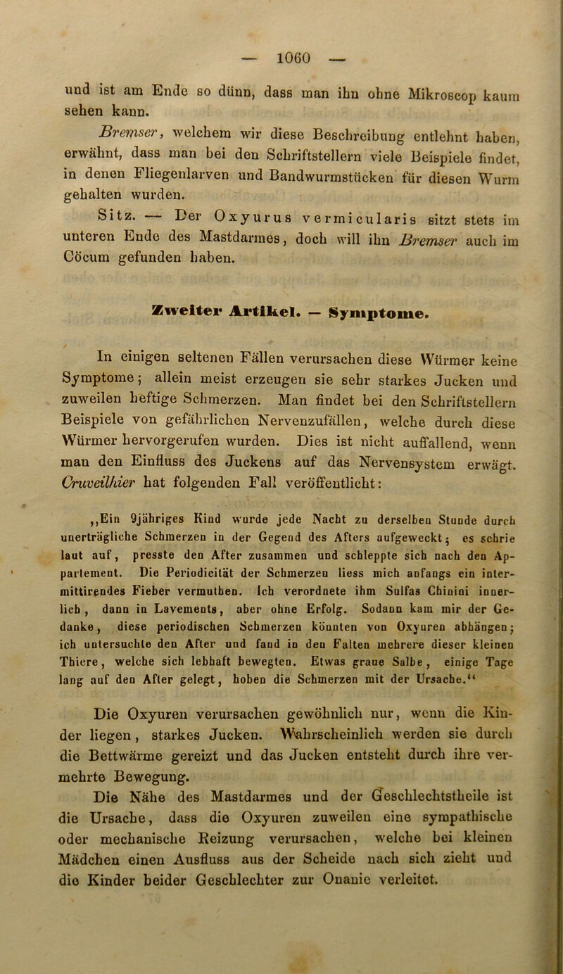 und ist am Ende so dünn, dass man ihu ohne Mikroscop kaura sehen kann. Bremsery welchem wir diese Beschreibiing entlehnt haben, erwâhnt, dass man bei den ScLriftstellern viele Beispiele findet, in denon Fliegonlarven und Bandwurmstücken fur dieson Wurm gebalten wurden. Sitz. Der Oxyurus vermicularis sitzt stets im unteren Ende des Mastdarraes, doch will ihn BrcTïisev aucli im Cocum gefunden baben. SEweitei* Artlkel. — ISyiiiptome. In einigen seltenen Pallen verursacben diese Würmer keine Symptôme; allein meist erzeugeu sie sebr starkes Jucken und zuweilen beftige Scbmerzen. Man findet bei den Scbriftstellern Beispiele von gefâhrlicben Nervenzufallen, welcbe durcb diese Würmer bervorgerufen wurden. Dies ist nîcbt auffallend, wenn man den Einfluss des Juckens auf das Nervensystem erwagt. Oruveilhier bat folgenden Fall veroffentlicbt : ,,Ein Qjahriges Kind wurde jede Nacht zu derselbea Stunde durcli unertragliche Scbmerzen in der Gegend des Afters aufgeweckt^ es schrie laut auf, presste den After zusanimen und schleppte sicb nach den Ap- partement. Die Periodicitat der Scbmerzen liess mich anfangs ein inter- mittirendes Fieber vermutben. Ich verordnete ibm Sulfas Cbinini inner- licb , dann in Lavements, aber obne Ërfolg. Sodann kam mir der Ge- danke, diese periodischen Scbmerzen konnten von Oxyuren abbangen; icb untersucble den After und faod in den Falten mebrere dieser kleinen Tbiere, welcbe sicb lebbaft bewegten. Ëtwas graue Salbe, einige Tage lang auf den After gelegt, boben die Scbmerzen mit der Ursacbe.‘* Die Oxyuren verursacben gewobnlicb nur, wenn die Kin- der liegen, starkes Jucken. W^brscbeinlicb werden sie durcb die Bettwarme gereizt und das Jucken entstebt durcb ibre ver- mebrte Bewegung. Die Nâbe des Mastdarmes und der (îescblecbtstbeile ist die Ursacbe, dass die Oxyuren zuweilen eine sympatbiscbe oder mecbaniscbe Reizung verursacben, welcbe bei kleinen Mâdchen einen Ausfluss ans der Scbeide uacb sicb ziebt und die Kinder beider Gescblecbter zur Onauie verleitet.