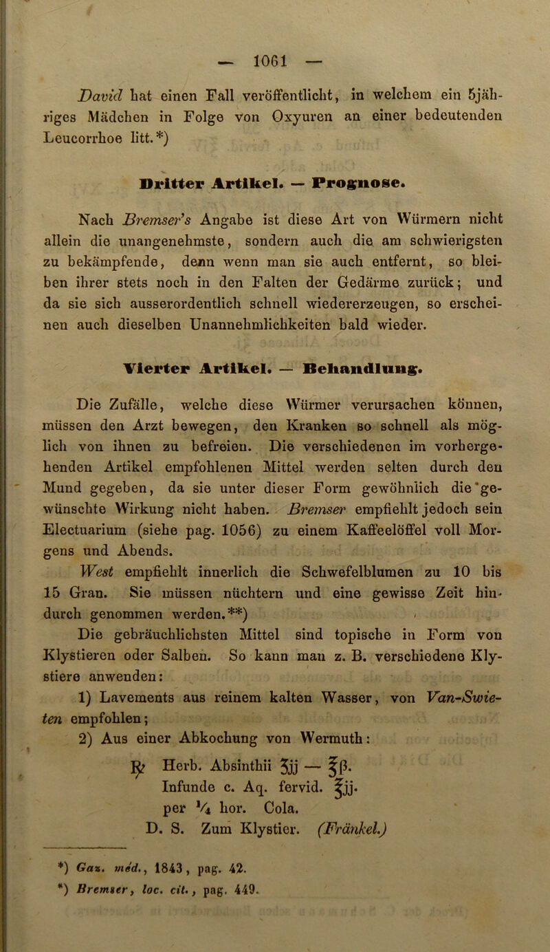 David hat einen Fall verôffentlicht, in welchem ein 5jâh- riges Mâdchen in Folge von Gxyuren an einer bedeutenden Leucorrhoe litt.*) Di*itter Artiliel. — Progriiose* Nach Bremser’s Angabe ist diese Art von Würmern nicht allein die nnangenehmste, sondern auch die am schwierigsteii zu bekampfende, denn wenn man sie auch entfernt, so blei- ben ihrer stets noch in den Falten der Gedarme zurück; und da sie sich ausserordentlich schuell wiedererzeugen, so erscheî- nen auch dieselben Unannehmlichkeiten bald wieder. Vierter Artibel. — Beliandluns* Die Zufalle, welche diese Würmer verursachen konnen, müssen den Arzt bewegen, den Kranken so schnell als mbg- lich von ihnen zu befreieu. Die verschiedenen im vorherge- henden Artikel empfohlenen Mittel werden selten durch den Mund gegeben, da sie unter dieser Form gewôhniich die*ge- wünschte Wirkung nicht haben. Bremser empfiehlt jedoch sein Electuarium (siehe pag. 1056) zu einem KafPeeloffel voll Mor- gens und Abends. West empfiehlt innerlich die Schwefelblumen zu 10 bis 15 Grau. Sie müssen nüchtern und eine gewisse Zeit hin^ durch genommen werden.**) / Die gebrâuchlichsten Mittel sind topische in Form von Klystieren oder Salben. So kann man z. B. verschiedene Kly- Btiere anwenden: 1) Lavements aus reinem kalten Wasser, von Van^Swie- ten empfohlen; 2) Aus einer Abkochung von Wermuth: Herb. Absinthii 5jj — Infunde c. Aq. fervid. fü- per *4 hor. Cola. D. S. Zum Klystier. (Frankel.) *) Gaz. med,, 1843, pag. 42. *) Brenner, loc. cil., pag. 449.