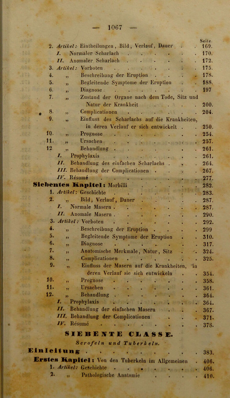 2. Artikel : Eintheiliingeii, Bild, Vcrlaiif, Dauer , \ Seife. 169. I. Nonnalcr Scliarlach .... • • 170. II. Anonialer Scliarlach .... . « 172. 3. Artikel: Vorholen ..... . 175. 4. „ Beschreibung der Eruption . 178. 5. „ Begleilende Syniploine der Eruption • 188. 6. „ Diagnose ..... • 197 7. „ Zustand der Organe nach dem Tode, Sitz und Natur der Kranklieit • • 200. . 8. „ Complicationen .... • • 204. 9. „ Einfluss des Scharlaclis auf die Krankheiten, in deren Verlauf er sich entwickelt 250. 10. ,, Prognose . . • • 254. 11. „ Ursachen . . . • • 257. 12 „ Beliandlung ..... • 261. /. Prophylaxis ..... • 261. II. Beliandlung des einfachen Scharlaclis . • 264. III. Beliandlung der Complicationen . • • 267. IV'. Résumé . . * 277. Siebente» Kapitel: Morbilli • • 282. 1. Artikel : Geschiclite ..... • « 283. 2. „ Bild, Verlauf, Dauer . • • 287. /. Normale Maseru ..... • • 287. II. Anomale Maseru ..... • • 290. 3. Artikel: Vorhoten • • 292. 4. „ Beschreihung der Eruption . • • 299 5. „ Begleitende Symptôme der Eruption • • 310. 6. „ Diagnose ...... « • 317. 7. „ Anatomische Merkmale, Natur, Sitz • • 324. 8. „ Complicationen .... • • 325. 9. „ Einfluss der Masern auf die Krankheiten, in deren Verlauf sie siçh entwickeln • • 354. . 10. „ Prognose • • 358. 11. „ Ursachen . . • • 361. 12. „ Behandlung ..... • • 364. I. Prophylaxis ..... • • 364. II. Behandlung der einfachen Masern • • 367. III. Behandlung der Complicationen • • 371. IV. Résumé • • 378. SIEBÜJVTE CITASSE. S cr ofel n und Tuherkeln. * liileltuns • « 383. Ejrstes Bapltel t Von den Tubcrkcln im Âllgemeinen 406. 1. Artikel: GeSchichte . . • . . • • 406. 2. „ Pathologisclie Anatomie • • 410.