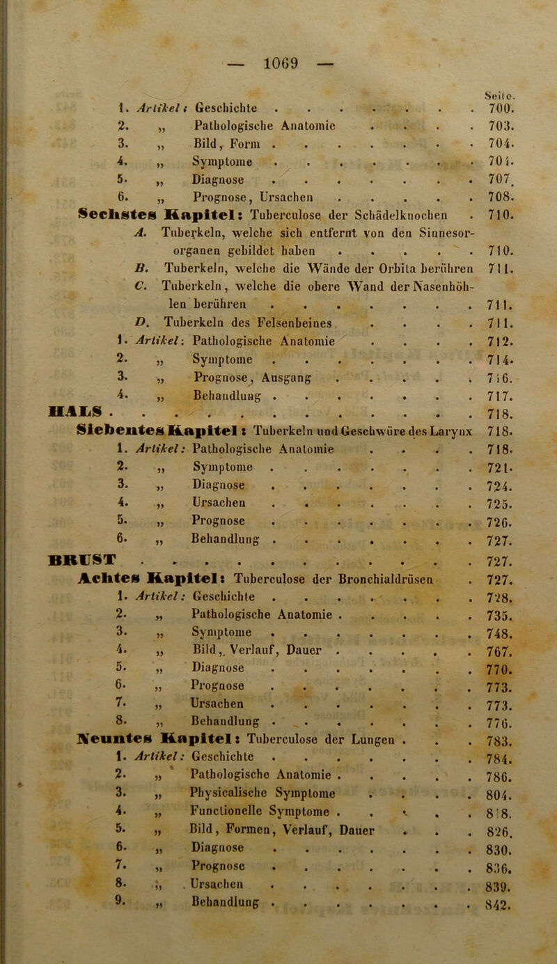 1. Arlikel i Geschichte • • • • 2. „ Pathologische Anatomie • • • • 3. „ Bild, Form . • • * t 4. „ Symptôme • • t • 5. „ Diagnose • • • • 6. „ Pz’ognose, Ursachen • • • • Seclistes Hapitel; Tuberculose der Schâdelkuochen A. Tube;’keln, welche sich entfernt von den Sinnesor- organen gebildet haben • • • • B. Tuberkeln, welche die Wânde der Orbita berühren C. Tuberkeln, welche die obéré Wand derNasenhôh- len berühren • • D. Tuberkeln des Felsenbeines, • • 1. ArlikelPathologische Anatomie • • 2. „ Symptôme • • 3. „ Prognose, Ausgang • • 4. „ Behandlung . « • MAIa» . Sielieiltesi HLapitel t Tuberkeln und Geschw'üre des Larynx 1. Arlikel; Pathologische Anatomie • • 2. „ Symptôme • • t 3. „ Diagnose • • 4. „ Ursachen • • 5. „ Prognose • • 6. „ Behandlung . • • BRCIST Aclltes Kapltels Tuberculose der 1. Artihel : Geschiclite îronchialdrüsen 2. 3. 4. 5. 6. 7. 8. » Pathologische Anatomie Symptôme BildVerlauf, Dauer Diagnose Prognose Ursachen Behandlung . nreimte^ Kapltel : Tuberculose der Lungen 1. Artikel : Geschichte 2. « Pathologische Anatomie 3. » Physicalische Symptôme 4. » Funclionelle Symptôme 5. î) Bild, Formen, Verlauf, 6. Diagnose 7. Prognose 8. • . Ursachen 9. » Behandlung . Oauer Seil O. 700. 703. 704. 70 i. 707. 7os! 710. 710. 711. 711. 711. 712. 714. 716. 717. 718. 718. 718. 721. 724. 725. 720. 727. 727. 727. 728. 735. 748. 767. 770. 773. 773. 770. 783. 784. 780. 804. 8!8. 826. 830. 836. 839. 842.