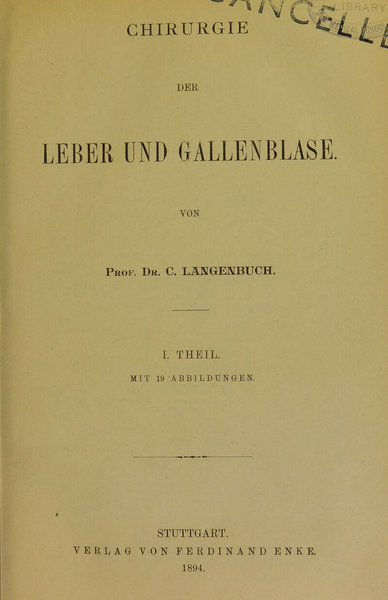 ' ' /V CHIRURGIE DER LEBER UND GALLENBLASE. Prof. Dr. C. LÄNGENBUCH. I. THEIL. MIT 19 'ABBILDUNGEN. / STUTTGART. VERLAG VON FERDINAND ENKE. 1894.