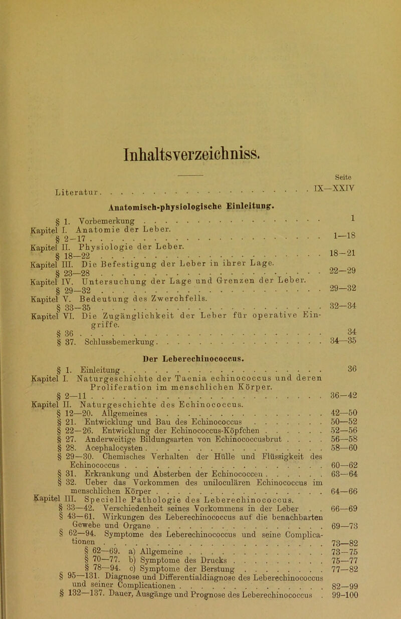 Inhaltsverzeichniss. Seite . IX—XXIV Literatur Anatomisch-physiologische Einleitung. § 1. Vorbemerkung Kapitel I. Anatomie der Leber. § 2-17 Kapitel II. Physiologie der Leber. § 18—22 Kapitel III. Die Befestigung der Leber in ihrer Lage. Kapitel IV. Untersuchung der Lage und Grenzen der Leber. § 29—32 Kapitel V. Bedeutung des Zwerchfells. § 33-35 • Kapitel VI. Die Zugänglichkeit der Leber für operative Ein- griffe. § 36 § 37. Schlussbemerkung Der Leberechiuococcus. § 1. Einleitung 36 Kapitel I. Naturgeschichte der Taenia echinococcus und deren Proliferation im menschlichen Körper. § 2—11 _ 36-42 Kapitel II. Naturgeschichte des Echinococcus. § 12—20. Allgemeines 42—50 § 21. Entwicldung und Bau des Echinococcus 50—52 § 22—26. Entwicklung der Echinococcus-Köpfchen 52—56 § 27. Anderweitige Bildungsarten von Echinococcusbrut .... 56—58 § 28. Acephalocysten 58—60 § 29—30. Chemisches Verhalten der Hülle und Flüssigkeit des Echinococcus 60—62 § 31. Erkrankung und Absterben der Echinococcen 63—64 § 32. Ueber das Vorkommen des uniloculären Echinococcus im menschlichen Körper 64—66 Kapitel III. S p eeielle Pathologie des Leberechinococcus. § 33—42. Verschiedenheit seines Vorkommens in der Leber . . 66—69 § 43—61. Wirkungen des Leberechinococcus auf die benachbarten Gewebe und Organe 69—73 § 62—94. Symptome des Leberechinococcus und seine Complica- tionen 73—82 § 62—69. a) Allgemeine 73—75 § 70—77. b) Symptome des Drucks 75—77 § 78—94. c) Symptome der Berstung 77—82 § 95 131. Diagnose und Differentialdiagnose des Leberechinococcus und seiner Complicationen 82—99 § 132 137. Dauer, Ausgänge und Prognose des Leberechinococcus . 99-100 1 1—18 . 18-21 22—29 . 29—32 . 32—34 34 . 34—35