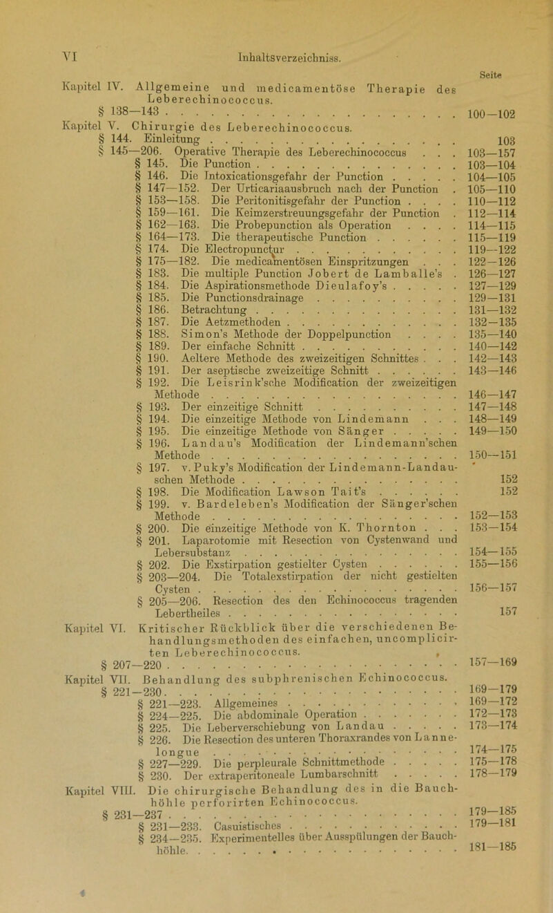 Seite Kapitel IV. Allgemeine und medicamentöse Therapie des Leberechinococcus. § 138—143 Kapitel V. Chirurgie des Leberechinococcus. § 144. Einleitung . § 145—206. Operative Therapie des Leberechinococcus . . . § 145. Die Punction § 146. Die Int.oxicationsgefahr der Punction § 147—152. Der Urticariaausbruch nach der Punction § 153—158. Die Peritonitisgefahr der Punction .... § 159—161. Die Keimzerstreuungsgefahr der Punction § 162—163. Die Probepunction als Operation .... § 164—173. Die therapeutische Punction § 174. Die Electrojranc^ir § 175—182. Die medicamentösen Einspritzungen . . . § 183. Die multiple Punction Jobert de Lamballe’s . § 184. Die Aspirationsmethode Dieulafoy’s § 185. Die Punctionsdrainage § 186. Betrachtung § 187. Die Aetzmethoden § 188. Simon’s Methode der Doppelpunction . . . . § 189. Der einfache Schnitt § 190. Aeltere Methode des zweizeitigen Schnittes . . . § 191. Der aseptische zweizeitige Schnitt § 192. Die Leisrink’sche Modification der zweizeitigen Methode § 193. Der einzeitige Schnitt § 194. Die einzeitige Methode von Lindemann . . . § 195. Die einzeitige Methode von Sänger § 196. Landau’s Modification der Lindemann’schen Methode § 197. v. Puky’s Modification der Lindemann-Landau- schen Methode § 198. Die Modification Lawson Tait’s § 199. v. Bardeleben’s Modification der Sänger’schen Methode § 200. Die einzeitige Methode von K. Thor nt on . . . § 201. Laparotomie mit Resection von Cystenwand und Lebersubstanz § 202. Die Exstirpation gestielter Cysten § 203—204. Die Totalexstirpation der nicht gestielten Cysten § 205—206. Resection des den Echinococcus tragenden Lebertheiles Kapitel VI. Kritischer Rückblick über die verschiedenen Be- handlungsmethoden des einfachen, uncomplicir- ten Leberechinococcus. , § 207—220 Kapitel VII. Behandlung des subphrenischen Echinococcus. § 221-230 § 221—223. Allgemeines § 224—225. Die abdominale Operation § 225. Die Leberverschiebung von Landau § 226. Die Resection des unteren Thoraxrandes von L an ne- longue . . . • § 227—229. Die perpleurale Schnittmethode § 230. Der extraperitoneale Lumbarschnitt Kapitel VIII. Die chirurgische Behandlung des in die Bauch- höhle perforirten Echinococcus. § 231—237 § 231—233. Casuistisches § 234—235. Experimentelles über Ausspülungen der Bauch- höhle 100-102 103 103—157 103— 104 104— 105 105— 110 110—112 112—114 114— 115 115— 119 119—122 122-126 126— 127 127— 129 129-131 131— 132 132- 135 135—140 140—142 142— 143 143— 146 146— 147 147— 148 148— 149 149— 150 150— 151 152 152 152— 153 153— 154 154— 155 155— 156 156— 157 157 157—169 169-179 169—172 172— 173 173— 174 174— 175 175— 178 178-179 179—185 179—181 181—185