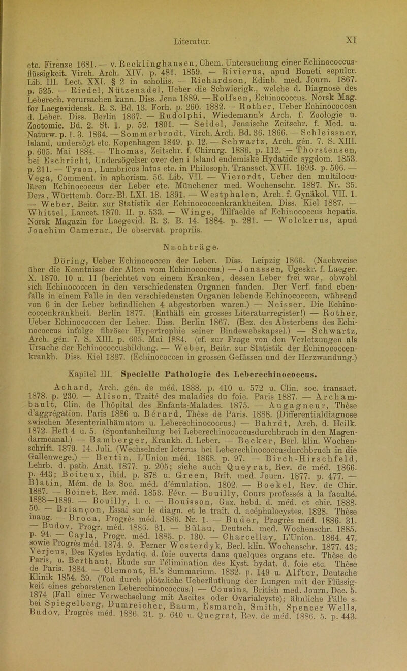 etc. Firenze 1681.— v. Recklinghausen, Chem. Untersuchung einer Echinococcus- flüssigkeit. Yirch. Arch. XIV. p. 481. 1859. - Rivierus, apud Boneti sepulcr. Lib. III. Lect. XXI. § 2 in scholiis. — Richardson, Edinb. med. Journ. 1867. p. 525. — Riedel, Nützenadel, Ueber die Schwierigk., welche d. Diagnose des Leberech. verursachen kann. Diss. Jena 1889. — Rolfsen, Echinococcus. Norsk Mag. for Laegevidensk. R. 3. Bd. 13. Forh. p. 260. 1882. — Rother, Ueber Ecbinococcen d. Leber. Diss. Berlin 1867. — Rudolphi, Wiedemann’s Arch. f. Zoologie u. Zootomie. Bd. 2. St. 1. p. 52. 1801. — Seidel, Jenaische Zeitschr. f. Med. u. Naturw. p. 1. 3. 1864. — Sommerbrodt, Virch. Arch. Bd. 36. 1866. — Sch lei ssner, Island, undersögt etc. Kopenhagen 1849. p. 12. — Schwartz, Arch. gen. 7. S. XIII. p. 605. Mai 1884. — Thomas, Zeitschr. f. Chirurg. 1886. p. 112. — Thorstensen, bei Eschricht, Undersögelser over den i Island endemiske Hydatide sygdom. 1853. p. 211. — Tyson, Lumbricus latus etc. in Philosoph. Transact. XVII. 1693. p. 506. — Vega, Comment. in aphorism. 56. Lib. VII. — Vierordt, Ueber den multilocu- lären Echinococcus der Leber etc. Münchener med. Wochenschr. 1887. Nr. 35. Ders , Württemb. Corr. Bl. LXI. 18. 1891. — Westphalen, Arch. f. Gynäkol. VII. 1. — Weber, Beitr. zur Statistik der Echinococcenkranklieiten. Diss. Kiel 1887. — Whittel, Lancet. 1870. II. p. 533. — Winge, Tilfaelde af Echinococcus hepatis. Norsk Magazin for Laegevid. R. 3. B. 14. 1884. p. 281. — Wolckerus, apud Joachim Camerar., De observat. propriis. Nachträge. Döring, Ueber Ecbinococcen der Leber. Diss. Leipzig 1866. (Nachweise über die Kenntnisse der Alten vom Echinococcus.) — Jonassen, Ugeskr. f. Laeger. X. 1870. 10 u. 11 (berichtet von einem Kranken, dessen Leber frei war, obwohl sich Echinocoecen in den verschiedensten Organen fanden. Der Verf. fand eben- falls in einem Falle in den verschiedensten Organen lebende Echinocoecen, während von 6 in der Leber befindlichen 4 abgestorben waren.) — Neisser, Die Ecliino- coccenkrankheit. Berlin 1877. (Enthält ein grosses Literaturregister!) — Rother, Ueber Echinocoecen der Leber. Diss. Berlin 1867. (Bez. des Absterbens des Echi- nococcus infolge fibröser Hypertrophie seiner Bindewebskapsel.) — Schwartz, Arch. g6n. 7. S. XIII. p. 605. Mai 1884. (cf. zur Frage von den Verletzungen als Ursache der Echinococcusbildung.— Weber, Beitr. zur Statistik der Echinococcen- krankh. Diss. Kiel 1887. (Ecbinococcen in grossen Gefässen und der Herzwandung.) Kapitel III. Specielle Pathologie des Leberecliinococcus. Achard, Arch. gen. de med. 1S88. p. 410 u. 572 u. Clin. soc. transact. 1878. p. 230. — Alison, Tratte des maladies du foie. Paris 1887. — Archam- ba,ult, Clin, de l’höpital des Enfants-Malades. 1875. — Augagneur, These d’aggregation. Paris 1886 u. Berard, These de Paris. 1888. (Differentialdiagnose zwischen Mesenterialhämatom u. Leberecliinococcus.) — Bahrdt, Arch. d. Heilk. 1872. Heft 4 u. 5. (Spontanheilung bei Leberechinococcusdurchbruch in den Magen- darmcanal.) — Bamberger, Krankb. d. Leber. — Becker, Berl. klin. Wochen- schrift. 1879. 14. Juli. (Wechselnder Icterus bei Leberechinococcusdurchbruch in die Gallenwege.) — Bevtin, I/Union med. 1868. p. 97. — Birch-Hirschfeld, Lehrb. d. path. Anat. 1877. p. 205; siehe auch Queyrat, Rev. de med. 1866. p. 443; Boiteux, ibid. p. 878 u. Green, Brit. med. Journ. 1877. p. 477. — Blatin, Mein, de la Soc. med. d’emulation. 1802. — Boekel, Rev. de Chir. ico^ Boinet, Rev. med. 1853. Fevr. — Bouilly, Cours professes ä la faculte. 1889. — Bouilly, 1. c. — Bouisson, Gaz. hebd. d. med. et chir. 1888. 50. — Brian9on, Essai sur le diagn. et le trait. d. acephaloeystes. 1828. These maug. — Broca, Progres med. 1886. Nr. 1. — Buder, Progres med. 1886. 31. Budov, Progr. med. 1886. 31. — Bülau, Deutsch, med. Wochenschr. 1885. P- 9.4' ~ Cayla, Progr. med. 1885. p. 130. — Charcellay, L’Union. 1864. 47, sowie I rogres med. 1874. 9. Ferner Westerdyk, Berl. klin. Wochenschr. 1877.43; Verjeus, Des Kystes hydatiq. d. foie ouverts dans quelques organs etc. These de iaris, u. Bert haut, Etüde sur l’elimination des Kyst. hydat. d. foie etc. These 3Sö~.mC1Je^on,t> H-’s Summarium. 1832. p. 149 u. Alfter, Deutsche ülinik 18o4. 39. (lod durch plötzliche Ueberfluthung der Lungen mit der Flüssig- iQ^e^euge^°rst^en Leberechinococcus') ~~ Cousins, British med. Journ. Dec. 5. 1874 aü einer Verwechselung mit Ascites oder Ovarialcyste); ähnliche Fälle s. bei Spiegelberg, Dumreicher, Baum. Esmarch, Smith, Spencer Wells, udov, Progres med. 1886. 31. p. 640 u. Quegrat, Rev. de mdd. 1886. 5. p. 443.