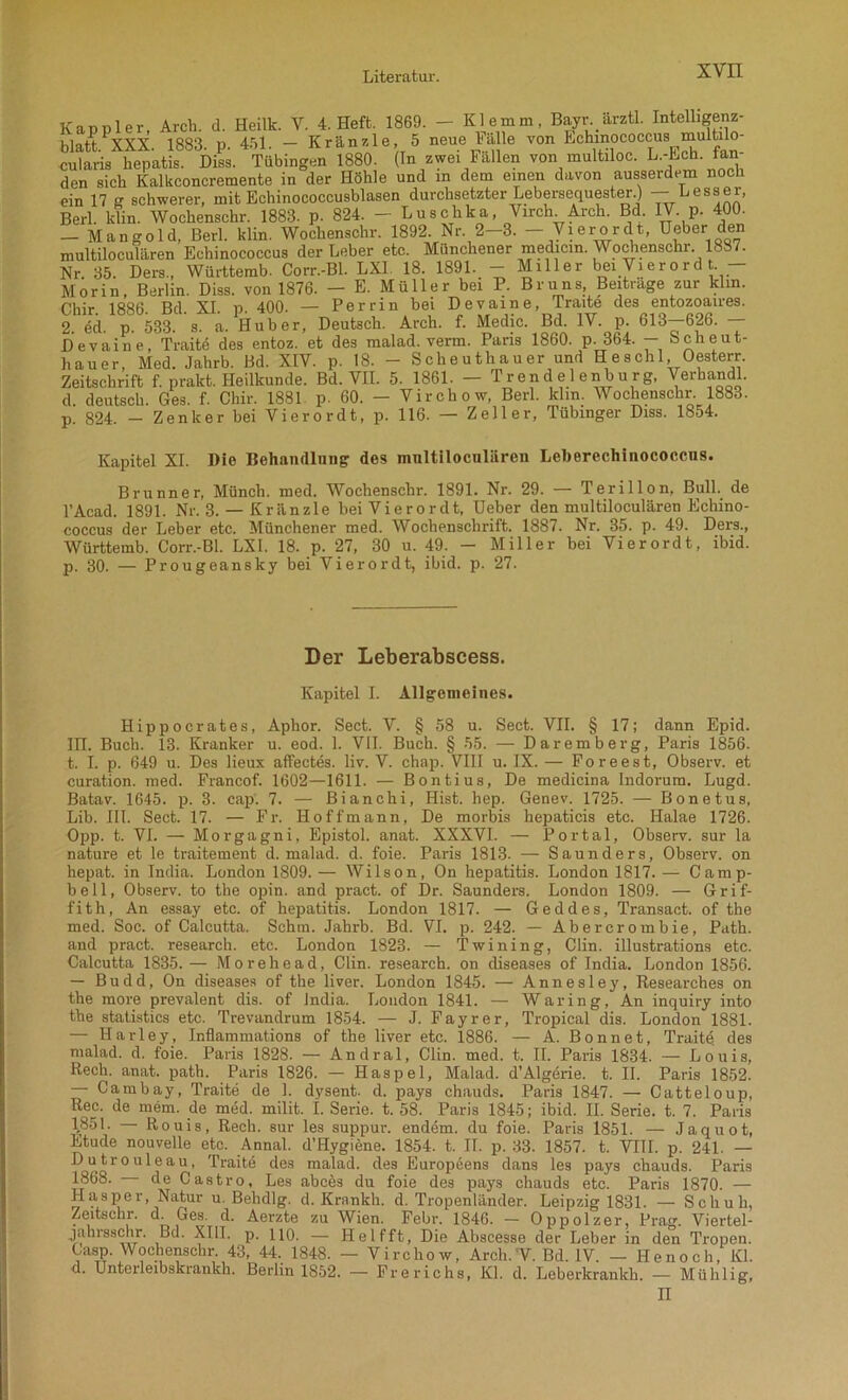 XVII Kappler, Arch. d. Heilt. V. 4. Heft. 1869. - Klemm, Bayr arztl. Intelligenz- blatt.1 XXX. 1883. p. 451. - Kränzle, 5 neue tale von Echinococcus multilo cularis hepatis. Diss. Tübingen 1880. (In zwei Fallen von multiloc. L.-Ech. fan- den sich Kalkconcremente in der Höhle und in dem einen davon ausserdem noch ein 17 g schwerer, mit Echinococcusblasen durchsetzter Lebersequester.) — Besser, Berl. ldin. Wochenschr. 1883. p. 824. - Luschka, Virch Arch. Bd IV. p. 400. - Mangold, Berl. klin. Wochenschr. 1892. Nr. 2-3. - Vierordt, Heber den multiloculären Echinococcus der Leber etc. Münchener medicin. Wochenschr. 1887. Nr. 35. Ders., Württemb. Corr.-Bl. LX1 18. 1891. - Miller bei Vierord t. — Morin, Berlin. Diss. von 1876. — E. Müller bei P. Bruns Beitrage zur kirn. Chir. 1886. Bd. XI. p. 400. — Per rin bei Devaine, Traite des entozoaires. 2. ed. p. 533. s. a. Huber, Deutsch. Arch. f. Medic. Bd. IV. p. 613—626. — Devaine, Traite des entoz. et des malad, verm. Paris 1860. p. 364. — Scheut- hauer, Med. Jahrb. Bd. XIV. p. 18. - Scheuthauer und Heschl Oesterr. Zeitschrift f. prakt. Heilkunde. Bd. VII. 5. 1861. — Trendelenburg, Verhandl. d. deutsch. Ges. f. Chir. 1881 p. 60. — Virchow, Berl. klm. Wochenschr. 1883. p 824 - Zenker bei Vierordt, p. 116. — Zeller, Tübinger Diss. 1854. Kapitel XI. Die Behandlung des mnltilocnliiren Leherechinococcns. Brunner, Münch, med. Wochenschr. 1891. Nr. 29. — Terillon, Bull, de l’Acad. 1891. Nr. 3. — Kriinzle bei Vierordt, Deber den multiloculären Echino- coccus der Leber etc. Münchener med. Wochenschrift. 1887. Nr. 35. p. 49. Ders., Württemb. Corr.-Bl. LXI. 18. p. 27, 30 u. 49. — Miller bei Vierordt, ibid. p. 30. — Prougeansky bei Vierordt, ibid. p. 27. Der Leberabscess. Kapitel I. Allgemeines. Hippocrates, Aphor. Sect. V. § 58 u. Sect. VII. § 17; dann Epid. in. Buch. 13. Kranker u. eod. 1. VII. Buch. § 55. — Daremberg, Paris 1856. t. I. p. 649 u. Des lieux affectes. liv. V. chap. VIII u. IX. — Foreest, Observ. et curation. med. Francof. 1602—1611. — Bontius, De medicina Indorum. Lugd. Batav. 1645. p. 3. cap. 7. — Bianchi, Hist. hep. Genev. 1725. — Bonetus, Lib. III. Sect. 17. — Fi\ Hoffmann, De morbis hepaticis etc. Halae 1726. Opp. t. VI. — Morgagni, Epistol. anat. XXXVI. — Portal, Observ. sur la nature et le traitement d. malad, d. foie. Paris 1813. — Saunders, Observ. on hepat. in India. London 1809. — Wilson, On hepatitis. London 1817. — Camp- bell, Observ. to the opin. and pract. of Dr. Saunders. London 1809. — Grif- fith, An essay etc. of hepatitis. London 1817. — Geddes, Transact. of the med. Soc. of Calcutta. Schm. Jahrb. Bd. VI. p. 242. — Abercrombie, Path. and pract. research. etc. London 1823. — Twining, Clin, illustrations etc. Calcutta 1835.— Morehead, Clin, research. on diseases of India. London 1856. — Budd, On diseases of the liver. London 1845. — Annesley, Researches on the more prevalent dis. of India. London 1841. — Waring, An inquiry into the statistics etc. Trevandrum 1854. — J. Fayrer, Tropical dis. London 1881. — Harley, Inflammations of the liver etc. 1886. — A. Bonnet, Traitö. des malad, d. foie. Paris 1828. — Andral, Clin. med. t. II. Paris 1834. — Louis, Rech. anat. path. Paris 1826. — Haspel, Malad. d’Algdrie. t. II. Paris 1852. — Catnbay, Traite de 1. dysent. d. pays chauds. Paris 1847. — Catteloup, Rec. de mem. de med. milit. I. Serie, t. 58. Paris 1845; ibid. II. Serie, t. 7. Paris 1851. — Rouis, Rech, sur les suppur. endem. du foie. Paris 1851. — Jaquot, Etüde nouveUe etc. Annal. d’Hygiene. 1854. t. II. p. 33. 1857. t. VIII. p. 241. — Dutrouleau, Traite des malad, des Europeens dans les pays chauds. Paris 1868. de Castro, Les abces du foie des pays chauds etc. Paris 1870. — Hasper, Natur u. Behdlg. d. Krankh. d. Tropenländer. Leipzig 1831. — Schuh, Zeitschr. d. Ges. d. Aerzte zu Wien. Febr. 1846. — Oppolzer, Prag. Viertel- jahrsschr. Bd. XIII. p. HO. - Helfft, Die Abscesse der Leber in den Tropen. Casp. Wochenschr. 43, 44. 1848. — Virchow, Arcli.'V. Bd. IV. — Henoch, Kl. d. Unterleibskrankh. Berlin 1852. — Frerichs, Kl. d. Leberkrankh. — Mtihlig,