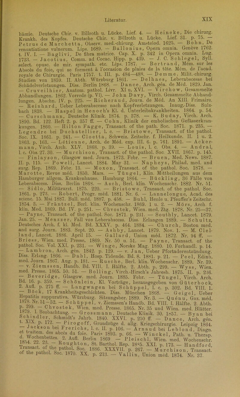 häraie. Deutsche Chir. v. Billroth u. Lücke. Lief. 4. — Heine ke, Die Chirurg. Krankh. des Kopfes. Deutsche Chir. v. Billroth u. Lücke. Lief. Bl. p. 75. — Petrus de Marchetta, Observ. med.-chirurg. Amstelod. 1625. — Bohn, De renuntiatione vulnerum. Lips. 1689. — Ballonius, Opera omnia. Geneve 1762. t. 1Y. I. — Baglivi, De fibra matrice. Cap. X. p. 342 in Opera omnia. Lug. 1733. — Jacotius, Comm. ad Cocac. Hipp. p. 439. — J. C. Schlegel, Syll. select. opusc. de mir. sympath. etc. Lips. 1787. .— Bertrand, Mem. sur les Absees du foie, qui se forment a l’occasion de plaies de la tete. Mem. de 1 acad. royale de Chirurgie. Paris 1757. t. III. p. 484—48«. — Dem me, Milit.-Chirurg. Studien von 1859. II. Abth. Würzburg 1861. — Delhaes, Leberabscesse bei Schädelverletzungen. Diss. Berlin 1868. — Dance, Arch. gen. de Med. 1829. Jan. — Cruveilhier, Anatom, pathol. Livr. XI u. XVI. — Virchow, Gesammelte Abhandlungen. 1862. Vorrede (p. VI). — John Davy, Virch. Gesammelte Abhand- lungen. Absehn. IV. p. 225. — Rieheraud, Journ. de Med. An XIII. Frimaire. — Reinhard, Ueber Leberabscesse nach Kopfverletzungen. Inaug.-Diss. Sulz- bach 1838. — Haspel in Henoch’s Kl. d. Unterleibskrankheiten. 1864. p. 54. — Curschmann, Deutsche Klinik. 1874. p. 378. — K. Buday, Virch. Arch. 1890. Bd. 122. Heft 2. p. 357 ff. — Cohn, Klinik der embolischen Gefässerkran- kungen. 1860. — Hilton Fagge, Transact. of the path. Soc. 1871. p. 235. — Legendre hei Duchatellier, 1. c. — Bristowe, Transact. of the pathol. Soc. IX. 1861. p. 241. — Cloetta, Schweiz. Zeitschr. f. Heilkunde. II. 1 u. 2. 1863. p. 163. — Letienne, Arch. de Med. exp. III. 6. p. 761. 1891. — Acker- mann, Virch. Arch. XLV. 1868. p. 39. — Louis, 1. c. Obs. 4. — Andral, 1. c. Obs. 27. 30. — Murchison, Transact. of the pathol. Soc XVII. 1867. p. 145. — Finlayson, Glasgow med. Journ. 1873. Febr. — Bruen, Med. News. 1887. II. p. 115. — Po well, Lancet. 1884. May 31. — Napheys, Philad. med. and surg. Rep. 1869. Febr. 13. — Moxon, Transact. of the pathol. Soc. 1878. — Marotte, Revue med. 1850. Mars. — Tüngel, Klin. Mittheilungen aus dem Hamburger allgern. Krankenhause. Hamburg 1864. — Bückling, 36 Fälle von Leberabsccss. Diss. Berlin 1868. — Asch, Berl. klin. Wochenschr. 1882. Nr. 51. — Sidlo, Militärarzt. 1875. 220. — Bristowe, Transact. of the pathol. Soc. 1861. p. 273. — Robert, Progr. med. 1881. Nr. 6. — Lannelongue, Acad. des scienc. 15. Mai 1887. Bull. med. 1887. p. 458. — Buhl, Heule u. Pfeuffer’s Zeitschr. 1854. 3. — Fräntzel, Berl. klin. Wochenschr. 1869. 1 u. 2. — Mörs, Arch. f. klin. Med. 1869. Bd. IV. p. 251. — Chvostek, Wien. med. Ztg. 1878. Nr. 25—37. — Payne, Transact. of the pathol. Soc. 1871. p. 231. — Southly, Lancet. 1879. Jan. 25. — Menzzer, Fall von Leberabscess. Diss. Erlangen 1889. — Schultz, Deutsches Arch. f. kl. Med. Bd. XXXV. p. 464. 1884. — Church, Boston med. and surg. Journ. 1883. Sept. 20. — Asliby, Lancet. 1879. Nov. 1. — M. Clel- land, Lancet. 1886. April 15. — Gallard, Union med. 1872. Nr. 94 ff. — Briess, Wien. med. Presse. 1869. Nr. 50 u. 51. — Payne, Transact. of the pathol. Soc. Vol. XXL p. 231. — Winge, Norske Mag. 1880. 10. Forhandl. p. 14. Lambron, Arch. gen. 1842. p. 129. — v. Jan, Ueber Pfortaderentzündung. Diss. Erlang. 1866. — Dahl, Hosp. Tidende. Bd. 8. 1881. p. 21. — Peel, Edinb. med. Journ. 1867. Aug. p. 181. — Rusche, Berl. klin. Wochenschr. 1889. Nr. 39. — v. Ziemssen, Handb. Bd. VIII. I. Hälfte. 2. Abth. p. 299. — Wyss, Wien, med. Presse. 1865. 50. 51. — Bölling, Virch.-Hirsch’s Jahresb. 1875. II. p. 236. — Beveridge, Glasgow, med. Journ. 1885. Febr. — Tüngel, Virch. Arch. Bd. 16. p. 359. — Schönlein, Kl. Vorträge, herausgegeben von Güterbock, 2. Aufl. p. 275 ff. — Lang wagen bei Schüppel, 1. c. p. 302. Bd. VIII. 1. — Böck, 17 Krankheitsgeschichten. Diss. München 1868. — Geigel, Ueber 1oJoatitT1S suPPurativa. Würzburg. Sitzungsber. 1889. Nr. 3. — Quenu, Gaz. med. on Nr- 51 ~52. — Schüppel, v. Ziemssen’s Handb. Bd. VIII. I. Hälfte. 2 Abth ?i-7Q Chvostek, Wien. med. Presse. 1865. Nr. 35 und Wien. med. Blätter, c u'- \ Beobachtung. — Grossmann, Deutsche Klinik. 30. 1«57. — Byan bei Schindler Schmidt’s Jahrb. 1840. XXVI. p. 250 ff. - Dance, Arch. gen. i. AiA. p. 172 — Pirogoff, Grundzüge d. allg. Kriegschirurgie. Leipzig 1864. Jackson bei Frenchs, 1. c. II. p. 106.— Arnaud bei Leblond, Diagn. et traitem. des abces du foie. Paris 1893. p. 66. — Win ekel, Path. u Therftp lVT°99 ÄetteS-«2- Au5 Berlin 1869 J Pleischl, Wien. med. Wochenschr! Trennt nf'uT R°u^hton, St. Barthol. Rep. 18^5. XXI. p. 173. - Handford, pat,ho°i; S°c- 1886- XXXVII. p. 267. - Murchison, Transact. ot the pathol. Soc. 1870. XX. p. 213. — Val 1 in, Union med. 1874. Nr. 37.