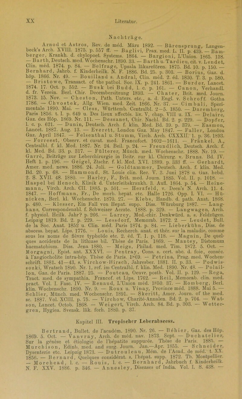 Nachträge. Arnod et Astros, Rev. de mdd. März 1892. — Bärensprung, Langen- beck’s Arch. XVIII. 1875. p. 557 ff. — Baglivi, Prax. med. L. II. p. 439. _ Bam- berger, Krankh. d. chylopoet. Systems. 1864. — Bargioni, L’ünion. 1865. 138. — Barth, Deutsch, med. Wochenschr. 1890. 33. — Barth u. Tardieu. cit. v. Lendet Clin. möd. 1874. p. 84. — Beitrage, Upsala läkarefören. 1875. Bd. 10. p 150. — Bernhard, Jahrb. f. Kinderheilk. N. F. 1886. Bd. 25. p. 303. — Borius, Gaz. d. höp. 1866. Nr. 49. — Bouilland s. Andral, Clin. med. 2. ed. 1830. T. 3. p. 580. — Bristowe, Transact. of the pathol. Soc. IX. p. 241. 1861. — Burder, Lancet. 1874. 17. Oct. p. 552. — Busk bei Budd, 1. c. p. 161. — Canon, Verhandl. d. fr. Verein. Berl. Chir. Decembersitzung 1893. — Chat er, Brit. med. Journ. 1873. 15. Nov. — Cheston, Path. Unters, etc., a. d. Engl. v. Schroff. Gotha 1786. — Chvostek, Allg. Wien. med. Zeit. 1866. Nr. 37. — Cimbali, Speri- mentale 1890. Mai. — Cless, Württemb. Centralbl. 2-5. 1850. — Daremberg, Paris 1856. 1.1. p. 649 u. Des lieux affectes. liv. V, cbap. VIII u. IX. — Delaire, Gaz. des Hop. 1869. Nr. 111. — Dessanet, Chir. Nachl. Bd. 2. p. 229. — Dopfer, 1. c. p. 621. — Dunin, Deutsch. Arch. f. klin. Med. Bd. 39. p. 379. — Easmon, Lancet. 1887. Aug. 13. — Everett, London Gaz. May 1847. — Faller, London Gaz. April 1847. — Felsenthal u. Stumm, Virch. Arch. CXXXII. 1. p. 36. 1893. — Forreest, Observ. et curat, med. Francofort. 1602—1611. — Fränkel. A., Centralbl. f. kl. Med. 1887. Nr. 24. Beil. p. 24. — Freundlich, Deutsch. Arch. f. kl. Med. Bd. 33. p. 317. — Fülterer, Münch, med. Wochenschr. 1888. Nr. 19. — Garre, Beiträge zur Leberchirurgie in Beitr. zur kl. Chirurg, v. Bruns. Bd. IV. Heft 1. p. 196. — Geigel, Ztschr. f. kl. Med. XVI. 1889. p. 333 ff. — Gerhardt, Arner. med. news. 1886. 24. Juli. — Goldtammer, Deutsch. Arch. f. klin. Med. Bd. 20- p. 68. — Hammond, St. Louis clin. Rec. V. 3. Juni 1878 u. Gaz. hebd. 2. S. XVII. 48. 1880. — Harley, F., Brit. med. Journ. 1885. Vol. II. p. 1018. — Haspel bei Henoch, Klinik d. Unterleibskrankh. 3. Aufl. 1864. p. 54. — Heine- mann, Virch. Arch. CIL 1885. p. 501. — Herzfeld, v. Deen’s N. Arch. 11. 4. 1847. — Hoffmann, Fr., De morb. hepat. etc. Halle 1726. Opp. I. VI. — Hü- nicken, Berl. kl. Wochenschr. 1870. 27. — Klebs, Handb. d. path. Anat. 1868. p. 480. — Klesser, Ein Fall von Hepat. supp. Diss. Würzburg 1887. — Lang- hans, Correspondenzbl. f. Schweizer Aerzte. 1888. p. 329. — Langwagen, Arch. f. physiol. Heilk. Jahr? p. 266. — Larrey, Med.-chir. Denkwürd. a. s. Feldzügen. Leipzig 1819. Bd. 2. p. 229. — Lessdorf, Memorab. 1872. 2. — Leudet, Bull, de la Soc. Anat. 1852 u. Clin. med. Paris 1874. p. 84. — Lieberkühn, Diss. de abscess. hepat. Lips. 1776. — Louis, Recherch. anat. et ther. sur la maladie, comme sous les noms de fievre tyjxhoide etc. 2. ed. T. 1. p. 118. — Magnin, De quel- ques accidents de la lithmse bil. These de Paris. 1869. — Mantey, Distomum haematobium. Diss. Jena 1880. — Meigs, Philad. med. Tim. 1872. 5. Oct. — Morgagni, Epist. ant. XXXVI. — Pentray, Cons. s. cert. abc. d. foie, consec. ä rangiocholite infra-hep. These de Paris. 1869. — Petrina, Prag. med. Wochen- schrift. 1881. 41—43, s. Virchow-Hirsch, Jahresber. 1881. II. p. 33. — Podwis- sozki, Wratsch 1890. Nr. 1, ref. im Centralbl. f. klin. Med. 1890. Nr. 48. — Polail- lon, Gaz. de Paris. 1887. 25. — Pouteau, Oeuvr. postb. Vol. II. p. 129. —Rega, Tract. med. de sympathia. Francof. et Lips. 1762. — Reil, Memorab. clin. med. pract. Vol. I. Fase. IV. — Renaud, L’Union med. 1850. 37. — Romberg, Berl. klin. Wochenschr. 1890. Nr. 9. — Roux u. Vinay, Province med. 1888. Mai 5. -— Schlier, Münch, med. Wochenschr. 1891. — Skeritt, Amer. Journ. of the med. sc. 1887. Vol. XCIII. p. 75. — Virchow, Charite-Annalen. Bd. 2. p. 704. — Wat- son, Lancet. Octob. 1868. — Weigert, Virch. Arch. 84. Bd. p. 303. — Wetter- gren, Hygiea. Svensk. läk. forh. 1880. p. 37. Kapitel III. Tropischer Lcberahscess. Bertrand, Bullet, de l’academ. 1890. Nr. 26. — Behier, Gaz. des Höp. 1869. 5. Oct. — Vanvray, Arch. de med. nav. 1873. Sept.. — Duckatelier, Sur la genese et etiologie de l'hepatite suppuree. These de Paris. 1885. — Murchison, Edinb. med. and surg. Journ. Jan.—Apr. 1855. — Schneider, Dysenterie etc. Leipzig 1873. — Dutrouleau, Mem. de l’Acad. de med. t. XX. 1856. — Bernard, Quelques eonsiderat. s. l’hepat. supp. 1872. Th. Montpellier. — Morehead, 1. c. — Rouis, 1. c. — Bernhard, Jahrbuch f. Kinderheilk. N. F. XXV. 1886. p. 346. — Annesley, Diseases of India. Vol. I. S. 438. —