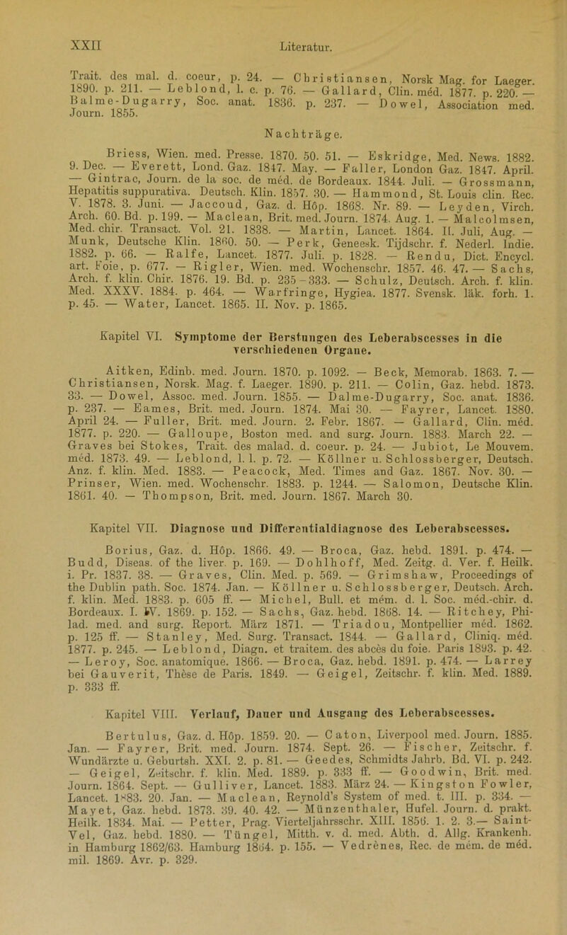 Trait. des mal. d. coeur, p. 24. — Christiansen, Norsk Mag. for Lae^er 1890. p. 211. - Leblond, 1. c. p. 76. - Gallard, Clin. med. 1877 p 220 - Ba!me- Dug a r r y, Soc. anat. 1836. p. 237. - Dowel, Association med. Journ. 1855. Nachträge. Briess, Wien. med. Presse. 1870. 50. 51. — Eskridge, Med. News. 1882. 9. Dec. — Everett, Lond. Gaz. 1847. May. — Faller, London Gaz. 1847. April. — Gintrac, Journ. de la soc. de med. de Bordeaux. 1844. Juli. — Grossmann, Hepatitis suppurativa. Deutsch. Klin. 1857. 30. — Hammond, St. Louis clin. Rec. V. 1878. 3. Juni. — Jaccoud, Gaz. d. H6p. 1868. Nr. 89. — Leyden, Virch. Arch. 60. Bd. p. 199. — Maclean, Brit. med. Journ. 1874. Aug. 1. - Malcolmsen, Med. chir. Transact. Yol. 21. 1838. — Martin, Lancet. 1864. II. Juli, Aug. - Munk, Deutsche Klin. 18«0. 50. — Perk, Geneesk. Tijdschr. f. Nederl. Indie. 1S82. p. 66. - Ralfe, Lancet. 1877. Juli. p. 1828. — Ren du, Dict. Encycl. art. Foie, p. 677. - Rigler, Wien. med. Wochenschr. 1857. 46. 47.— Sachs, Arch. f. klin. Chir. 1876. 19. Bd. p. 235—333. — Schulz, Deutsch. Arch. f. klin. Med. XXXV. 1884. p. 464. — Warfringe, Hygiea. 1877. Svensk. läk. forh. 1. p. 45. — Water, Lancet. 1865. II. Nov. p. 1865. Kapitel VI. Symptome der Berstnngen des Leberabscesses in die verschiedenen Organe. Aitken, Edinb. med. Journ. 1870. p. 1092. — Beck, Memorab. 1863. 7. — Christiansen, Norsk. Mag. f. Laeger. 1890. p. 211. — Colin, Gaz. hebd. 1873. 33. —- Dowel, Assoc. med. Journ. 1855. — Dalme-Dugarry, Soc. anat. 1836. p. 237. — Eames, Brit. med. Journ. 1874. Mai 30. — Fayrer, Lancet. 1S80. April 24. — Füller, Brit. med. Journ. 2. Febr. 1867- — Gallard, Clin. med. 1877. p. 220. — Galloupe, Boston med. and surg. Journ. 1883. March 22. — Graves bei Stokes, Trait. des malad, d. coeur. p. 24. — Jubiot, Le Mouvem. med. 1873. 49. — Leblond, 1.1. p. 72. — Köllner u. Schlossberger, Deutsch. Anz. f. klin. Med. 1883. — Peacock, Med. Times and Gaz. 1867. Nov. 30. — Prinser, Wien. med. Wochenschr. 1883. p. 1244. — Salomon, Deutsche Klin. 1861. 40. — Thompson, Brit. med. Journ. 1867. March 30. Kapitel VII. Diagnose und Differentialdiagnose des Leberabscesses. ßorius, Gaz. d. Hop. 1866. 49. — Broca, Gaz. hebd. 1891. p. 474. — Budd, Diseas. of the liver. p. 169. — Dohlhoff, Med. Zeitg. d. Ver. f. Heilk. i. Pr. 1837. 38. — Graves, Clin. Med. p. 569. — Grimshaw, Proceedings of the Dublin path. Soc. 1874. Jan. — Köllner u. Schlossberger, Deutsch. Arch. f. klin. Med. 1883. p. 605 ff. — Michel, Bull, et mem. d. 1. Soc. med.-cbir. d. Bordeaux. I. kV. 1869. p. 152. — Sachs, Gaz. hebd. 1868. 14. — Ritchey, Phi- lad. med. and surg. Report. März 1871. — Triadou, Montpellier med. 1862. p. 125 ff. — Stanley, Med. Surg. Transact. 1844. — Gallard, Cliniq. meid. 1877. p. 245. — Leblond, Diagn. et traitem. des abces du foie. Paris 1893. p. 42. — Leroy, Soc. anatomique. 1866. — Broca, Gaz. hebd. 1891. p. 474. — Larrey bei Gauverit, Th5se de Paris. 1849. — Geigel, Zeitschr. f. klin. Med. 1889. p. 333 ff. Kapitel VIII. Verlauf, Däner und Ansgang des Leberabscesses. Bertulus, Gaz. d. Höp. 1859. 20. — Caton, Liverpool med. Journ. 1885. Jan. — Fayrer, Brit. med. Journ. 1874. Sept. 26. — Fischer, Zeitschr. f. Wundärzte u. Geburtsh. XXI. 2. p. 81.— Geedes, Schmidts Jahrb. Bd. VI. p. 242. — Geigel, Zeitschr. f. klin. Med. 1889. p. 333 ff. — Goodwin, Brit. med. Journ. 1864. Sept. — Gulliver, Lancet. 1883. März 24. — Kingston Fowler, Lancet. 1*83. 20. Jan. — Maclean, Reynold’s System of med. t. III. p. 334. — Mayet, Gaz. hebd. 1873. 39. 40. 42. — Miinzenthaler, Hufei. Journ. d. prakt. Heilk. 1834. Mai. — Petter, Prag. Vierteljahrsschr. XIII. 1856. 1. 2. 3.— Saint- Vel, Gaz. hebd. 1880. — Tüngel, Mitth. v. d. med. Abth. d. Allg. Krankenh. in Hamburg 1862/63. Hamburg 1864. p. 155. — Vedrenes, Rec. de mem. de med. mil. 1869. Avr. p. 329.