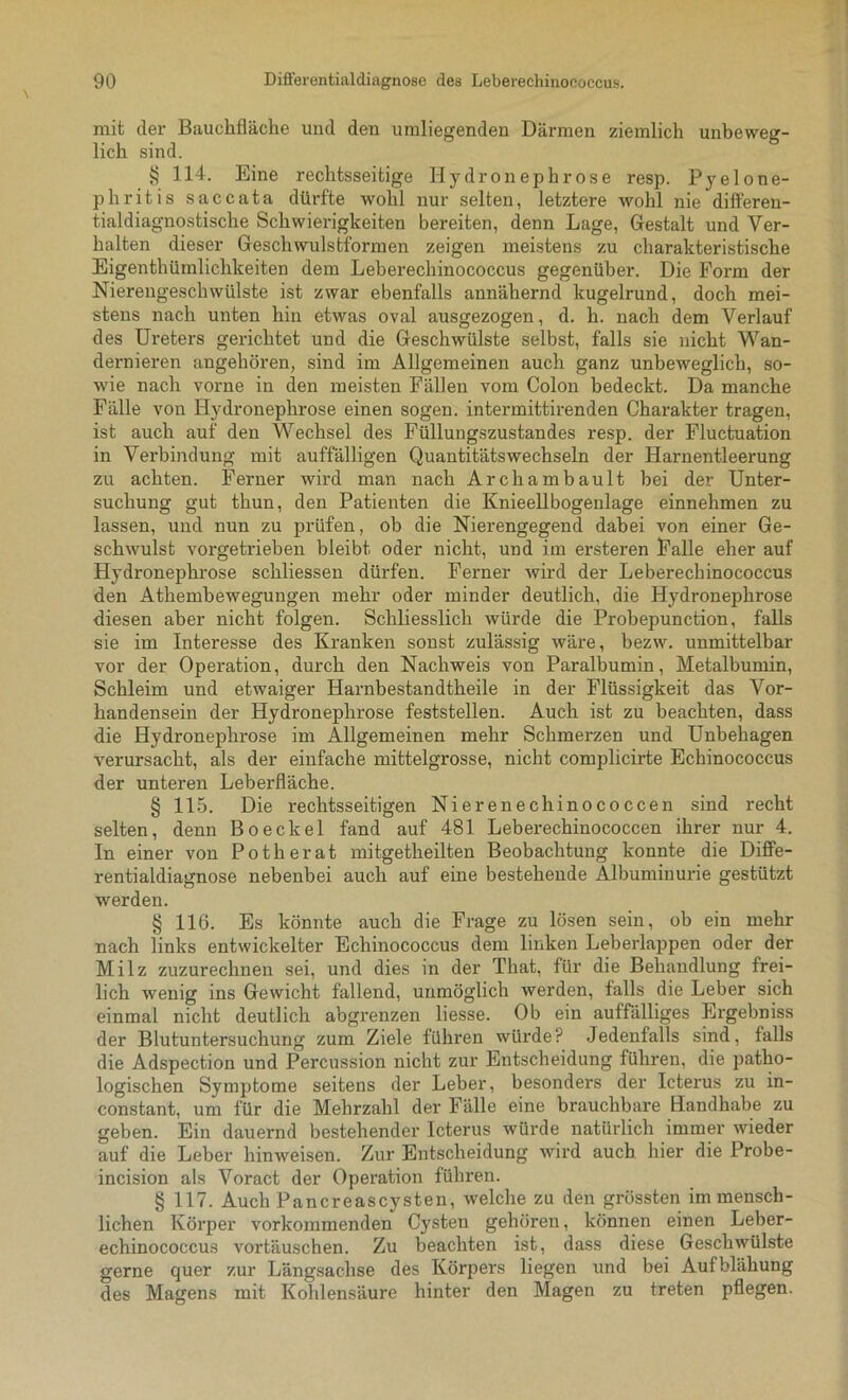 mit der Bauchfläche und den umliegenden Därmen ziemlich unbeweg- lich sind. § 114. Eine rechtsseitige Hydronephrose resp. Pyelone- phritis saccata dürfte wohl nur selten, letztere wohl nie differen- tialdiagnostische Schwierigkeiten bereiten, denn Lage, Gestalt und Ver- halten dieser Geschwulstformen zeigen meistens zu charakteristische Eigenthümlichkeiten dem Leberechinococcus gegenüber. Die Form der Nierengeschwülste ist zwar ebenfalls annähernd kugelrund, doch mei- stens nach unten hin etwas oval ausgezogen, d. h. nach dem Verlauf des Ureters gerichtet und die Geschwülste selbst, falls sie nicht Wan- dernieren angehören, sind im Allgemeinen auch ganz unbeweglich, so- wie nach vorne in den meisten Fällen vom Colon bedeckt. Da manche Fälle von Hydronephrose einen sogen, intermittirenden Charakter tragen, ist auch auf den Wechsel des Füllungszustandes resp. der Fluctuation in Verbindung mit auffälligen Quantitätswechseln der Harnentleerung zu achten. Ferner wird man nach Archambault bei der Unter- suchung gut thun, den Patienten die Knieellbogenlage einnehmen zu lassen, und nun zu prüfen, ob die Nierengegend dabei von einer Ge- schwulst vorgetrieben bleibt oder nicht, und im ersteren Falle eher auf Hydronephrose schliessen dürfen. Ferner wird der Leberechinococcus den Athembewegungen mehr oder minder deutlich, die Hydronephrose diesen aber nicht folgen. Schliesslich würde die Probepunction, falls sie im Interesse des Kranken sonst zulässig wäre, bezw. unmittelbar vor der Operation, durch den Nachweis von Paralbumin, Metalbumin, Schleim und etwaiger Harnbestandtheile in der Flüssigkeit das Vor- handensein der Hydronephrose feststellen. Auch ist zu beachten, dass die Hydronephrose im Allgemeinen mehr Schmerzen und Unbehagen verursacht, als der einfache mittelgrosse, nicht complicirte Echinococcus der unteren Leberfläche. § 115. Die rechtsseitigen Nieren ec hinococcen sind recht selten, denn Bo ecke 1 fand auf 481 Leberechinococcen ihrer nur 4. In einer von Potherat mitgetheilten Beobachtung konnte die Diffe- rentialdiagnose nebenbei auch auf eine bestehende Albuminurie gestützt werden. § 116. Es könnte auch die Frage zu lösen sein, ob ein mehr nach links entwickelter Echinococcus dem linken Leberlappen oder der Milz zuzurechnen sei, und dies in der That, für die Behandlung frei- lich wenig ins Gewicht fällend, unmöglich werden, falls die Leber sich einmal nicht deutlich abgrenzen Hesse. Ob ein auffälliges Ergebniss der Blutuntersuchung zum Ziele führen würde? Jedenfalls sind, falls die Adspection und Percussion nicht zur Entscheidung führen, die patho- logischen Symptome seitens der Leber, besonders der Icterus zu in- constant, um für die Mehrzahl der Fälle eine brauchbare Handhabe zu geben. Ein dauernd bestehender Icterus würde natürlich immer wieder auf die Leber hinweisen. Zur Entscheidung wird auch hier die Probe- incision als Voract der Operation führen. § 117. Auch Pancreascysten, welche zu den grössten im mensch- lichen Körper vorkommenden Cysten gehören, können einen Leber- echinococcus vortäuschen. Zu beachten ist, dass diese Geschwülste gerne quer zur Längsachse des Körpers liegen und bei Auf blähung des Magens mit Kohlensäure hinter den Magen zu treten pflegen.