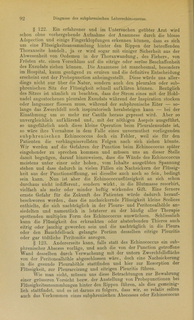 § 122. Ein erfahrener und im Untersuchen geübter Arzt wird schon ohne vorhergehende Aufnahme der Anamnese durch die blosse Adspection und einige Fingerklopfungen erkennen können, dass es sich um eine Flüssigkeitsansammlung hinter den Rippen der betreffenden Thoraxseite handelt, ja er wird sogar mit einiger Sicherheit aus der Abwesenheit von Oedemen in der Thoraxwandung, des Fiebers, von Frösten etc. einen Vorschluss auf die eitrige oder seröse Beschaffenheit des Exsudats ziehen können. Die Anamnese ist manchesmal, besonders im Hospital, kaum genügend zu eruiren und die definitive Entscheidung erscheint erst der Probepunction anheimgestellt. Diese würde uns aller- dings nicht nur über die Natur, sondern auch den pleuralen oder sub- phrenischen Sitz der Flüssigkeit schnell auf klären können. Bezüglich des Sitzes ist nämlich zu beachten, dass der Strom eines mit der Hohl- nadel angestochenen pleuralen Exsudats während der Inspiration stocken oder langsamer fliessen muss, während der subphrenische Eiter — so- lange das Zwerchfell noch inspiratorisch herabsteigen kann — bei der Einathmung um so mehr zur Canüle heraus gepresst wird. Aber so unvergleichlich auf klärend und, mit der nöthigen Asepsis ausgeführt, so ungefährlich auch diese kleine Operation beim Pleuralexsudate ist, so wäre ihre Vornahme in dem Falle eines unvermuthet vorliegenden subphrenischen Echinococcus doch ein Fehler, weil sie für den Patienten die verhängnissvollsten Folgen nach sich ziehen könnte. Wir werden auf die Gefahren der Punction beim Echinococcus später eingehender zu sprechen kommen und müssen uns an dieser Stelle damit begnügen, darauf hinzuweisen, dass die Wände des Echinococcus meistens unter einer sehr hohen, vom Inhalte ausgeübten Spannung stehen und dass dadurch in vielen Fällen ein Nachsickern der Flüssig- keit aus der Punctionsöffnung, sei dieselbe auch noch so fein, bediugt sein kann. Nun ist aber die Echinococcusflüssigkeit an sich schon durchaus nicht indifferent, sondern wirkt, in die Blutmasse resorbirt, vielfach als mehr oder minder heftig wirkendes Gift. Eine fernere ernste Gefahr für die Zukunft des Patienten würde dadurch herauf- beschworen werden, dass die nachsickernde Flüssigkeit kleine Scolices enthielte, die sich nachträglich in der Pleura- und Peritonealhöhle an- siedelten und namentlich in letzterer zu der häufig aller Therapie spottenden multiplen Form des Echinococcus aus wüchsen. Schliesslich kann die Flüssigkeit des erkrankten oder absterbenden Thieres auch eitrig oder jauchig geworden sein und die nachträglich in die Pleura oder den Bauchfellsack gelangte Portion desselben eitrige Pleuritis oder gar tödtliche Peritonitis anregen. § 123. Andererseits kann, falls statt des Echinococcus ein sub- phrenischer Abscess vorläge, und auch die von der Punction getroffene Wand desselben durch Verwachsung mit der untern Zwerchfellsfläche von der Peritonealhöhle abgeschlossen wäre, doch eine Nachsickerung in die gesunde Pleurahöhle stattfinden und hier zur Resorption der Flüssigkeit, zur Pleurareizung und eitrigen Pleuritis führen. Wie man sieht, müssen uns diese Betrachtungen zur Bewahrung einer grösseren Vorsicht bezw. der Anstellung von Probepunctionen bei Flüssigkeitsansammlungen hinter den Rippen führen, als dies gemeinig- lich stattfindet, und es ist daraus zu folgern, dass wir, so relativ selten auch das Vorkommen eines subphrenischen Abscesses oder Echinococcus