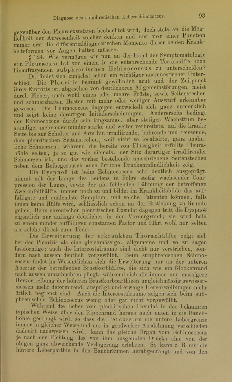 o-etrenüber den Pleuraexsudaten beobachtet wird, doch stets an die Mög- lichkeit der Anwesenheit solcher denken und uns vor einer Function immer erst die differentialdiagnostischen Momente dieser beiden Krank- heitsformen vor Augen halten müssen. § 124. Wie vermögen wir nun an der Hand der Symptomatologie ein Pleuraexsudat von einem in die entsprechende Toraxhälfte hoch hinaufragenden subphrenischen Echinococcus zu unterscheiden? Da findet sich zunächst schon ein wichtiger anaranestischer Untei- schied. Die Pleuritis beginnt gewöhnlich acut und der Zeitpunct ihres Eintritts ist, abgesehen von deutlicheren Allgemeinstörungen, meist durch Fieber, auch wohl einen oder mehre Fröste, sowie Seitenstechen und schmerzhaften Husten mit mehr oder weniger Auswuif eikennbai gewesen. Der Echinococcus dagegen entwickelt sich ganz unmerklich und zeigt keine derartigen Initialerscheinungen. Andererseits bedingt der Echinococcus durch sein langsames, aber stetiges Wachsttum be- ständige, mehr oder minder starke und weiter verbreitete, auf die kranke Seite bis zur Schulter und Arm hin irradiirende, bohrende und reissende, dem pleuritischen Seitenstechen, weil nicht so localisirte, ganz unähn- liche Schmerzen, während die bereits von I lüssigkeit erfüllte Pleura- höhle selten, ja so gut wie niemals, der Sitz derartiger irradiirender Schmerzen ist, und das vorher bestehende umschriebene Seitenstechen neben dem Reibegeräusch auch örtliche Druckempfindlichkeit zeigt. Die Dyspnoe ist beim Echinococcus sehr deutlich ausgeprägt, nimmt mit der Länge des Leidens in Folge stetig wachsender Com- pression der Lunge, sowie der nie fehlenden Lähmung der betroffenen Zwerchfellhälfte, immer noch zu und bildet im Krankheitsbilde das auf- fälligste und quälendste Symptom, und solche Patienten können, falls ihnen keine Hülfe wird, schliesslich schon an der Erstickung zu Grunde gehen. Beim chronischen pleuritischen Exsudat dagegen tritt die Dyspnoe eigentlich nur anfangs deutlicher in den Vordergrund; sie wird bald zu einem minder auffälligen constanten Factor und führt wohl nur selten als solche direct zum Tode. Die Erweiterung der erkrankten Thoraxhälfte zeigt sich bei der Pleuritis als eine gleichmässige, allgemeine und so zu sagen fassförmige; auch die Intercostalräume sind nicht nur verstrichen, son- dern nach aussen deutlich vorgewölbt. Beim subphrenischen Echino- coccus findet im Wesentlichen sich die Erweiterung nur an der unteren Apertur der betreffenden Brustkorbhälfte, die sich wie ein Glockenrand nach aussen umzubuchten pflegt, während sich die immer nur mässigere Hervortreibung der höheren Brustkorbparthieen ungleichmässig gewisser- massen mehr deformirend, ausprägt und etwaige Hervorwölbungeu mehr örtlich begrenzt sind. Auch die Intercostalräume zeigen sich beim sub- phrenischen Echinococcus wenig oder gar nicht vorgewölbt. Während die Leber vom pleuritischen Exsudat in der bekannten typischen Weise über den Rippenrand heraus nach unten in die Bauch- höhle gedrängt wird, so dass die Percussion die untere Lebergrenze immer in gleicher Weise und nur in gradweiser Ausdehnung verschieden dislocirt uachweisen wird, kann das gleiche Organ vom Echinococcus je nach der Richtung des von ihm ausgeübten Drucks eine von der obigen ganz abweichende Verlagerung erfahren. So kann z. B. nur die hintere Leberparthie in den Bauchräumen herabgedrängt und von den